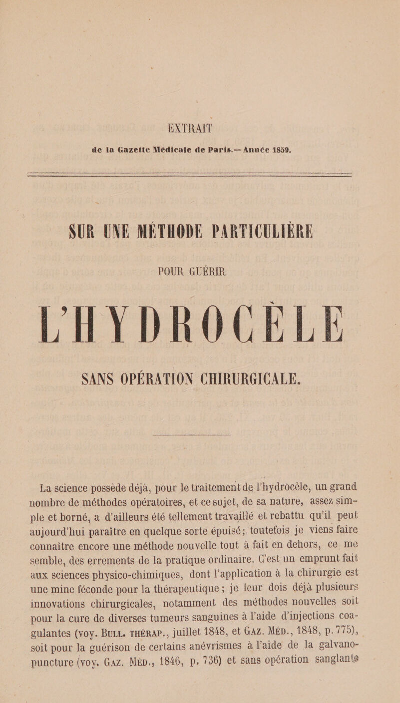 EXTRAIT de la Gazette Medicale de Paris. —Année 1859. SUR UNE MÉTHODE PARTICULIÈRE POUR GUÉRIR ï: SANS OPÉRATION CHIRURGICALE. La science possède déjà, pour le traitement de Thydrocèle, un grand nombre de méthodes opératoires, et ce sujet, de sa nature, assez sim- pie et borné, a d’ailleurs été tellement travaillé et rebattu qu’il peut aujourd’hui paraître en quelque sorte épuisé; toutefois je viens faire connaître encore une méthode nouvelle tout à fait en dehors, ce me semble, des errements de la pratique ordinaire. C’est un emprunt fait aux sciences physico-chimiques, dont l’application à la chirurgie est une mine féconde pour la thérapeutique ; je leur dois déjà plusieurs innovations chirurgicales, notamment des méthodes nouvelles soif pour la cure de diverses tumeurs sanguines à l’aide d’injections coa¬ gulantes (voy. Bull, thérap., juillet 1848, et Gaz. Méd., 1848, P-775), soit pour la guérison de certains anévrismes à l’aide de la galvano- puncture (voy. Gaz. Med., 1846, p. 736) et sans opération sanglante