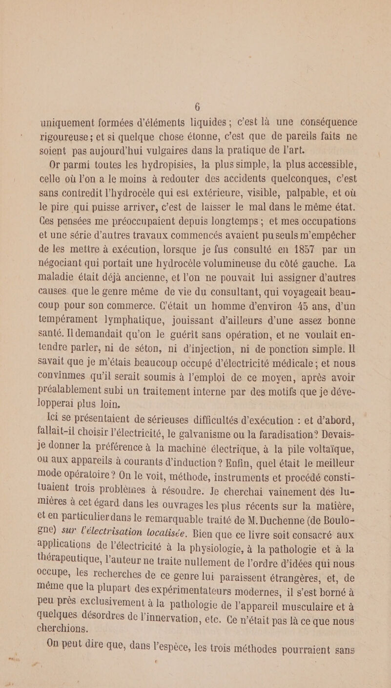 uniquement formées d’éléments liquides ; c’est là une conséquence rigoureuse; et si quelque chose étonne, c’est que de pareils faits ne soient pas aujourd’hui vulgaires dans la pratique de l’art. Or parmi toutes les hydropisies, la plus simple, la plus accessible, celle où l’on a le moins à redouter des accidents quelconques, c’est sans contredit l’hydrocèle qui est extérieure, visible, palpable, et où le pire qui puisse arriver, c’est de laisser le mal dans le même état. Ces pensées me préoccupaient depuis longtemps ; et mes occupations et une série d’autres travaux commencés avaient pu seuls m’empêcher de les mettre à exécution, lorsque je fus consulté en 1857 par un négociant qui portait une hydrocèle volumineuse du côté gauche. La maladie était déjà ancienne, et l’on ne pouvait lui assigner d’autres causes que le genre même de vie du consultant, qui voyageait beau¬ coup pour son commerce. C’était un homme d’environ 45 ans, d’uu tempérament lymphatique, jouissant d’ailleurs d’une assez bonne santé. Il demandait qu’on le guérît sans opération, et ne voulait en¬ tendre parler, ni de séton, ni d’injection, ni de ponction simple. 11 savait que je m’étais beaucoup occupé d’électricité médicale; et nous convînmes qu’il serait soumis à l’emploi de ce moyen, après avoir préalablement subi un traitement interne par des motifs que je déve¬ lopperai plus loin. Ici se présentaient de sérieuses difficultés d’exécution : et d’abord, fallait-il choisir l’électricité, le galvanisme ou la faradisation? Devais- je donner la préférence à la machine électrique, à la pile voltaïque, ou aux appareils à courants d’induction? Enfin, quel était le meilleur mode opératoire? On le voit, méthode, instruments et procédé consti¬ tuaient tiois problèmes à résoudre. Je cherchai vainement des lu¬ mières a cet égard dans les ouvrages les plus récents sur la matière, et en particulier dans le remarquable traité de M.Duchenne (de Boulo- bne) su? l électrisation localisée. Bien que ce livre soit consacré aux applications de 1 électricité à la physiologie, à la pathologie et à la eiapeutique, 1 auteur ne traite nullement de l’ordre d’idées qui nous occupe, les recherches de ce genre lui paraissent étrangères, et, de meme que la plupart des expérimentateurs modernes, il s’est borné à peu près exclusivement à la pathologie de l’appareil musculaire et à que ques désordies de 1 innervation, etc. Ce n’était pas là ce que nous cherchions. On peut dire que, dans l espèce, les trois méthodes pourraient sans