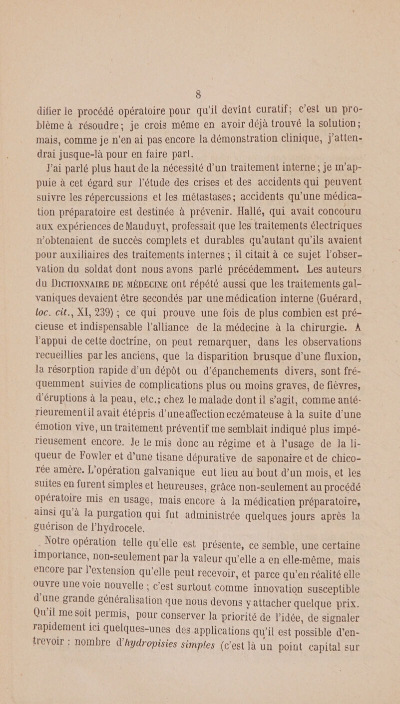 difier le procédé opératoire pour qu’il devint curatif; c’est un pro¬ blème à résoudre; je crois même en avoir déjà trouvé la solution; mais, comme je n’en ai pas encore la démonstration clinique, j’atten¬ drai jusque-là pour en faire pari. J’ai parlé plus haut de la nécessité d’un traitement interne ; je m’ap¬ puie à cet égard sur l’étude des crises et des accidents qui peuvent suivre les répercussions et les métastases; accidents qu’une médica¬ tion préparatoire est destinée à prévenir. Hallé, qui avait concouru aux expériences deMauduyt, professait que les traitements électriques n’obtenaient de succès complets et durables qu’au tant qu’ils avaient pour auxiliaires des traitements internes ; il citait à ce sujet l’obser¬ vation du soldat dont nous avons parlé précédemment. Les auteurs du Dictionnaire de médecine ont répété aussi que les traitements gal¬ vaniques devaient être secondés par une médication interne (Guérard, loc. cit., XI, 239) ; ce qui prouve une fois de plus combien est pré¬ cieuse et indispensable l’alliance de la médecine à la chirurgie. À l’appui de cette doctrine, on peut remarquer, dans les observations recueillies parles anciens, que la disparition brusque d’une fluxion, la résorption rapide d’un dépôt ou d’épanchements divers, sont fré¬ quemment suivies de complications plus ou moins graves, de fièvres, d’éruptions à la peau, etc.; chez le malade dont il s’agit, comme anté¬ rieurement il avait étépris d’une affection eczémateuse à la suite d’une émotion vive, un traitement préventif me semblait indiqué plus impé¬ rieusement encore. Je le mis donc au régime et à l’usage de la li¬ queur de Fowler et d’une tisane dépurative de saponaire et de chico¬ rée amère. L’opération galvanique eut lieu au bout d’un mois, et les suites en lurent simples et heureuses, grâce non-seulement au procédé opératoire mis en usage, mais encore à la médication préparatoire, ainsi qu à îa purgation qui fut administrée quelques jours après la guérison de l’hydrocele. Notie opération telle qu’elle est présente, ce semble, une certaine impoitance, non-seulement par la valeur qu’elle a en elle-même, mais encore par 1 extension qu’elle peut recevoir, et parce qu’en réalité elle ou\re une voie nouvelle ; c’est surtout comme innovation susceptible d une giande généralisation que nous devons y attacher quelque prix. Qu’il me soit permis, pour conserver la priorité de l’idée, de signaler rapidement ici quelques-unes des applications qu’il est possible d’en- tie\oir . nombre d hydropisies simples (c’est là un point capital sur