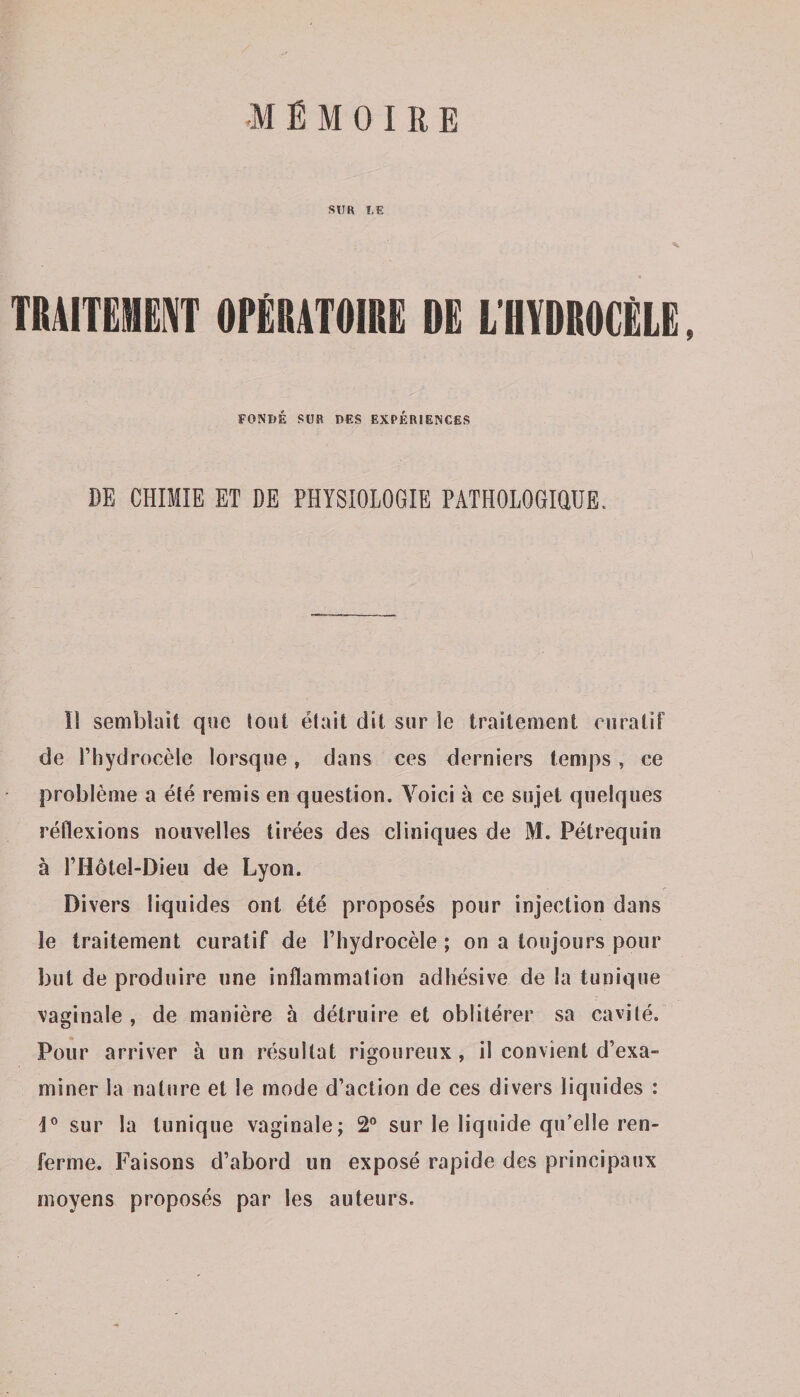 SU H L E TRAITEMENT OPÉRATOIRE DE L'HYDROCÉLE, FONDÉ SDK DES EXPÉRIENCES DE CHIMIE ET DE PHYSIOLOGIE PATHOLOGIQUE, Il semblait que tout était dit sur le traitement curatif de Phydroeèle lorsque, dans ces derniers temps, ce problème a été remis en question. Voici à ce sujet quelques réflexions nouvelles tirées des cliniques de M. Pétrequin à l’Hôtel-Dieu de Lyon. Divers liquides ont été proposés pour injection dans le traitement curatif de l’hydrocèle ; on a toujours pour but de produire une inflammation adhésive de la tunique vaginale, de manière à détruire et oblitérer sa cavité. Pour arriver à un résultat rigoureux, il convient d’exa¬ miner la nature et le mode d’action de ces divers liquides : i° sur la tunique vaginale; 2° sur le liquide qu’elle ren¬ ferme. Faisons d’abord un exposé rapide des principaux moyens proposés par les auteurs.