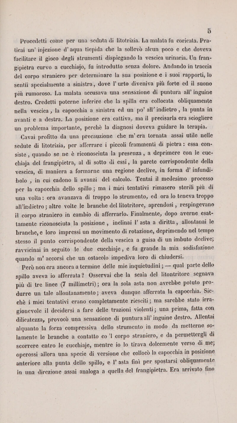 Procedetti come per una seduta di litotrizia. La malata fu coricata. Pra¬ ticai un’ injezione d’ aqua tiepida che la sollevò alcun poco e che doveva facilitare il gioco degli strumenti dispiegando la vescica urinaria. Un fran¬ gipietra curvo a cucchiajo, fu introdutto senza dolore. Andando in traccia del corpo straniero per determinare la sua posizione e i suoi rapporti, lo sentii specialmente a sinistra, dove l’urto diveniva più forte ed il suono più rumoroso. La malata accusava una sensazione di puntura all’ inguine destro. Credetti poterne inferire che la spilla era collocata obliquamente nella vescica, la capocchia a sinistra ed un po’ all indietro , la punta in avanti e a destra. La posizione era cattiva., ma il precisarla era sciogliere un problema importante, perchè la diagnosi doveva guidare la terapia. Cavai profitto da una precauzione che m’ era tornata assai utile nelle sedute di litotrizia, per afferrare i piccoli frammenti di pietra : essa con¬ siste , quando se ne è riconosciuta la presenza , a deprimere con le cuc- chiaja del frangipietra, al di sotto di essi, la parete corrispondente della vescica, di maniera a formarne una regione declive, in forma d’infundi¬ bolo , in cui cadono li avanzi del calcolo. Tentai il medesimo processo per la capocchia dello spillo ; ma i miei tentativi rimasero sterili più di una volta : ora avanzava di troppo lo strumento, ed ora lo teneva troppo all’indietro; altre volte le branche dellitotritore, aprendosi, respingevano il corpo straniero in cambio di afferrarlo. Finalmente, dopo averne esat¬ tamente riconosciuta la posizione , inclinai 1’ asta a diritta, allontanai le branche, e loro impressi un movimento di rotazione, deprimendo nel tempo stesso il punto corrispondente della vescica a guisa di un imbuto declive; ravvicinai in seguito le due cucchiaje, e fu grande la mia sodisfazione quando m’ accorsi che un ostacolo impediva loro di chiudersi. Però non era ancora a termine delle mie inquietudini ; — qual parte dello spillo aveva io afferrata? Osservai che la scaìa del litontritore segnava più di tre linee (7 millimetri) ; ora la sola asta non avrebbe potuto pro¬ durre un tale allontanamento; aveva dunque afferrata la capocchia. Sic¬ ché i miei tentativi erano completamente riesciti ; ma sarebbe stato irra¬ gionevole il decidersi a fare delle trazioni violenti; una prima, fatta con dilicatezza, provocò una sensazione di puntura all’ inguine destro. Allentai alquanto la forza compressiva dello strumento in modo da metterne so¬ lamente le branche a contatto co ’l corpo straniero, e da permettergli di scorrere entro le cucchiaje, mentre io lo tirava dolcemente verso di me; operossi allora una specie di versione che collocò la capocchia in posizione anteriore alla punta dello spillo, e 1’ asta finì per spostarsi obliquamente in una direzione assai analoga a quella del frangipietra. Era arrivato fino