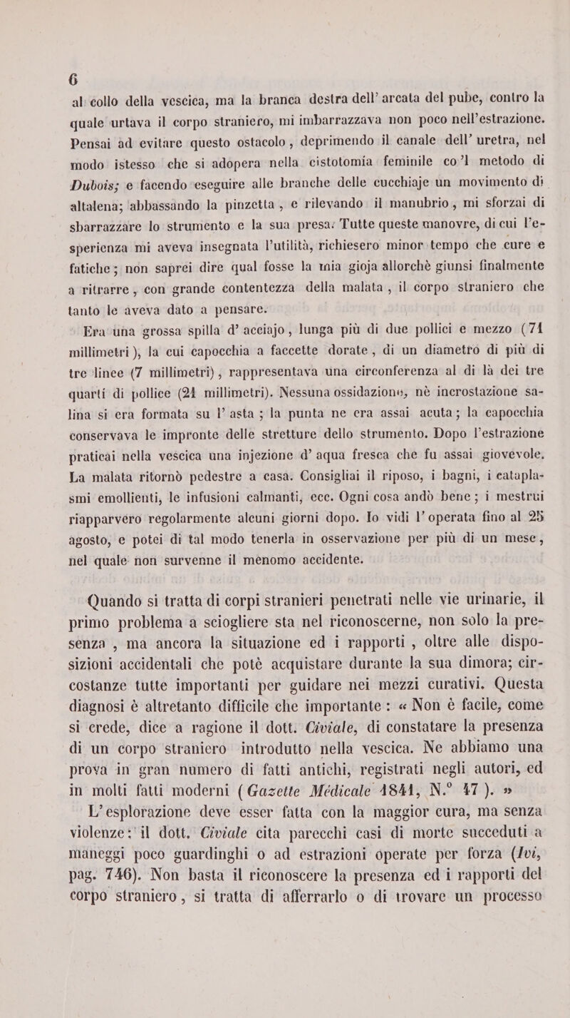 al collo della vescica, ma la branca destra dell’ arcata del pube, contro la quale urtava il corpo straniero, mi imbarrazzava non poco nell estrazione. Pensai ad evitare questo ostacolo , deprimendo il canale dell’ uretra, nel modo istesso che si adopera nella cistotomia feminile co ’l metodo di Dubois; e facendo eseguire alle branche delle cucchiaje un movimento di altalena; abbassando la pinzetta , e rilevando il manubrio, mi sforzai di sbarazzare lo strumento e la sua presa. Tutte queste manovre, di cui l’e¬ sperienza mi aveva insegnata l’utilità, richiesero minor tempo che cure e fatiche ; non saprei dire qual fosse la mia gioja allorché giunsi finalmente a ritrarre, con grande contentezza della malata , il corpo straniero che tanto le aveva dato a pensare. Era una grossa spilla d’aeciajo, lunga più di due pollici e mezzo (71 millimetri ), la cui capocchia a faccette dorate , di un diametro di più di tre linee (7 millimetri), rappresentava una circonferenza al di là dei tre quarti di pollice (21 millimetri). Nessuna ossidazione, nò incrostazione sa¬ lina si era formata su l’asta ; la punta ne era assai acuta; la capocchia conservava le impronte delle stretture dello strumento. Dopo l’estrazione praticai nella vescica una injezione d’ aqua fresca che fu assai giovevole. La malata ritornò pedestre a casa. Consigliai il riposo, i bagni, i catapla¬ smi emollienti, le infusioni calmanti, ecc. Ogni cosa andò bene ; i mestrui riapparvero regolarmente alcuni giorni dopo. Io vidi l’operata fino al 25 agosto, e potei di tal modo tenerla in osservazione per più di un mese, nel quale non survenne il menomo accidente. Quando si tratta di corpi stranieri penetrati nelle vie urinarie, il primo problema a sciogliere sta nel riconoscerne, non solo la pre¬ senza , ma ancora la situazione ed i rapporti , oltre alle dispo¬ sizioni accidentali che potè acquistare durante la sua dimora; cir¬ costanze tutte importanti per guidare nei mezzi curativi. Questa diagnosi è altretanto diffìcile che importante : « Non è facile, come si crede, dice a ragione il dott. Civiale, di constatare la presenza di un corpo straniero introdutto nella vescica. Ne abbiamo una prova in gran numero di fatti antichi, registrati negli autori, ed in molti fatti moderni ( Gazette Medicale &lt;1841, N.° 47). « L’esplorazione deve esser fatta con la maggior cura, ma senza violenze; il dott. Civiale cita parecchi casi di morte succeduti a maneggi poco guardinghi o ad estrazioni operate per forza (Ivi, pag. 746). Non basta il riconoscere la presenza ed i rapporti del corpo straniero, si tratta di afferrarlo o di trovare un processo