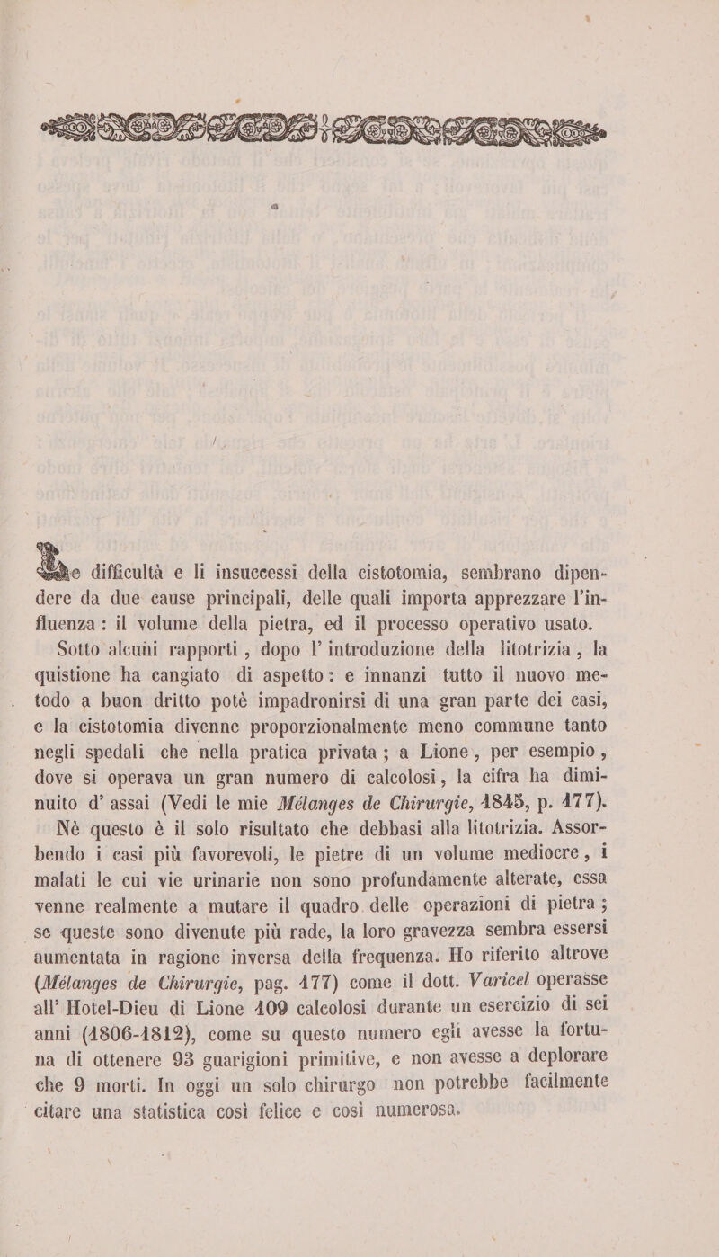 / llslie difficultà e li insuccessi della cistotomia, sembrano dipen¬ dere da due cause principali, delle quali importa apprezzare l’in¬ fluenza : il volume della pietra, ed il processo operativo usato. Sotto alcuni rapporti, dopo l’introduzione della litotrizia , la quistione ha cangiato di aspetto : e innanzi tutto il nuovo me¬ todo a buon dritto potè impadronirsi di una gran parte dei casi, e la cistotomia divenne proporzionalmente meno commune tanto negli spedali che nella pratica privata ; a Lione , per esempio, dove si operava un gran numero di calcolosi, la cifra ha dimi¬ nuito d’ assai (Vedi le mie Mélanges de Chirurgie, 4845, p. 477). Nè questo è il solo risultato che debbasi alla litotrizia. Assor¬ bendo i casi più favorevoli, le pietre di un volume mediocre, i malati le cui vie urinarie non sono profundamente alterate, essa venne realmente a mutare il quadro delle operazioni di pietra ; se queste sono divenute più rade, la loro gravezza sembra essersi aumentata in ragione inversa della frequenza. Ho riferito altrove (Mélanges de Chirurgie, pag. 477) come il dott. Varicel operasse all’ Hotel-Dieu di Lione 409 calcolosi durante un esercizio di sei anni (4806-4812), come su questo numero egli avesse la fortu¬ na di ottenere 93 guarigioni primitive, e non avesse a deplorare che 9 morti. In oggi un solo chirurgo non potrebbe lacilmente citare una statistica così felice e così numerosa.