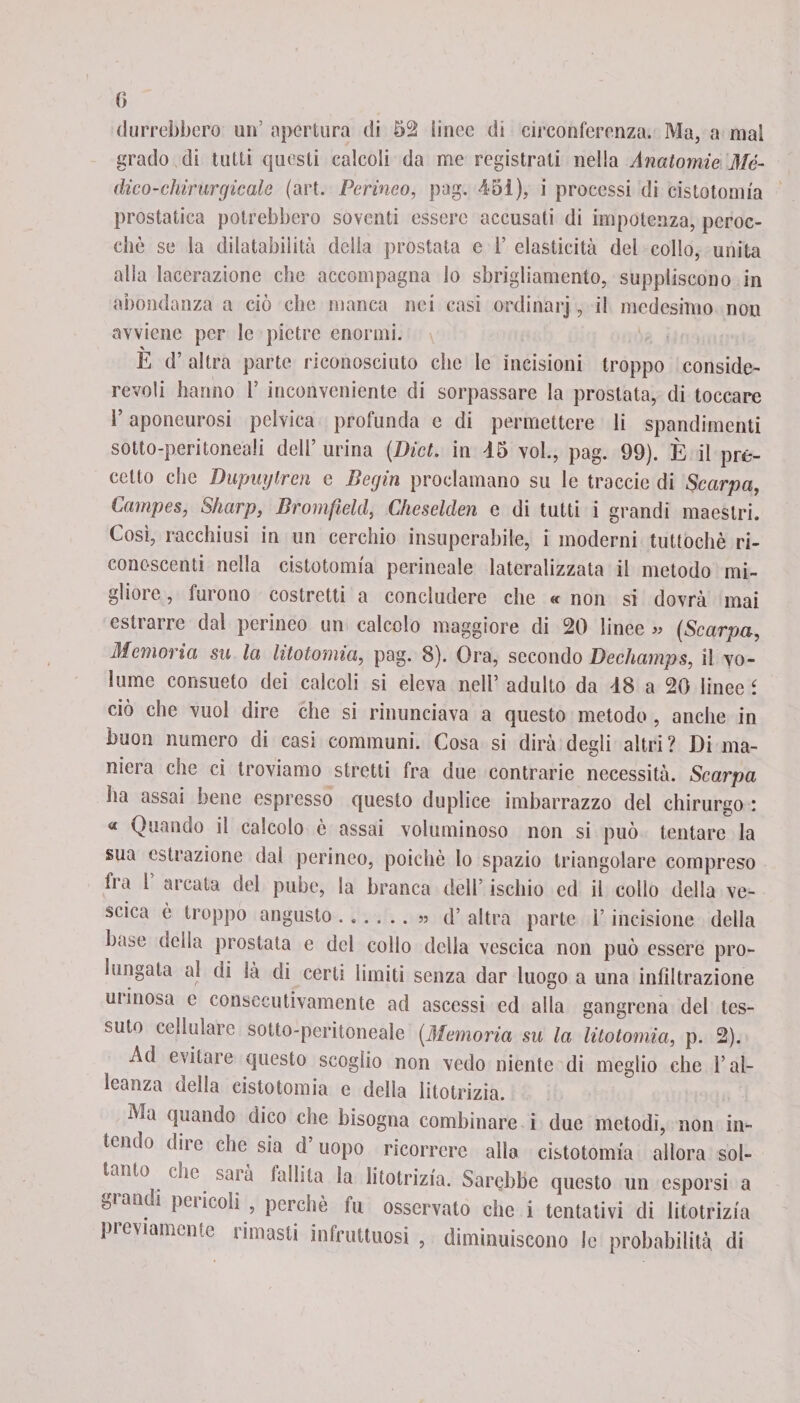 fi durrebbero un’ apertura di 52 lineo di circonferenza. Ma, a mal grado di tutti questi calcoli da me registrati nella Anatomie Mè¬ dico-chi rargicale (art. Perineo, pag. 45i), i processi di cistotomia prostatica potrebbero soventi essere accusati di impotenza, peroc¬ ché se la dilatabilità della prostata e 1’ elasticità del collo, unita alla lacerazione che accompagna lo sbrigliamento, suppliscono in abòndanza a ciò che manca nei casi ordinarj, il medesimo non avviene per le pietre enormi. E d’ altra parte riconosciuto che le incisioni troppo conside¬ revoli hanno 1’ inconveniente di sorpassare la prostata, di toccare l’aponeurosi pelvica profunda e di permettere li spandimenti sotto-peritoneali dell’ urina (Dict. in 45 voi., pag. 99). È il pre¬ cetto che Dupuytren e Begin proclamano su le traccie di Scarpa, Campes, Sharp, Bromfield, Cheselden e di tutti i grandi maestri. Così, racchiusi in un cerchio insuperabile, i moderni tuttoché ri¬ conoscenti nella cistotomia perineale lateralizzata il metodo mi¬ gliore , furono costretti a concludere che « non si dovrà mai estrarre dal perineo un calcolo maggiore di 20 linee « (Scarpa, Memoria su la litotomia, pag. 8). Ora, secondo Dechamps, il vo¬ lume consueto dei calcoli si eleva nell’ adulto da 48 a 20 linee i ciò che vuol dire che si rinunciava a questo metodo, anche in buon numero di casi communi. Cosa si dirà degli altri ? Di ma¬ niera che ci troviamo stretti fra due contrarie necessità. Scarpa ha assai bene espresso questo duplice imbarrazzo del chirurgo : « Quando il calcolo é assai voluminoso non si può tentare la sua estrazione dal perineo, poiché lo spazio triangolare compreso fra 1 arcata del pube, la branca dell’ ischio ed il collo della ve¬ scica é troppo angusto.» d’ altra parte l’incisione della base della prostata e del collo della vescica non può essere pro¬ lungata al di là di certi limiti senza dar luogo a una infiltrazione ut inosa e consecutivamente ad ascessi ed alla gangrena del tes¬ suto cellulare sotto-peritoneale [Memoria su la litotomia, p. 2). Ad evitare questo scoglio non vedo niente di meglio che l’al¬ leanza della cistotomia e della litotrizia. Ma quando dico che bisogna combinare i due metodi, non in- tem ° (die che sia d uopo ricorrere alla cistotomia allora sol¬ tanto tue saia fallita la litotrizia. Sarebbe questo un esporsi a statici pencoli , perché fu osservato che i tentativi di litotrizia pluviamente limasti infruttuosi , diminuiscono le probabilità di