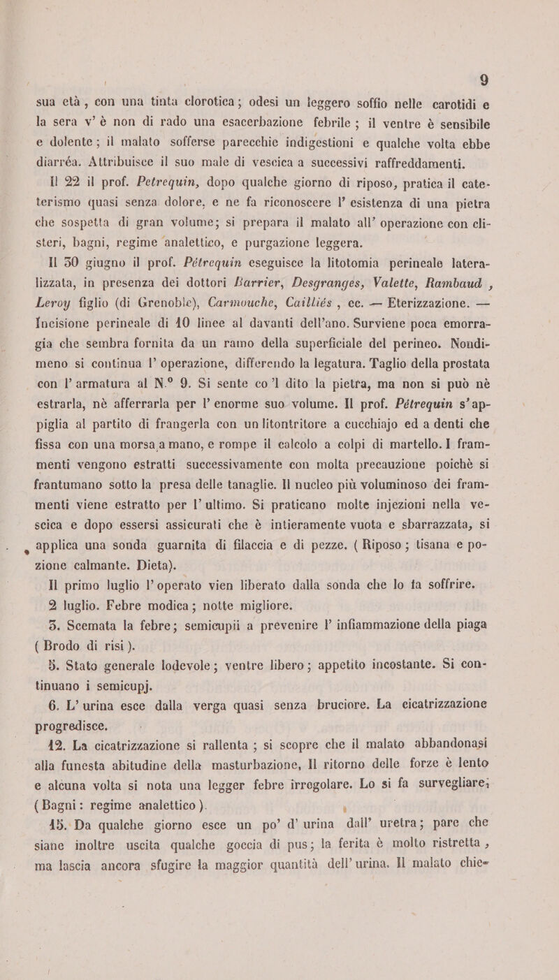 sua età , con una tinta clorotica ; odesi un leggero soffio nelle carotidi e la sera v’ è non di rado una esacerbazione febrile ; il ventre è sensibile e dolente ; il malato sofferse parecchie indigestioni e qualche volta ebbe diarrèa* Attribuisce il suo male di vescica a successivi raffreddamenti. i! 22 il prof. Petrequin, dopo qualche giorno di riposo, pratica il cate¬ terismo quasi senza dolore, e ne fa riconoscere 1* esistenza di una pietra che sospetta di gran volume; si prepara il malato all’operazione con cli¬ steri, bagni, regime analettico, e purgazione leggera. Il 30 giugno il prof. Pétrcquin eseguisce la litotomia perineale latera- lizzata, in presenza dei dottori /iarner, Desgrcinges, Valette, Rambaud , Leroy figlio (di Grenoble), Carmuuche, Cailliés , ec. — Eterizzazione. — Incisione perineale di 10 linee al davanti dell’ano. Surviene poca emorra¬ gia che sembra fornita da un ramo della superficiale del perineo. Nondi¬ meno si continua 1’ operazione, differendo la legatura. Taglio della prostata con 1’ armatura al N 0 9. Si sente co ’1 dito la pietra, ma non si può nè estrarla, nè afferrarla per l’enorme suo volume. Il prof. Pètrequin s’ap¬ piglia al partito di frangerla con un litontritore a cucchiajo ed a denti che fissa con una morsa a mano, e rompe il calcolo a colpi di martello. I fram¬ menti vengono estratti successivamente con molta precauzione poiché si frantumano sotto la presa delle tanaglie. Il nucleo più voluminoso dei fram¬ menti viene estratto per 1’ ultimo. Si praticano molte injezioni nella ve¬ scica e dopo essersi assicurati che è intieramente vuota e sbarazzata, si applica una sonda guarnita di filaccia e di pezze. ( Riposo ; tisana e po¬ zione calmante. Dieta). Il primo luglio 1’ operato vien liberato dalla sonda che lo fa soffrire. 2 luglio. Fcbre modica; notte migliore. 3. Scemata la febre; semicupii a prevenire 1’ infiammazione della piaga ( Brodo di risi ). 5. Stato generale lodevole ; ventre libero ; appetito incostante. Si con¬ tinuano i semieupj. 6. L’urina esce dalla verga quasi senza bruciore. La cicatrizzazione progredisce. 12. La cicatrizzazione si rallenta ; si scopre che il malato abbandonasi alla funesta abitudine della masturbazione, Il ritorno delle forze è lento e alcuna volta si nota una legger febre irregolare. Lo si fa sorvegliare, (Bagni: regime analettico). 15. Da qualche giorno esce un po’ d’ urina dall’ uretra ; pare che siane inoltre uscita qualche goccia di pus; la ferita è molto ristretta, ma lascia ancora sfugire la maggior quantità deli’ urina. 11 malato chic®