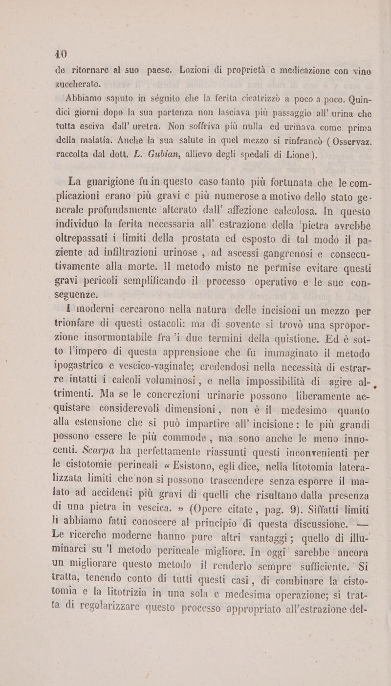 de ritornare al suo paese. Lozioni di proprietà e medicazione con vino zuccherato. Abbiamo saputo in séguito che la ferita cicatrizzò a poco a poco. Quin¬ dici giorni dopo la sua partenza non lasciava più passaggio all’ urina che tutta esciva dall’ uretra. Non soffriva più nulla ed urinava come prima della malatia. Anche la sua salute in quel mezzo si rinfrancò ( Osservaz. raccolta dal dott. L. Gubian, allievo degli spedali di Lione). La guarigione fu in questo caso tanto più fortunata che le com¬ plicazioni erano più gravi c più numerose a motivo dello stato ge¬ nerale profondamente alterato dall’ affezione calcolosa. In questo individuo la ferita necessaria all’ estrazione della 'pietra avrebbe oltrepassati i limiti della prostata ed esposto di tal modo il pa¬ ziente ad infiltrazioni urinose , ad ascessi gangrenosi e consecu¬ tivamente alla morte, lì metodo misto ne permise evitare questi gravi pericoli semplificando il processo operativo e le sue con¬ seguenze. 1 moderni cercarono nella natura delle incisioni un mezzo per trionfare di questi ostacoli: ma di sovente si trovò una spropor¬ zione insormontabile fra ’i due termini della quistione. Ed è sot¬ to l’impero di questa apprensione che fu immaginato il metodo ipogastrico e vescico-vaginale; credendosi nella necessità di estrar¬ re intatti i calcoli voluminosi, e nella impossibilità di agire al- 9 trimenti. Ma se le concrezioni urinarie possono liberamente ac¬ quistare considerevoli dimensioni, non è il medesimo quanto alla estensione che si può impartire all’ incisione : le più grandi possono essere le più eommode , ma sono anche le meno inno¬ centi. Scarpa ha perfettamente riassunti questi inconvenienti per le cistotomie perineali « Esistono, egli dice, nella litotomia latera- nizzata limiti che non si possono trascendere senza esporre il ma¬ lato ad accidenti più gravi di quelli che risultano dalla presenza di una pietra in vescica. » (Opere citate, pag. 9). Siffatti limiti li abbiamo fatti conoscere a! principio di questa discussione. — Le ricerche moderne hanno pure altri vantaggi ; quello di illu¬ minarci su 1 metodo perineale migliore. In oggi sarebbe ancora un migliorare questo metodo il renderlo sempre sufficiente. Si tiatta, tenendo conto di tutti questi casi, di combinare la cisto- tornio c la litotrizia in una sola e medesima operazione; si trat¬ ta di i egolarizzare questo processo appropriato aU’estrazione del-