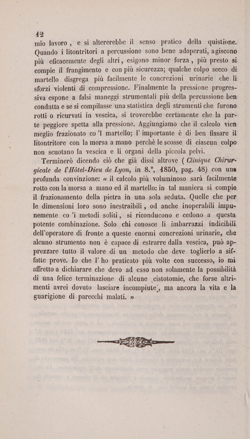 42 mio lavoro , e si altererebbe il senso pratico della quistione. Quando i litontritori a percussione sono bene adoperati, agiscono più efìcacemente degli altri, esigono minor forza , più presto si compie il frangimento e con più sicurezza; qualche colpo secco di martello disgrega più facilmente le concrezioni urinarie che li sforzi violenti di compressione. Finalmente la pressione progres¬ siva espone a falsi maneggi strumentali più della percussione ben condotta e se si compilasse una statistica degli strumenti che furono rotti o ricurvati in vescica, si troverebbe certamente che la par¬ te peggiore spetta alla pressione. Aggiungiamo che il calcolo vien meglio frazionato co ’l martello; l’importante è di ben fissare il litontritore con la morsa a mano perchè le scosse di ciascun colpo non scuotano la vescica e li organi della piccola pelvi. Terminerò dicendo ciò che già dissi altrove ( Clinique Chirur- gicale de VHotel-Dieu de Lyon, in 8.°, 4850, pag. 48) con una profunda convinzione: « il calcolo più voluminoso sarà facilmente rotto con la morsa a mano ed il martello: in tal maniera si compie il frazionamento della pietra in una sola seduta. Quelle che per le dimensioni loro sono inestraibili, od anche inoperabili impu¬ nemente co ’i metodi soliti, si riconducono e cedono a questa potente combinazione. Solo chi conosce li imbarrazzi indicibili dell’operatore di fronte a queste enormi concrezioni urinarie, che alcuno strumento non è capace di estrarre dalla vescica, può ap¬ prezzare tutto il valore di un metodo che deve toglierlo a sif¬ fatte prove. Io che 1’ ho praticato più volte con successo, io mi affretto a dichiarare che devo ad esso non solamente la possibilità di una felice terminazione di alcune cistotomie, che forse altri¬ menti avrei dovuto lasciare incompiute', ma ancora la vita e la guarigione di parecchi malati. »