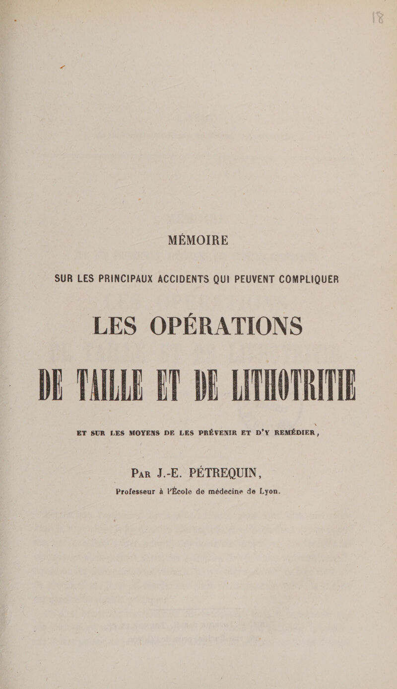 MÉMOIRE SUR LES PRINCIPAUX ACCIDENTS QUI PEUVENT COMPLIQUER LES OPÉRATIONS DG TULLE ET \ ET SUR LES MOYENS DE LES PRÉVENIR ET D*Y REMÉDIER, Par J.-E. PÉTREQUIN, Professeur à l'École de médecine de Lyon,