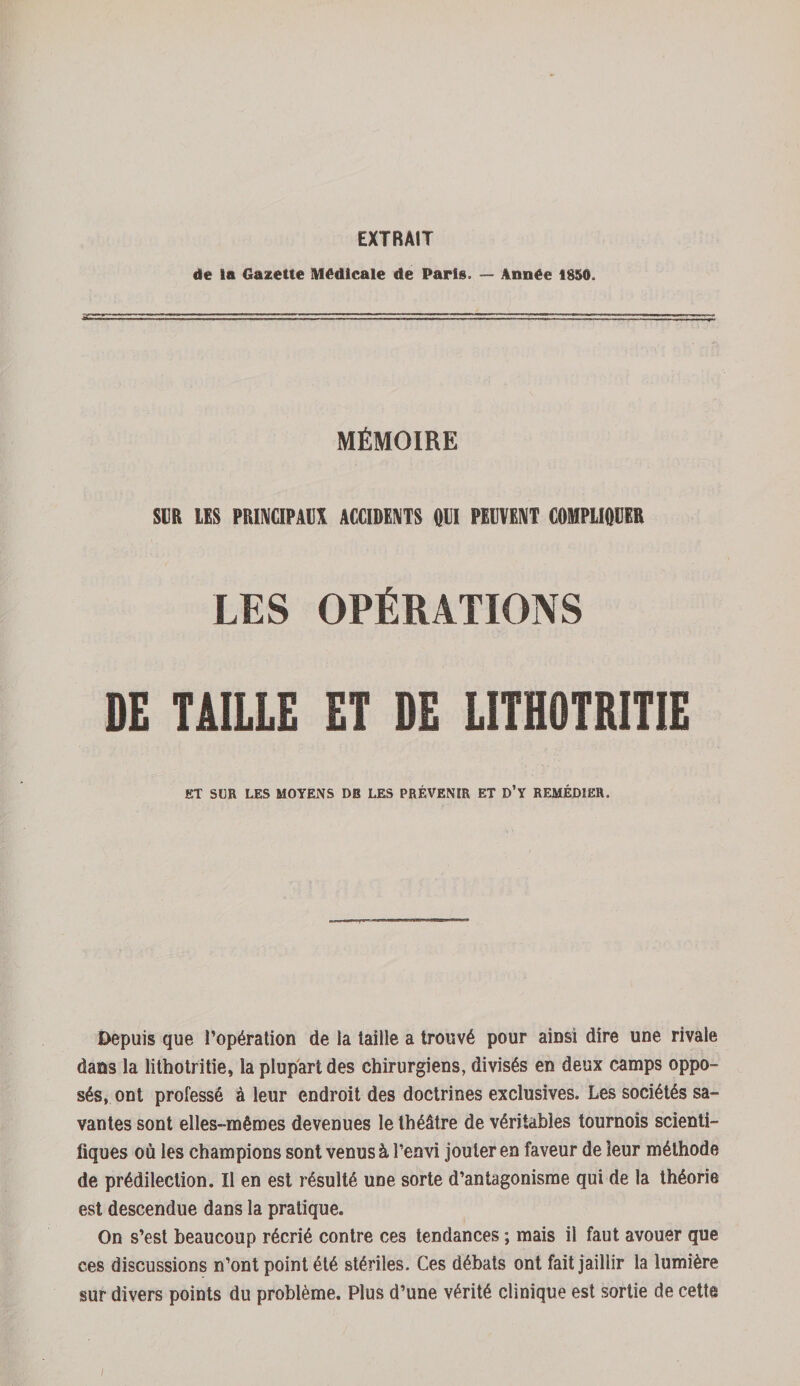 EXTRAIT de la Gazette Médicale de Paris. — Année 1856. MÉMOIRE SUR US PRINCIPAUX ACCIDENTS «El PEUVENT COMPLIQUER LES OPÉRATIONS DE TAILLE ET DE LITHOTRITIE ET SUR LES MOYENS DU LES PRÉVENIR ET D’Y REMÉDIER. Depuis que l’opération de la taille a trouvé pour ainsi dire une rivale dans la lithotritie, la plupart des chirurgiens, divisés en deux camps oppo¬ sés, ont professé à leur endroit des doctrines exclusives. Les sociétés sa¬ vantes sont elles- mêmes devenues le théâtre de véritables tournois scienti¬ fiques où les champions sont venus à l’envi jouter en faveur de leur méthode de prédilection. Il en est résulté une sorte d’antagonisme qui de la théorie est descendue dans la pratique. On s’est beaucoup récrié contre ces tendances ; mais il faut avouer que ces discussions n’ont point été stériles. Ces débats ont fait jaillir la lumière sur divers points du problème. Plus d’une vérité clinique est sortie de cette /