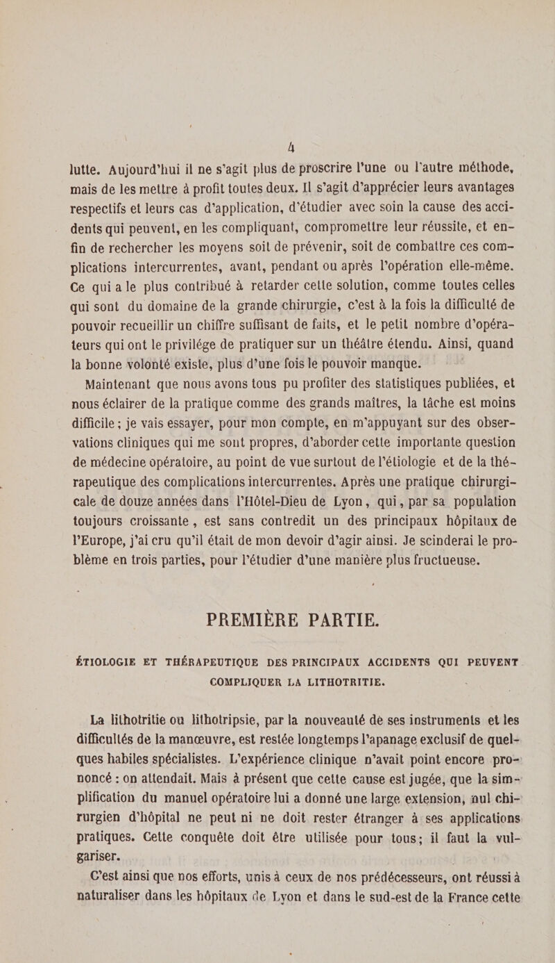 lutte. Aujourd’hui il ne s’agit plus de proscrire l’une ou l’autre méthode, mais de les mettre à profit toutes deux. Il s’agit d’apprécier leurs avantages respectifs et leurs cas d’application, d’étudier avec soin la cause des acci¬ dents qui peuvent, en les compliquant, compromettre leur réussite, et en¬ fin de rechercher les moyens soit de prévenir, soit de combattre ces com¬ plications intercurrentes, avant, pendant ou après l’opération elle-même. Ce qui a le plus contribué à retarder cette solution, comme toutes celles qui sont du domaine de la grande chirurgie, c’est à la fois la difficulté de pouvoir recueillir un chiffre suffisant de faits, et le petit nombre d’opéra¬ teurs qui ont le privilège de pratiquer sur un théâtre étendu. Ainsi, quand la bonne volonté existe, plus d’une fois le pouvoir manque. Maintenant que nous avons tous pu profiter des statistiques publiées, et nous éclairer de la pratique comme des grands maîtres, la lâche est moins difficile; je vais essayer, pour mon compte, en m’appuyant sur des obser¬ vations cliniques qui me sont propres, d’aborder cette importante question de médecine opératoire, au point de vue surtout de l’étiologie et de la thé¬ rapeutique des complications intercurrentes. Après une pratique chirurgi¬ cale de douze années dans l’Hôtel-Dieu de Lyon, qui, par sa population toujours croissante, est sans contredit un des principaux hôpitaux de l’Europe, j’ai cru qu’il était de mon devoir d’agir ainsi. Je scinderai le pro¬ blème en trois parties, pour l’étudier d’une manière plus fructueuse. PREMIÈRE PARTIE. ÉTIOLOGIE ET THÉRAPEUTIQUE DES PRINCIPAUX ACCIDENTS QUI PEUVENT COMPLIQUER LA LITHOTRITIE. La lilhotritie ou îithotripsie, par la nouveauté dé ses instruments et les difficultés de la manœuvre, est restée longtemps l’apanage exclusif de quel¬ ques habiles spécialistes. L’expérience clinique n’avait point encore pro¬ noncé ; on attendait. Mais à présent que cette cause est jugée, que la sim¬ plification du manuel opératoire lui a donné une large extension, nul chi¬ rurgien d’hôpital ne peut ni ne doit rester étranger à ses applications pratiques. Cette conquête doit être utilisée pour tous; il faut la vul¬ gariser. C’est ainsi que nos efforts, unis à ceux de nos prédécesseurs, ont réussi à naturaliser dans les hôpitaux de Lyon et dans le sud-est de la France cette