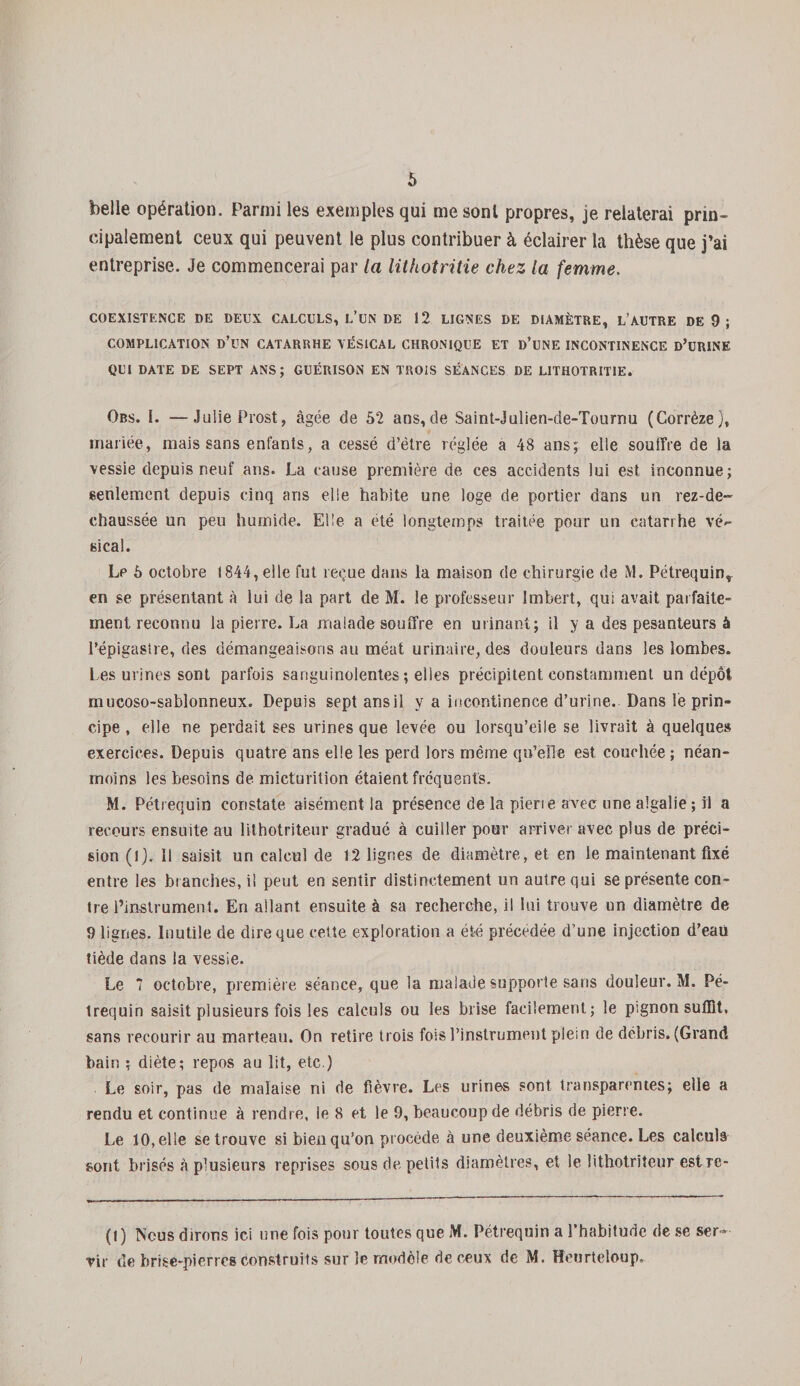 belle opération. Parmi les exemples qui me sont propres, je relaterai prin¬ cipalement ceux qui peuvent le plus contribuer à éclairer la thèse que j’ai entreprise. Je commencerai par la lithotritie chez la femme. COEXISTENCE DE DEUX CALCULS, L’üN DE 12 LIGNES DE DIAMÈTRE, L’AUTRE DE 9 ; COMPLICATION D’UN CATARRHE VÉSICAL CHRONIQUE ET D’UNE INCONTINENCE D’URINE QUI DATE DE SEPT ANS; GUÉRISON EN TROIS SÉANCES DE LITHOTRITIE. Ors. I. —Julie Prost, âgée de 52 ans,de Saint-Julien-de-Tournu (Corrèze), mariée, mais sans enfants, a cessé d’être réglée a 48 ans; elle souffre de la vessie depuis neuf ans. La cause première de ces accidents lui est inconnue; seulement depuis cinq ans elle habite une loge de portier dans un rez-de- chaussée un peu humide. Elle a été longtemps traitée pour un catarrhe vé¬ sical. Le 5 octobre 1844, elle fut reçue dans la maison de chirurgie de M. Pétrequin,, en se présentant à lui de la part de M. le professeur Imbert, qui avait parfaite¬ ment reconnu la pierre. La malade souffre en urinant; il y a des pesanteurs à l’épigastre, des démangeaisons au méat urinaire, des douleurs dans les lombes. Les urines sont parfois sanguinolentes ; elles précipitent constamment un dépôt mucoso-sablonneux. Depuis sept ans il y a incontinence d’urine. Dans lé prin¬ cipe , elle ne perdait ses urines que levée ou lorsqu’eile se livrait à quelques exercices. Depuis quatre ans elle les perd lors même qu’elle est couchée ; néan¬ moins les besoins de micturition étaient fréquents. M. Pétrequin constate aisément la présence de la pîerie aArec une algalie ; il a recours ensuite au lithotriteur gradué à cuiller pour arriver avec plus de préci¬ sion (J). Il saisit un calcul de 12 lignes de diamètre, et en le maintenant fixé entre les branches, il peut en sentir distinctement un autre qui se présente con¬ tre l’mstrumenl. En allant ensuite à sa recherche, il lui trouve un diamètre de 9 lignes. Inutile de dire que cette exploration a été précédée d’une injection d’eaii tiède dans la vessie. Le 7 octobre, première séance, que la malade supporte sans douleur. M. Pé¬ trequin saisit plusieurs fois les calculs ou les brise facilement; le pignon suffit, sans recourir au marteau. On retire trois fois l’instrument plein de débris. (Grand bain ; diète; repos au lit, etc.) Le soir, pas de malaise ni de fièvre. Les urines sont transparentes; elle a rendu et continue à rendre, le 8 et le 9, beaucoup de débris de pierre. Le 10, elle se trouve si bien qu’on procède à une deuxième séance. Les calculs sont brisés à plusieurs reprises sous de petits diamètres, et le lithotriteur estre- (I) Nous dirons ici une fois pour toutes que M. Pétrequin a l’habitude de se ser¬ vir de brise-pierres construits sur le modèle de ceux de M. Renrteloup. /