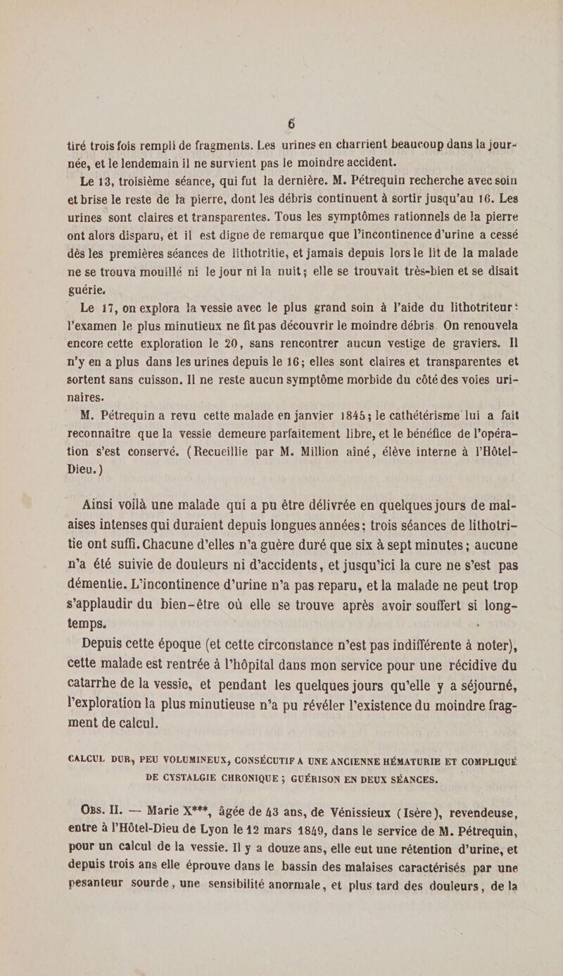 tiré trois fois rempli de fragments. Les urines en charrient beaucoup dans la jour¬ née, et le lendemain il ne survient pas le moindre accident. Le 13, troisième séance, qui fut la dernière. M. Pétrequin recherche avec soin et brise le reste de la pierre, dont les débris continuent à sortir jusqu’au 16. Les urines sont claires et transparentes. Tous les symptômes rationnels de la pierre ont alors disparu, et il est digne de remarque que l’incontinence d’urine a cessé dès les premières séances de lithotritie, et jamais depuis lors le lit de la malade ne se trouva mouillé ni le jour ni la nuit; elle se trouvait très-bien et se disait guérie. Le 17, on explora la vessie avec le plus grand soin à l’aide du lithotriteur • l’examen le plus minutieux ne fit pas découvrir le moindre débris On renouvela encore cette exploration le 20, sans rencontrer aucun vestige de graviers. Il n’y en a plus dans les urines depuis le 16; elles sont claires et transparentes et sortent sans cuisson. 11 ne reste aucun symptôme morbide du côté des voies uri¬ naires. M. Pétrequin a revu cette malade en janvier 1845; le cathétérisme lui a fait reconnaître que la vessie demeure parfaitement libre, et le bénéfice de l’opéra¬ tion s’est conservé. (Recueillie par M. Million aîné, élève interne à l’Hôtel- Dieu.) Ainsi voilà une malade qui a pu être délivrée en quelques jours de mal¬ aises intenses qui duraient depuis longues années; trois séances de lithotri¬ tie ont suffi.Chacune d’elles n’a guère duré que six à sept minutes; aucune n’a été suivie de douleurs ni d’accidents, et jusqu’ici la cure ne s’est pas démentie. L’incontinence d’urine n’a pas reparu, et la malade ne peut trop s’applaudir du bien-être où elle se trouve après avoir souffert si long¬ temps. Depuis cette époque (et cette circonstance n’est pas indifférente à noter), cette malade est rentrée à l’hôpital dans mon service pour une récidive du catarrhe de la vessie, et pendant les quelques jours qu’elle y a séjourné, l’exploration la plus minutieuse n’a pu révéler l’existence du moindre frag¬ ment de calcul. CALCUL DUR, PEU VOLUMINEUX, CONSÉCUTIF A UNE ANCIENNE HÉMATURIE ET COMPLIQUÉ DE CYSTALGIE CHRONIQUE ; GUÉRISON EN DEUX SÉANCES. Obs. II. — Marie X***, âgée de 43 ans, de Vénissieux (Isère), revendeuse, entre à l’Hôtel-Dieu de Lyon le 12 mars 1849, dans le service de M. Pétrequin, pour un calcul de la vessie. Il y a douze ans, elle eut une rétention d’urine, et depuis trois ans elle éprouve dans le bassin des malaises caractérisés par une pesanteur sourde, une sensibilité anormale, et plus tard des douleurs, de ta