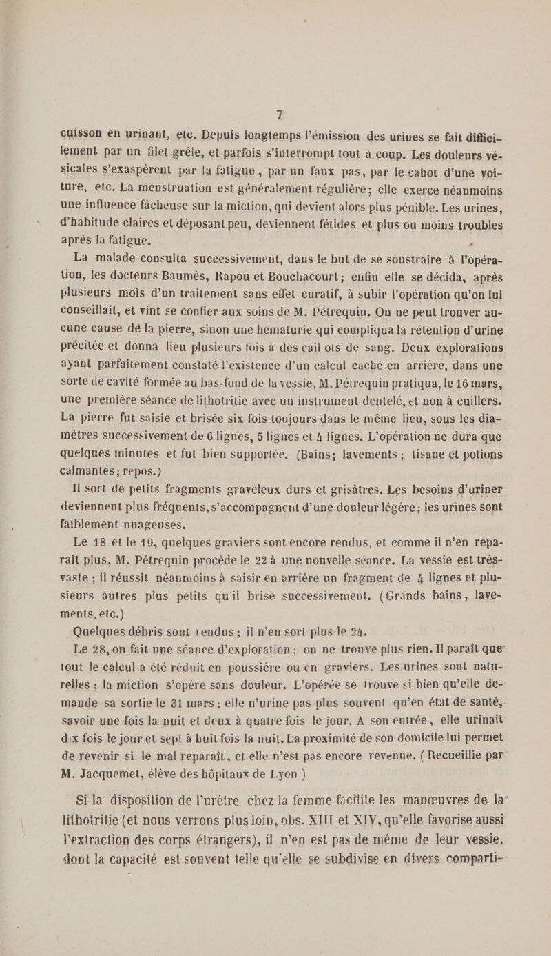 cuisson en urinant, etc. Depuis longtemps l’émission des urines se fait diffici¬ lement par un filet grêle, et parfois s’interrompt tout â coup. Les douleurs vé¬ sicales s’exaspèrent par la fatigue, par un faux pas, par le cahot d’une voi¬ ture, etc. La menstruation est généralement régulière; elle exerce néanmoins une influence fâcheuse sur la miction,qui devient alors plus pénible. Les urines, d’habitude claires et déposant peu, deviennent fétides et plus ou moins troubles après la fatigue. La malade consulta successivement, dans le but de se soustraire à l’opéra¬ tion, les docteurs Baumes, Rapou et Bouchacourt; enfin elle se décida, après plusieurs mois d’un traitement sans effet curatif, à subir l’opération qu’on lui conseillait, et vint se confier aux soins de M. Pétrequin. On ne peut trouver au¬ cune cause dé la pierre, sinon une hématurie qui compliqua la rétention d’urine précitée et donna lieu plusieurs fois à des cail ots de sang. Deux explorations ayant parfaitement constaté l’existence d’un calcul caché en arrière, dans une sorte de cavité formée au bas-fond de la vessie, M. Pélrequin pratiqua, le 16 mars, une première séance de lithotritie avec un instrument dentelé, et non à cuillers. La pierre fut saisie et brisée six fois toujours dans le même lieu, sous les dia¬ mètres successivement de 6 lignes, 5 lignes et 4 lignes. L’opération ne dura que quelques minutes et fut bien supportée. (Bains; lavements; tisane et potions calmantes; repos.) Il sort de petits fragments graveleux durs et grisâtres. Les besoins d’uriner deviennent plus fréquents,s’accompagnent d’une douleur légère; les urines sont faiblement nuageuses. Le 18 et le 19, quelques graviers sont encore rendus, et comme il n’en repa¬ raît plus, M. Pétrequin procède le 22 à une nouvelle séance. La vessie est très- vaste ; il réussit néanmoins à saisir en arrière un fragment de 4 lignes et plu¬ sieurs autres plus petits qu il brise successivement. (Grands bains, lave¬ ments, etc.) Quelques débris sont îendus; il n’en sort plus le 24. Le 28, on fait une séance d’exploration ; on ne trouve plus rien. Il paraît que tout le calcul a été réduit en poussière ou en graviers. Les urines sont natu¬ relles ; la miction s’opère sans douleur. L’opérée se trouve si bien qu’elle de¬ mande sa sortie le 31 mars-, elle n’urine pas plus souvent qu’en état de santé, savoir une fois la nuit et deux à quatre fois le jour. A son entrée, elle urinait dix fois le jour et sept à huit fois la nuit. La proximité de son domicile lui permet de revenir si le mal reparaît, et elle n’est pas encore revenue. (Recueillie par M, Jacquemet, élève des hôpitaux de Lyon.) Si la disposition de l’urètre chez la femme facilite les manœuvres de la' lithotritie (et nous verrons plus loin, obs. XIII et XIV, qu’elle favorise aussi l’extraction des corps étrangers), il n’en est pas de même de leur vessie, dont la capacité est souvent telle qu’elle se subdivise en divers corn parti