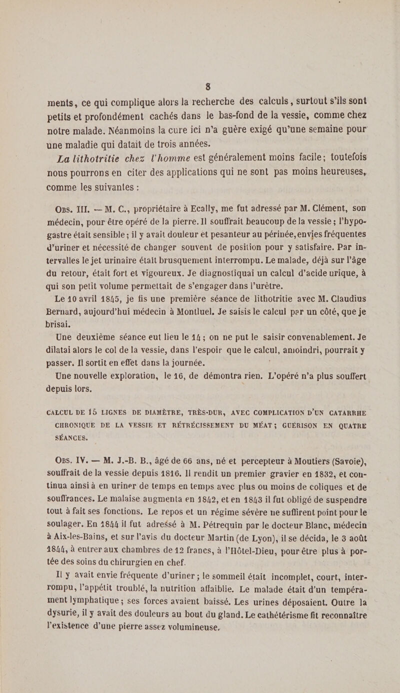 rnents, ce qui complique alors la recherche des calculs, surtout s’ils sont petits et profondément cachés dans le bas-fond de la vessie, comme chez notre malade. Néanmoins la cure ici n’a guère exigé qu’une semaine pour une maladie qui datait de trois années. La lithotritie chez Vhomme est généralement moins facile; toutefois nous pourrons en citer des applications qui ne sont pas moins heureuses, comme les suivantes : Obs. III. — M. C., propriétaire à Ecally, me fut adressé par M. Clément, son médecin, pour être opéré de la pierre. 11 souffrait beaucoup de la vessie ; l’hypo- gastre était sensible ; il y avait douleur et pesanteur au périnée, envies fréquentes d’uriner et nécessité de changer souvent de position pour y satisfaire. Par in¬ tervalles le jet urinaire était brusquement interrompu. Le malade, déjà sur l’âge du retour, était fort et vigoureux. Je diagnostiquai un calcul d’acide urique, à qui son petit volume permettait de s’engager dans l’urètre. Le 10 avril 1845, je lis une première séance de lithotritie avec M. Claudius Bernard, aujourd’hui médecin à Montluel. Je saisis le calcul per un côté, que je brisai. Une deuxième séance eut lieu le 14 ; on ne put le saisir convenablement. Je dilatai alors le col de la vessie, dans l’espoir que le calcul, amoindri, pourrait y passer. Il sortit en effet dans la journée. Une nouvelle exploration, le 16, de démontra rien. L’opéré n’a plus souffert depuis lors. CALCUL DE 15 LIGNES DE DIAMÈTRE, TRÈS-DUR, AVEC COMPLICATION d’üN CATARRHE CHRONIQUE DE LA VESSIE ET RÉTRÉCISSEMENT DU MÉAT; GUÉRISON EN QUATRE SÉANCES. Obs. IV. — M. J.-B. B., âgé de 66 ans, né et percepteur à Moutiers (Savoie), souffrait de la vessie depuis 1816. 11 rendit un premier gravier en 1832, et con¬ tinua ainsi à en uriner de temps en temps avec plus ou moins de coliques et de souffrances. Le malaise augmenta en 1842, et en 1843 il fut obligé de suspendre tout à fait ses fonctions. Le repos et un régime sévère ne suffirent point pour le soulager. En 1844 il fut adressé à M. Pétrequin par le docteur Blanc, médecin à Aix-les-Bains, et sur l’avis du docteur Martin (de Lyon), il se décida, le 3 août 1844, a entrer aux chambres de 12 francs, à l’IIôtel-Dieu, pour être plus à por¬ tée des soins du chirurgien en chef. Il y avait envie fréquente d’uriner; le sommeil était incomplet, court, inter¬ rompu, l’appétit troublé, la nutrition affaiblie. Le malade était d’un tempéra¬ ment lymphatique ; ses forces avaient baissé. Les urines déposaient. Outre la dysurie, il y avait des douleurs au bout du gland. Le cathétérisme fit reconnaître l’existence d’une pierre assez volumineuse.