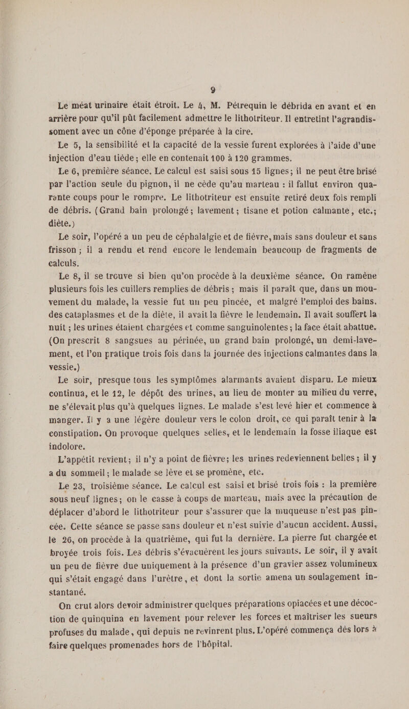 Le méat urinaire était étroit. Le 4, M. Pétrequin ie débrida en avant et en arrière pour qu’il pût facilement admettre le litholriteur. Il entretint l’agrandis- soment avec un cône d’éponge préparée à la cire. Le 5, la sensibilité et la capacité de la vessie furent explorées à l’aide d’une injection d’eau tiède ; elle en contenait 100 à 120 grammes. Le 6, première séance. Le calcul est saisi sous 15 lignes; il ne peut être brisé par l’action seule du pignon, il ne cède qu’au marteau : il fallut environ qua¬ rante coups pour le rompre. Le lithotriteur est ensuite retiré deux fois rempli de débris. (Grand bain prolongé; lavement; tisane et potion calmante, etc.; diète.) Le soir, l’opéré a un peu de céphalalgie et de fièvre, mais sans douleur et sans frisson ; il a rendu et rend encore le lendemain beaucoup de fragments de calculs. Le 8, il se trouve si bien qu’on procède à la deuxième séance. On ramène plusieurs fois les cuillers remplies de débris ; mais il paraît que, dans un mou¬ vement du malade, la vessie fut un peu pincée, et malgré l’emploi des bains, des cataplasmes et de la diète, il avait la fièvre le lendemain. Il avait souffert la nuit ; les urines étaient chargées et comme sanguinolentes ; la face était abattue. (On prescrit 8 sangsues au périnée, un grand bain prolongé, un demi-lave¬ ment, et l’on pratique trois fois dans la journée des injections calmantes dans la vessie.) Le soir, presque tous les symptômes alarmants avaient disparu. Le mieux continua, et le 12, le dépôt des urines, au lieu de monter au milieu du verre, ne s’élevait plus qu’à quelques lignes. Le malade s’est levé hier et commence à manger. Il y a une légère douleur vers le colon droit, ce qui paraît tenir à la constipation. On provoque quelques selles, et le lendemain la fosse iliaque est indolore. L’appétit revient; il n’y a point de fièvre; les urines redeviennent belles ; il y a du sommeil ; le malade se lève et se promène, etc. Le 23, troisième séance. Le calcul est saisi et brisé trois fois : la première sous neuf lignes; on le casse à coups de marteau, mais avec la précaution de déplacer d’abord le litholriteur pour s’assurer que la muqueuse n’est pas pin¬ cée. Cette séance se passe sans douleur et n’est suivie d’aucun accident. Aussi, ie 26, on procède à la quatrième, qui fut la dernière. La pierre fut chargée et broyée trois fois. Les débris s’évacuèrent les jours suivants. Le soir, il y avait un peu de fièvre due uniquement à la présence d’un gravier assez volumineux qui s’était engagé dans l’urètre, et dont la sortie amena un soulagement in¬ stantané. On crut alors devoir administrer quelques préparations opiacées et une décoc¬ tion de quinquina en lavement pour relever les forces et maîtriser les sueurs profuses du malade, qui depuis ne revinrent plus. L’opéré commença dès lors à faire quelques promenades hors de l’hôpital.