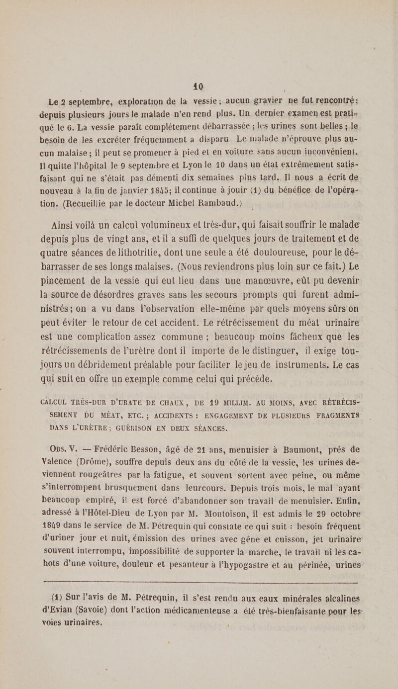 iO Le 2 septembre, exploration de la vessie; aucun gravier ne lut rencontré; depuis plusieurs jours le malade n’en rend plus. Un dernier examen est prati¬ qué le 6. La vessie paraît complètement débarrassée ; les urines sont belles ; le besoin de les excréter fréquemment a disparu Le malade n’éprouve plus au¬ cun malaise; il pput se promener à pied et en voiture sans aucun inconvénient. Il quitte l’hôpital le 9 septembre et Lyon le 10 dans un état extrêmement satis¬ faisant qui ne s’était pas démenti dix semaines plus tard. Il nous a écrit de nouveau à la fin de janvier 1845; il continue à jouir (l) du bénéfice de l’opéra¬ tion. (Recueillie par le docteur Miche! Rambaud.) Ainsi voilà un calcul volumineux et très-dur, qui faisait souffrir le malade depuis plus de vingt ans, et il a suffi de quelques jours de traitement et de quatre séances delitholritie, dont une seule a été douloureuse, pour le dé¬ barrasser de ses longs malaises. (Nous reviendrons plus loin sur ce fait.) Le pincement de la vessie qui eut lieu dans une manœuvre, eût pu devenir la source de désordres graves sans les secours prompts qui furent admi¬ nistrés; on a vu dans l’observation elle-même par quels moyens sûrs on peut éviter le retour de cet accident. Le rétrécissement du méat urinaire est une complication assez commune ; beaucoup moins fâcheux que les rétrécissements de l’urètre dont il importe de le distinguer, il exige tou¬ jours un débridement préalable pour faciliter le jeu de instruments. Le cas qui suit en offre un exemple comme celui qui précède. CALCUL TRÈS-DUR D’üRATE DE CHAUX, DE 19 MILLIM. AU MOINS, AVEC RÉTRÉCIS¬ SEMENT DU MÉAT, ETC. ; ACCIDENTS : ENGAGEMENT DE PLUSIEURS FRAGMENTS DANS L’URÈTRE; GUÉRISON EN DEUX SÉANCES. Obs. Y. —Frédéric Besson, âgé de 21 ans, menuisier à Baumont, près de Valence (Drôme), soulfre depuis deux ans du côté de la vessie, les urines de¬ viennent rougeâtres par la fatigue, et souvent sortent avec peine, ou même s’interrompent brusquement dans leureours. Depuis trois mois, le mal ayant beaucoup empiré, il est forcé d’abandonner son travail de menuisier. Enfin, adressé à l’Hôtel-Dieu de Lyon par M. Montoison, il est admis le 29 octobre 1849 dans le service de M. Pétrequin qui constate ee qui suit : besoin fréquent d’uriner jour et nuit, émission des urines avec gêne et cuisson, jet urinaire souvent interrompu, impossibilité de supporter la marche, le travail ni les ca¬ hots d’une voiture, douleur et pesanteur à l’hypogastre et au périnée, urines (1) Sur l’avis de M. Pétrequin, il s’est rendu aux eaux minérales alcalines d’Evian (Savoie) dont l’action médicamenteuse a été très-bienfaisante pour les voies urinaires.