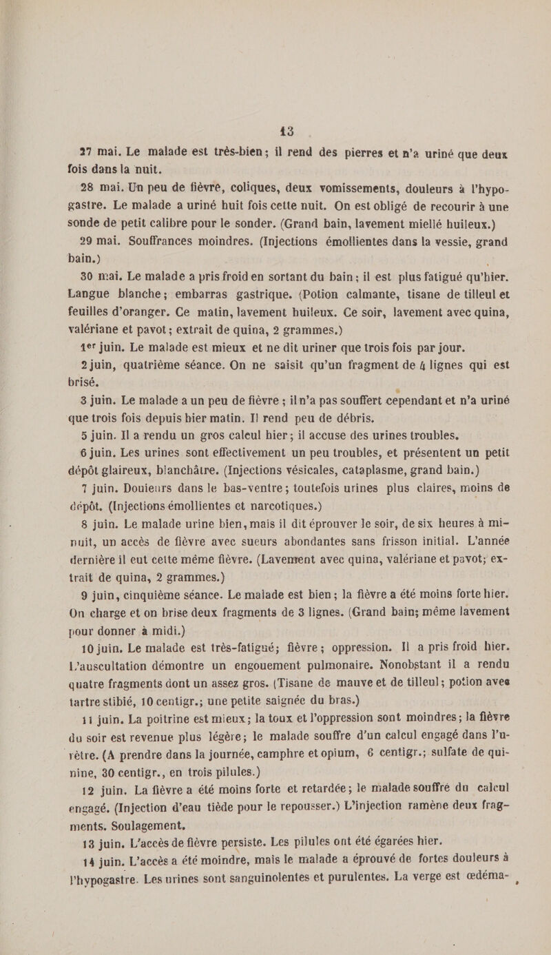 27 mai. Le malade est très-bien; il rend des pierres et n’a uriné que deux fois dans la nuit. 28 mai. Un peu de fièvre, coliques, deux vomissements, douleurs à l’hypo- gastre. Le malade a uriné huit fois cette nuit. On est obligé de recourir à une sonde de petit calibre pour le sonder. (Grand bain, lavement miellé huileux.) 29 mai. Souffrances moindres. (Injections émollientes dans la vessie, grand bain.) 30 mai. Le malade a pris froid en sortant du bain ; il est plus fatigué qu’hier. Langue blanche ; embarras gastrique. (Potion calmante, tisane de tilleul et feuilles d’oranger. Ce matin, lavement huileux. Ce soir, lavement avec quina, valériane et pavot; extrait de quina, 2 grammes.) 1er juin. Le malade est mieux et ne dit uriner que trois fois par jour. 2 juin, quatrième séance. On ne saisit qu’un fragment de U lignes qui est brisé. 3 juin. Le malade a un peu de fièvre ; il n’a pas souffert cependant et n’a uriné que trois fois depuis hier matin. Il rend peu de débris. 5 juin. Il a rendu un gros calcul hier; il accuse des urines troubles. 6 juin. Les urines sont effectivement un peu troubles, et présentent un petit dépôt glaireux, blanchâtre. (Injections vésicales, cataplasme, grand bain.) 7 juin. Douieurs dans le bas-ventre; toutefois urines plus claires, moins de dépôt. (Injections émollientes et narcotiques.) 8 juin. Le malade urine bien, mais il dit éprouver le soir, de six heures à mi¬ nuit, un accès de fièvre avec sueurs abondantes sans frisson initial. L’année dernière il eut cette même fièvre. (Lavement avec quina, valériane et pavot; ex¬ trait de quina, 2 grammes.) 9 juin, cinquième séance. Le malade est bien ; la fièvre a été moins forte hier. On charge et on brise deux fragments de 3 lignes. (Grand bain; même lavement pour donner à midi.) 10 juin. Le malade est très-fatigué; fièvre; oppression. Il a pris froid hier. L’auscultation démontre un engouement pulmonaire. Nonobstant il a rendu quatre fragments dont un assez gros. (Tisane de mauve et de tilleul; potion avee tartre stibié, lOcentigr.; une petite saignée du bras.) 11 juin. La poitrine est mieux; la toux et l’oppression sont moindres ; la fièvre du soir est revenue plus légère; le malade souffre d'un calcul engagé dans Fu- vètre. (A prendre dans la journée, camphre et opium, 6 centigr.; sulfate de qui¬ nine, 30 centigr., en trois pilules.) 12 juin. La fièvre a été moins forte et retardée; le malade souffre du calcul engagé. (Injection d’eau tiède pour le repousser.) L’injection ramène deux frag¬ ments. Soulagement. 13 juin. L'accès de fièvre persiste. Les pilules ont été égarées hier. 14 juin. L’accès a été moindre, mais le malade a éprouvé de fortes douleurs à l’bypogastre. Les urines sont sanguinolentes et purulentes. La verge est œdéma- #