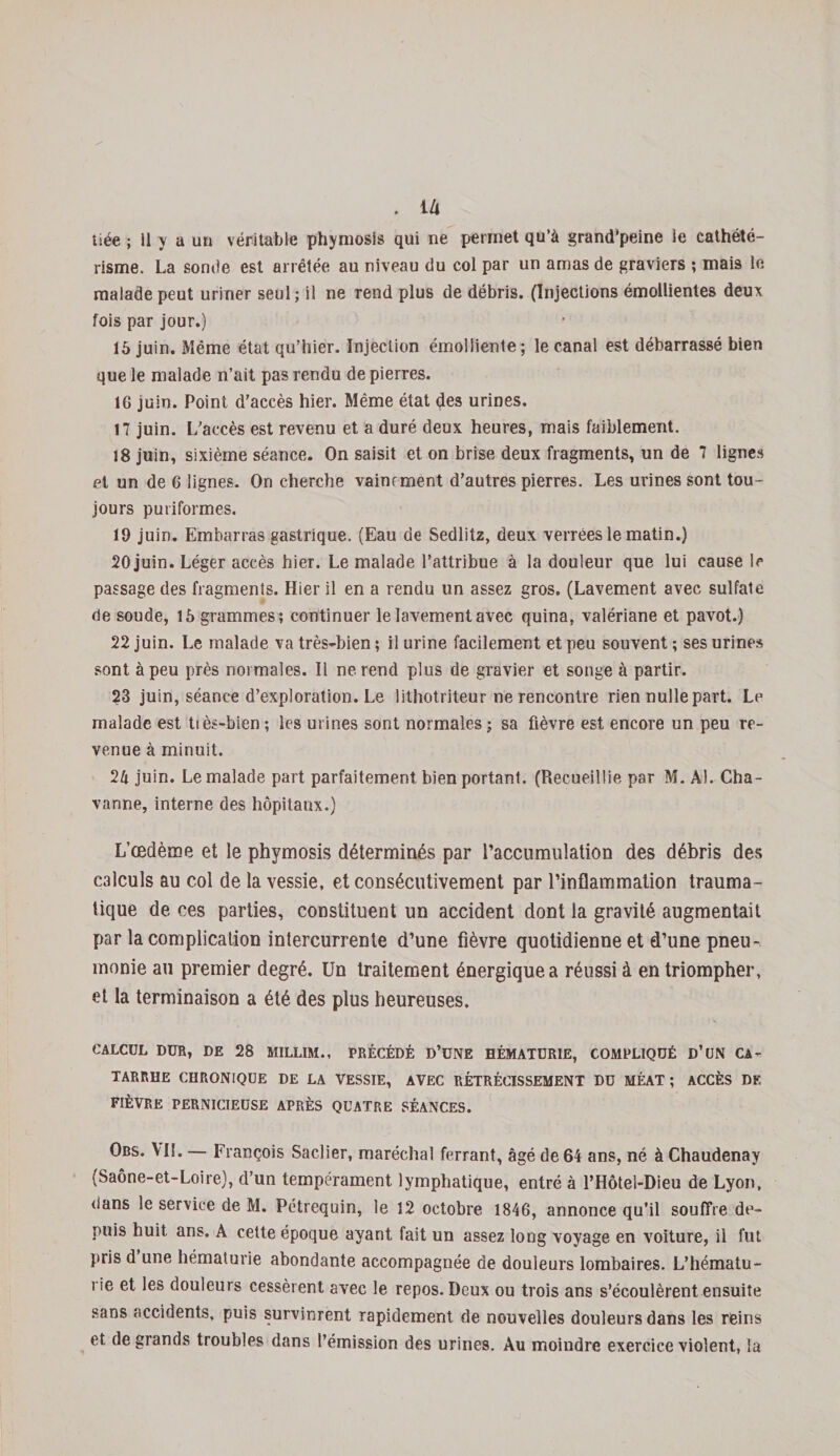 liée ; 11 y a un véritable phymosis qui ne permet qu’à grand’peine ie cathété¬ risme. La sonde est arrêtée au niveau du col par un amas de graviers ; mais le malade peut uriner seul ; il ne rend plus de débris. (Injections émollientes deux fois par jour.) 15 juin. Même état qu’hier. Injection émolliente; le canal est débarrassé bien que le malade n’ait pas rendu de pierres. 16 juin. Point d’accès hier. Même état des urines, 17 juin. L’accès est revenu et a duré deux heures, mais faiblement. 18 juin, sixième séance. On saisit et on brise deux fragments, un de 7 lignes et un de 6 lignes. On cherche vainement d’autres pierres. Les urines sont tou¬ jours puriformes. 19 juin. Embarras gastrique. (Eau de Sedlitz, deux verrées le matin.) 20 juin. Léger accès hier. Le malade l’attribue à la douleur que lui cause le passage des fragments. Hier il en a rendu un assez gros. (Lavement avec sulfate de soude, 15 grammes; continuer le lavement avec quina, valériane et pavot.) 22 juin. Le malade va très-bien ; il urine facilement et peu souvent ; ses urines sont à peu près normales. Il ne rend plus de gravier et songe à partir. 23 juin, séance d’exploration. Le lithotriteur ne rencontre rien nulle part. Le malade est ttès-bien ; les urines sont normales ; sa fièvre est encore un peu re¬ venue à minuit. 2h juin. Le malade part parfaitement bien portant. (Recueillie par M. Al. Cha¬ vanne, interne des hôpitaux.) L’œdème et le phymosis déterminés par l’accumulation des débris des calculs au col de la vessie, et consécutivement par l’inflammation trauma¬ tique de ces parties, constituent un accident dont la gravité augmentait par la complication intercurrente d’une fièvre quotidienne et d’une pneu¬ monie au premier degré. Un traitement énergique a réussi à en triompher, et la terminaison a été des plus heureuses. CALCUL DUR, DE 28 MILLIM., PRÉCÉDÉ D’üNE HÉMATURIE, COMPLIQUÉ D’UN CA¬ TARRHE CHRONIQUE DE LA VESSIE, AVEC RÉTRÉCISSEMENT DU MÉAT ; ACCÈS DF. FIÈVRE PERNICIEUSE APRÈS QUATRE SÉANCES. Obs. VIL — François Saclier, maréchal ferrant, âgé de 64 ans, né à Chaudenay (Saône-et-Loire), d’un tempérament lymphatique, entré à l’Hôtel-Dieu de Lyon, dans le service de M. Pétrequin, le 12 octobre 1846, annonce qu’il souffre de¬ puis huit ans. À cette époque ayant fait un assez long voyage en voiture, il fut pris d une hématurie abondante accompagnée de douleurs lombaires. L’hématu¬ rie et les douleurs cessèrent avec le repos. Deux ou trois ans s’écoulèrent ensuite sans accidents, puis survinrent rapidement de nouvelles douleurs dans les reins et de grands troubles dans l’émission des urines. Au moindre exercice violent, la