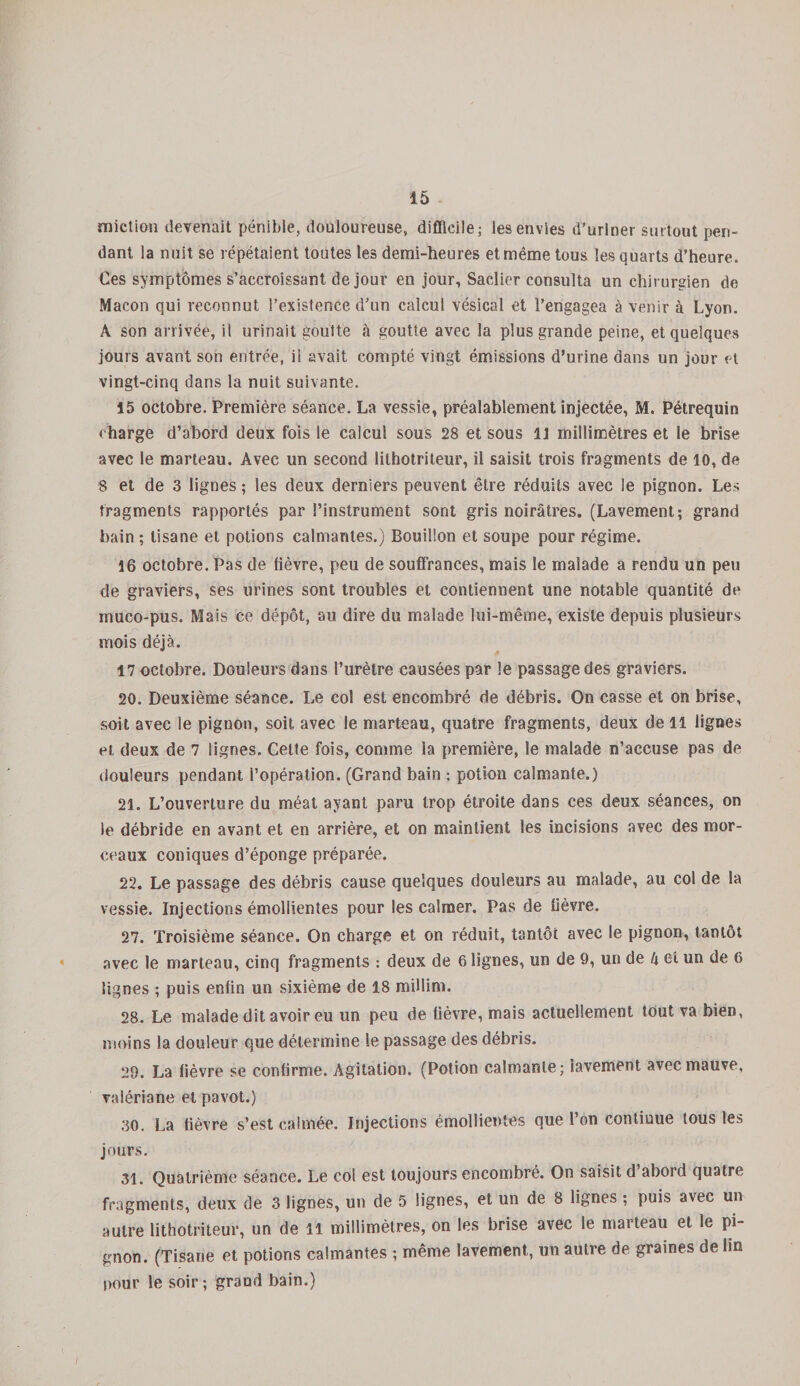 miction devenait pénible, douloureuse, difficile; les envies d’uriner surtout pen¬ dant la nuit se répétaient toutes les demi-heures et même tous les quarts d’heure. Ces symptômes s’accroissant de jour en jour, Saclier consulta un chirurgien de Maçon qui reconnut l'existence d’un calcul vésical et l’engagea à venir à Lyon. A son arrivée, il urinait goutte à goutte avec la plus grande peine, et quelques jours avant son entrée, il avait compté vingt émissions d’urine dans un jour et vingt-cinq dans la nuit suivante. 15 octobre. Première séance. La vessie, préalablement injectée, M. Pétrequin charge d’abord deux fois le calcul sous 28 et sous U millimètres et le brise avec le marteau. Avec un second lithotriteur, il saisit trois fragments de 10, de 8 et de 3 lignes ; les deux derniers peuvent être réduits avec le pignon. Les fragments rapportés par l’instrument sont gris noirâtres. (Lavement; grand bain ; tisane et potions calmantes.) Bouillon et soupe pour régime. 16 octobre. Pas de lièvre, peu de souffrances, mais le malade a rendu un peu de graviers, ses urines sont troubles et contiennent une notable quantité de inuco-pus. Mais ce dépôt, au dire du malade lui-même, existe depuis plusieurs mois déjà. 17 octobre. Douleurs dans l’urètre causées par le passage des graviers. 20. Deuxième séance. Le col est encombré de débris. On casse et on brise, soit avec le pignon, soit avec le marteau, quatre fragments, deux de 11 lignes et deux de 7 lignes. Celte fois, comme la première, le malade n’accuse pas de douleurs pendant l’opération. (Grand bain ; potion calmante.) 21. L’ouverture du méat ayant paru trop étroite dans ces deux séances, on le débride en avant et en arrière, et on maintient les incisions avec des mor¬ ceaux coniques d’éponge préparée. 22. Le passage des débris cause quelques douleurs au malade, au col de la vessie. Injections émollientes pour les calmer. Pas de fièvre. 27. Troisième séance. On charge et on réduit, tantôt avec le pignon, tantôt avec le marteau, cinq fragments : deux de alignes, un de 9, un de k et un de 6 lignes ; puis enfin un sixième de 18 millim. 28. Le malade dit avoir eu un peu de fièvre, mais actuellement tout va bien, moins la douleur que détermine le passage des débris. 29. La fièvre se confirme. Agitation. (Potion calmante; lavement avec mauve, valériane et pavot.) 30. La lièvre s’est calmée. Injections émollientes que l’on continue tous les jours. 31. Quatrième séance. Le col est toujours encombré. On saisit d’abord quatre fragments, deux de 3 lignes, un de 5 lignes, et un de 8 lignes ; puis avec un autre lithotriteur, un de 11 millimètres, on les brise avec le marteau et le pi¬ gnon. (Tisane et potions calmantes ; même lavement, un autre de graines de lin pour le soir; graud bain.) /