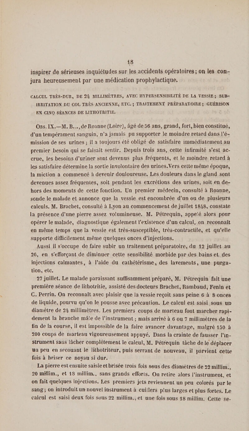 inspirer de sérieuses inquiétudes sur les accidents opératoires; on les con¬ jura heureusement par une médication prophylactique. CALCUL TRÈS-DUR, DE 24 MILLIMÈTRES, AVEC HYPERSENSIBILITÉ DE LA VESSIE; SUR- IRRITATION DU COL TRÈS ANCIENNE, ETC. ; TRAITEMENT PRÉPARATOIRE; GUÉRISON EN CINQ SÉANCES DE L1THOTR1TIE. Ors. IX.—M. B...(de Roanne (Loire), âgéde56 ans, grand, fort,bien constitué, d’un tempérament sanguin, n’a jamais pu supporter le moindre retard dans l’é¬ mission de ses urines ; il a toujours été obligé de satisfaire immédiatement au premier besoin qui se faisait sentir. Depuis trois ans, cette infirmité s’est ac¬ crue, les besoins d’uriner sont devenus plus fréquents, et le moindre retard à les satisfaire détermine la sortie involontaire des urines.Vers cette même époque, la miction a commencé à devenir douloureuse. Les douleurs dans le gland sont devenues assez fréquentes, soit pendant les excrétions des urines, soit en de¬ hors des moments de cette fonction. Un premier médecin, consulté à Roanne, sonde le malade et annonce que la vessie est encombrée d’un ou de plusieurs calculs. M. Bracbet, consulté à Lyon au commencement de juillet 1848, constate la présence d’une pierre assez volumineuse. M. Pétrequin, appelé alors pour opérer le malade, diagnostique également l’existence d’un calcul, on reconnaît en même temps que la vessie est très-susceptible, très-contractile, et qu’elle supporte difiîcilement même quelques onces d’injections. Aussi il s’occupe de faire subir un traitement préparatoire, du 12 juillet au 26, en s'efforçant de diminuer cette sensibilité morbide par des bains et des injections calmantes, à l’aide du cathétérisme, des lavements, une purga¬ tion, etc. 27 juillet. Le malade paraissant suffisamment préparé, M. Pétrequin fait une première séance de lithotritie, assisté des docteurs Brachet, Rambaud, Fenin et G. Perrin. On reconnaît avec plaisir que la vessie reçoit sans peine 6 à 8 onces de liquide, pourvu qu’on le pousse avec précaution. Le calcul est saisi sous un diamètre de 24 millimètres. Les premiers coups de marteau font marcher rapi¬ dement la branche mâle de l’instrument ; maïs arrivé à 6 ou 7 millimètres de la fin de la eourse, il est impossible de la faire avancer davantage, malgré 150 à 200 coups de marteau vigoureusement appuyé. Dans la crainte de fausser l’in¬ strument sans lâcher complètement le calcul, M. Pétrequin tâche de le déplacer wn peu en secouant le lithotriteur, puis serrant de nouveau, il parvient cette fois à briser ce noyau si dur. La pierre est ensuite saisie et brisée trois fois sous des diamètres de 22 millim., 20 millim., et 18 millim., sans grands efforts. On retire alors l’instrument, et on fait quelques injections. Les premiers jets reviennent un peu colorés par le sang; on introduit un nouvel instrument à cuillers plus larges et plus fortes. Le calcul est saisi deux fois sous 22 millim., et une fois sous 18 millim. Cette se-