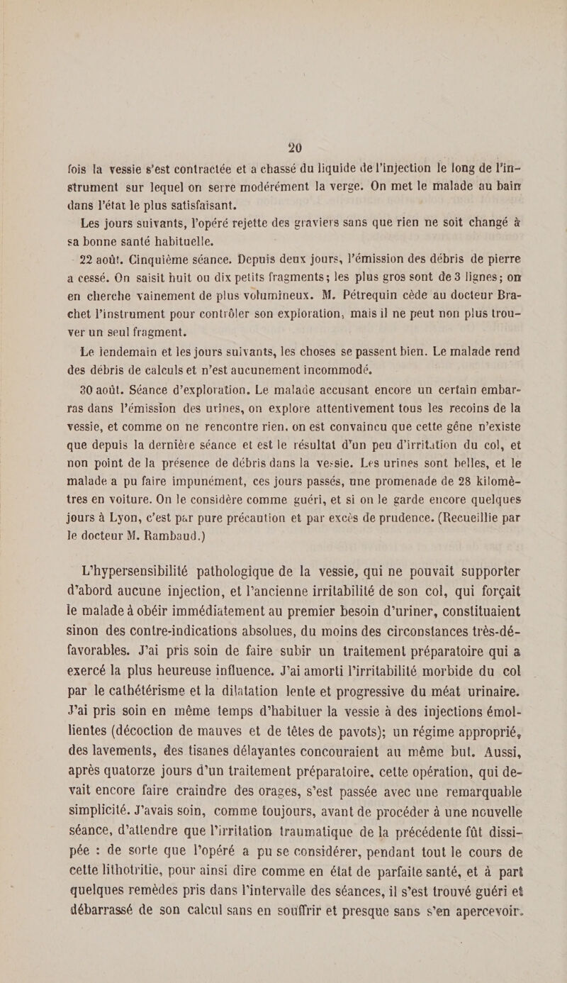 fois la vessie s’est contractée et a chassé du liquide de l’injection le long de Tin- Strument sur lequel on serre modérément la verge. On met le malade au bain dans l’état le plus satisfaisant. Les jours suivants, l’opéré rejette des graviers sans que rien ne soit changé à sa bonne santé habituelle. 22 août. Cinquième séance. Depuis deux jours, l’émission des débris de pierre a cessé. On saisit huit ou dix petits fragments; les plus gros sont de 3 lignes; on en cherche vainement de plus volumineux. M. Pétrequin cède au docteur Bra- chet l’instrument pour contrôler son exploration, mais il ne peut non plus trou¬ ver un seul fragment. Le lendemain et les jours suivants, les choses se passent bien. Le malade rend des débris de calculs et n’est aucunement incommodé. 30 août. Séance d’exploration. Le malade accusant encore un certain embar¬ ras dans l’émission des urines, on explore attentivement tous les recoins de la vessie, et comme on ne rencontre rien, on est convaincu que cette gêne n’existe que depuis la dernière séance et est le résultat dTun peu d’irritation du col, et non point de la présence de débris dans la vessie. Les urines sont belles, et le malade a pu faire impunément, ces jours passés, une promenade de 28 kilomè¬ tres en voiture. On le considère comme guéri, et si on le garde encore quelques jours à Lyon, c’est par pure précaution et par excès de prudence. (Recueillie par le docteur M. Rambaud.) L’hypersensibilité pathologique de la vessie, qui ne pouvait supporter d’abord aucune injection, et l’ancienne irritabilité de son col, qui forçait le malade à obéir immédiatement au premier besoin d’uriner, constituaient sinon des contre-indications absolues, du moins des circonstances très-dé¬ favorables. J’ai pris soin de faire subir un traitement préparatoire qui a exercé la plus heureuse influence. J’ai amorti l’irritabilité morbide du col par le cathétérisme et la dilatation lente et progressive du méat urinaire. J’ai pris soin en même temps d’habituer la vessie à des injections émol¬ lientes (décoction de mauves et de têtes de pavots); un régime approprié, des lavements, des tisanes délayantes concouraient au même but. Aussi, après quatorze jours d’un traitement préparatoire, celte opération, qui de¬ vait encore faire craindre des orages, s’est passée avec une remarquable simplicité. J’avais soin, comme toujours, avant de procéder à une nouvelle séance, d’attendre que l’irritation traumatique de la précédente fût dissi¬ pée : de sorte que l’opéré a pu se considérer, pendant tout le cours de cette lithotritie, pour ainsi dire comme en état de parfaite santé, et à part quelques remèdes pris dans l’intervalle des séances, il s’est trouvé guéri et débarrassé de son calcul sans en souffrir et presque sans s’en apercevoir.