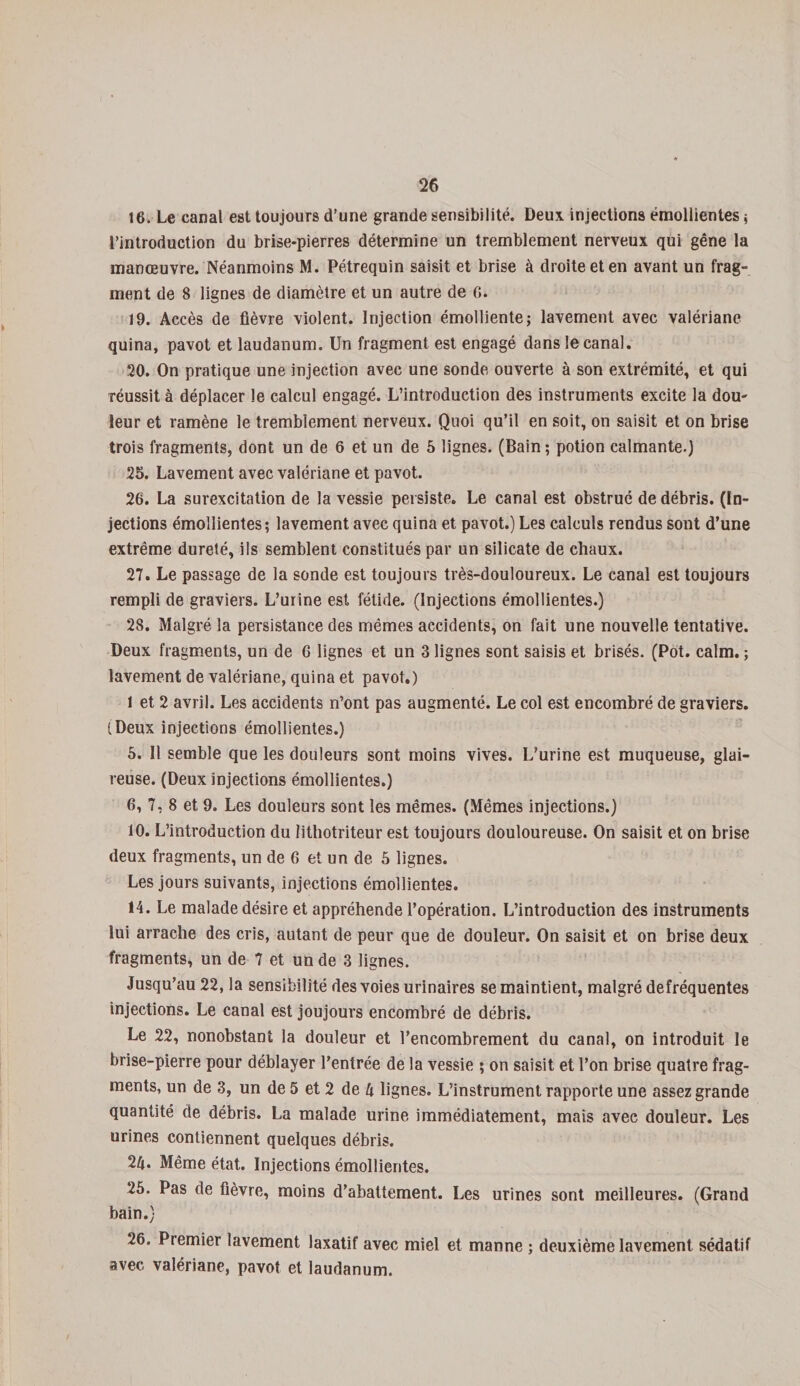 16. Le canal est toujours d’une grande sensibilité. Deux injections émollientes ; l’introduction du brise-pierres détermine un tremblement nerveux qui gêne la manœuvre. Néanmoins M. Pétrequin saisit et brise à droite et en avant un frag¬ ment de 8 lignes de diamètre et un autre de G. 19. Accès de fièvre violent. Injection émolliente; lavement avec valériane quina, pavot et laudanum. Un fragment est engagé dans le canal. 20. On pratique une injection avec une sonde ouverte à son extrémité, et qui réussit à déplacer le calcul engagé. L’introduction des instruments excite la dou¬ leur et ramène le tremblement nerveux. Quoi qu’il en soit, on saisit et on brise trois fragments, dont un de 6 et un de 5 lignes. (Bain ; potion calmante.) 25. Lavement avec valériane et pavot. 26. La surexcitation de la vessie persiste. Le canal est obstrué de débris, (in¬ jections émollientes; lavement avec quina et pavot.) Les calculs rendus sont d’une extrême dureté, ils semblent constitués par un silicate de chaux. 27. Le passage de la sonde est toujours très-douloureux. Le canal est toujours rempli de graviers. L’urine est fétide. (Injections émollientes.) 28. Malgré la persistance des mêmes accidents, on fait une nouvelle tentative. Deux fragments, un de 6 lignes et un 3 lignes sont saisis et brisés. (Pot. calm. ; lavement de valériane, quina et pavot.) 1 et 2 avril. Les accidents n’ont pas augmenté. Le col est encombré de graviers. iDeux injections émollientes.) 5. Il semble que les douleurs sont moins vives. L’urine est muqueuse, glai¬ reuse. (Deux injections émollientes.) 6, 7, 8 et 9. Les douleurs sont les mêmes. (Mêmes injections.) 10. L’introduction du lithotriteur est toujours douloureuse. On saisit et on brise deux fragments, un de 6 et un de 5 lignes. Les jours suivants, injections émollientes. 14. Le malade désire et appréhende l’opération. L’introduction des instruments lui arrache des cris, autant de peur que de douleur. On saisit et on brise deux fragments, un de 7 et un de 3 lignes. Jusqu’au 22, la sensibilité des voies urinaires se maintient, malgré defréquentes injections. Le canal est joujours encombré de débris. Le 22, nonobstant la douleur et l’encombrement du canal, on introduit le brise-pierre pour déblayer l’entrée de la vessie ; on saisit et l’on brise quatre frag¬ ments, un de 3, un de 5 et 2 de h lignes. L’instrument rapporte une assez grande quantité de débris. La malade urine immédiatement, mais avec douleur. Les urines contiennent quelques débris. 2ft. Même état. Injections émollientes. 25. Pas de fièvre, moins d’abattement. Les urines sont meilleures. (Grand bain.) 26. Premier lavement laxatif avec miel et manne ; deuxième lavement sédatif avec valériane, pavot et laudanum.