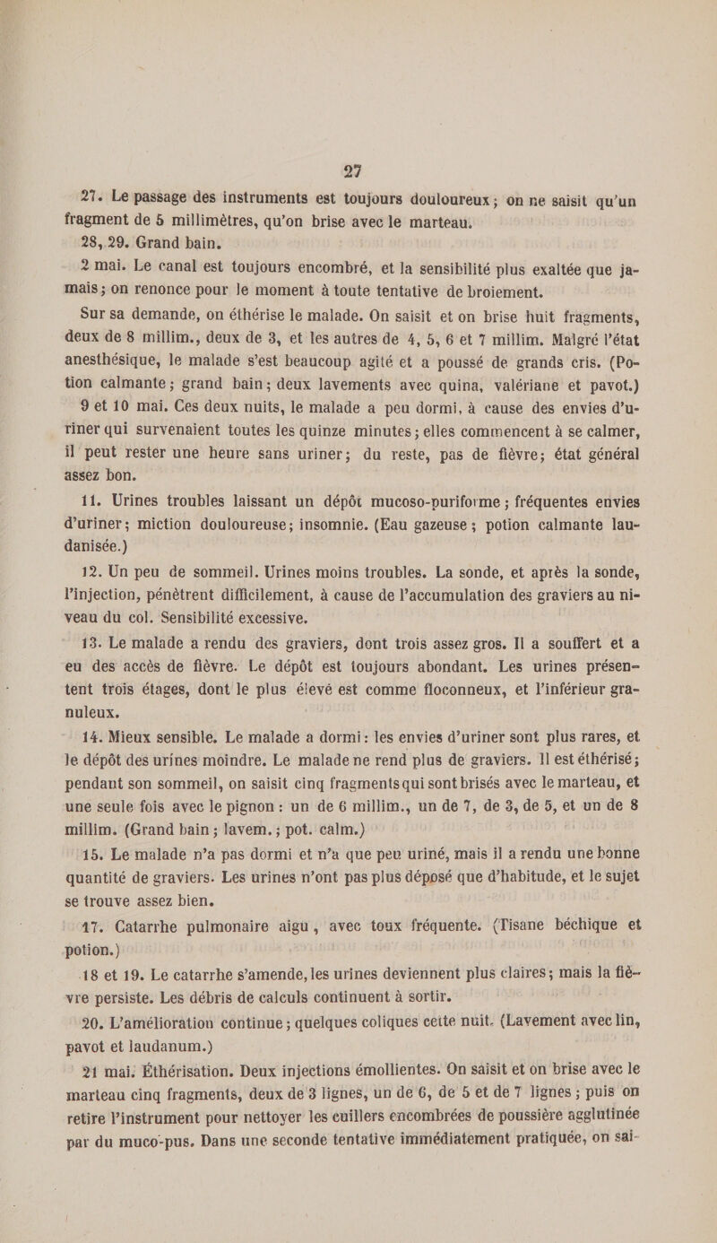 27. Le passage des instruments est toujours douloureux; on ne saisit qu'un fragment de 5 millimètres, qu’on brise avec le marteau. 28, 29. Grand bain. 2 mai. Le canal est toujours encombré, et la sensibilité plus exaltée que ja¬ mais; on renonce pour le moment à toute tentative de broiement. Sur sa demande, on éthérisé le malade. On saisit et on brise huit fragments, deux de 8 millim., deux de 3, et les autres de 4, 5, 6 et 7 millim. Malgré l’état anesthésique, le malade s’est beaucoup agité et a poussé de grands cris. (Po¬ tion calmante; grand bain; deux lavements avec quina, valériane et pavot.) 9 et 10 mai. Ces deux nuits, le malade a peu dormi, à cause des envies d’u¬ riner qui survenaient toutes les quinze minutes ; elles commencent à se calmer, il peut rester une heure sans uriner; du reste, pas de fièvre; état général assez bon. 11. Urines troubles laissant un dépôt mucoso-purifovme ; fréquentes envies d’uriner; miction douloureuse; insomnie. (Eau gazeuse; potion calmante lau- danisée.) 12. Un peu de sommeil. Urines moins troubles. La sonde, et après la sonde, l’injection, pénètrent difficilement, à cause de l’accumulation des graviers au ni¬ veau du col. Sensibilité excessive. 13. Le malade a rendu des graviers, dont trois assez gros. Il a souffert et a eu des accès de fièvre. Le dépôt est toujours abondant. Les urines présen¬ tent trois étages, dont le plus élevé est comme floconneux, et l’inférieur gra¬ nuleux. 14. Mieux sensible. Le malade a dormi : les envies d’uriner sont plus rares, et le dépôt des urines moindre. Le malade ne rend plus de graviers. 11 est éthérisé; pendant son sommeil, on saisit cinq fragments qui sont brisés avec le marteau, et une seule fois avec le pignon : un de 6 millim., un de 7, de 3, de 5, et un de 8 millim. (Grand bain; lavem.; pot. calm.) 15. Le malade n’a pas dormi et n’a que peu uriné, mais il a rendu une bonne quantité de graviers. Les urines n’ont pas plus déposé que d’habitude, et le sujet se trouve assez bien. 17. Catarrhe pulmonaire aigu, avec toux fréquente. (Tisane béchique et potion.) 18 et 19. Le catarrhe s’amende,les urines deviennent plus claires; mais la fiè¬ vre persiste. Les débris de calculs continuent à sortir. 20. L’amélioration continue; quelques coliques cette nuit. (Lavement avec lin, pavot et laudanum.) 21 mai. Éthérisation. Deux injections émollientes. On saisit et on brise avec le marteau cinq fragments, deux de 3 lignes, un de 6, de 5 et de 7 lignes ; puis on retire l’instrument pour nettoyer les cuillers encombrées de poussière agglutinée par du muco-pus. Dans une seconde tentative immédiatement pratiquée, on sai /