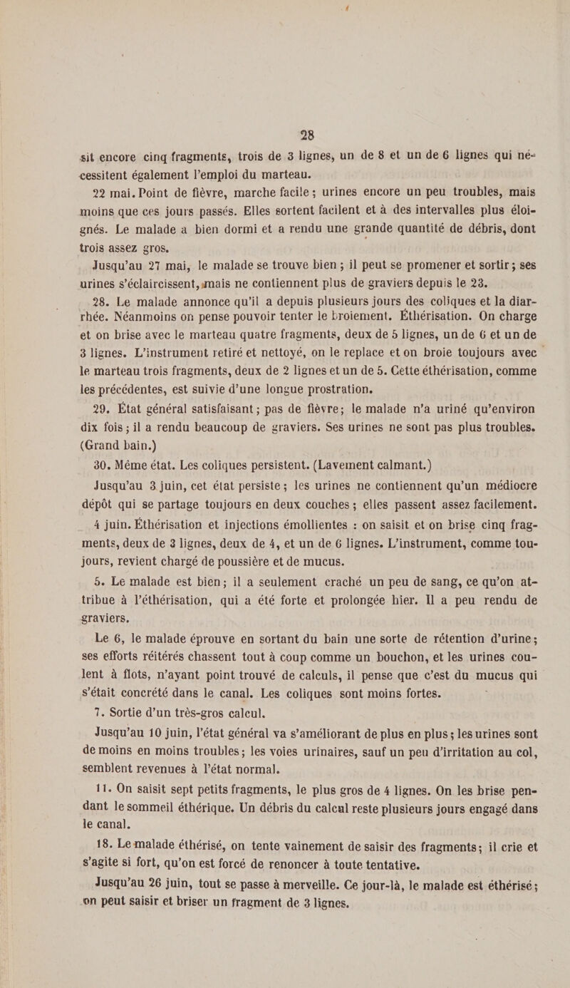 ! 28 sit encore cinq fragments, trois de 3 lignes, un de 8 et un de 6 lignes qui në~ cessitent également l’emploi du marteau. 22 mai. Point de fièvre, marche facile ; urines encore un peu troubles, mais moins que ces jours passés. Elles sortent facilent et à des intervalles plus éloi¬ gnés. Le malade a bien dormi et a rendu une grande quantité de débris, dont trois assez gros. Jusqu’au 27 mai, le malade se trouve bien ; il peut se promener et sortir; ses urines s’éclaircissent, mais ne contiennent plus de graviers depuis le 23. 28. Le malade annonce qu’il a depuis plusieurs jours des coliques et la diar¬ rhée. Néanmoins on pense pouvoir tenter le broiement. Éthérisation. On charge et on brise avec le marteau quatre fragments, deux de 5 lignes, un de G et un de 3 lignes. L’instrument retiré et nettoyé, on le replace et on broie toujours avec le marteau trois fragments, deux de 2 lignes et un de 5. Cette éthérisation, comme les précédentes, est suivie d’une longue prostration. 29. État général satisfaisant; pas de fièvre; le malade n’a uriné qu’environ dix fois; il a rendu beaucoup de graviers. Ses urines ne sont pas plus troubles. (Grand bain.) 30. Même état. Les coliques persistent. (Lavement calmant.) Jusqu’au 3 juin, cet état persiste ; les urines ne contiennent qu’un médiocre dépôt qui se partage toujours en deux couches ; elles passent assez facilement. 4 juin. Éthérisation et injections émollientes : on saisit et on brise cinq frag¬ ments, deux de 3 lignes, deux de 4, et un de 6 lignes. L’instrument, comme tou¬ jours, revient chargé de poussière et de mucus. 5. Le malade est bien ; il a seulement craché un peu de sang, ce qu’on at¬ tribue à l’éthérisation, qui a été forte et prolongée hier. Il a peu rendu de graviers. Le 6, le malade éprouve en sortant du bain une sorte de rétention d’urine; ses efforts réitérés chassent tout à coup comme un bouchon, et les urines cou¬ lent à flots, n’ayant point trouvé de calculs, il pense que c’est du mucus qui s’était concrété dans le canal. Les coliques sont moins fortes. 7. Sortie d’un très-gros calcul. Jusqu’au 10 juin, l’état général va s’améliorant de plus en plus ; les urines sont de moins en moins troubles; les voies urinaires, sauf un peu d’irritation au col, semblent revenues à l’état normal. n. On saisit sept petits fragments, le plus gros de 4 lignes. On les brise pen¬ dant le sommeil éthérique. Un débris du calcul reste plusieurs jours engagé dans le canal. 18. Le malade éthérisé, on tente vainement de saisir des fragments; il crie et s’agite si fort, qu’on est forcé de renoncer à toute tentative. Jusqu’au 26 juin, tout se passe à merveille. Ce jour-là, le malade est éthérisé; on peut saisir et briser un fragment de 3 lignes.