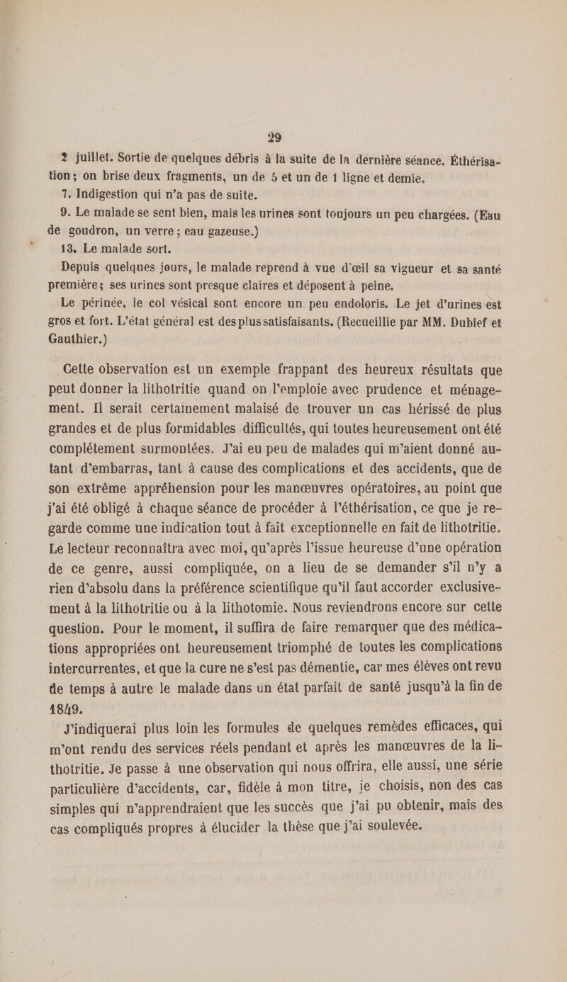 2 juillet. Sortie de quelques débris à la suite de la dernière séance. Éthérisa¬ tion ; on brise deux fragments, un de 5 et un de 1 ligne et demie. 7. Indigestion qui n’a pas de suite. 9. Le malade se sent bien, mais les urines sont toujours un peu chargées. (Eau de goudron, un verre ; eau gazeuse.) 13. Le malade sort. Depuis quelques jours, le malade reprend à vue d’œil sa vigueur et sa santé première; ses urines sont presque claires et déposent à peine. Le périnée, le col vésical sont encore un peu endoloris. Le jet d’urines est gros et fort. L’état général est des plus satisfaisants. (Recueillie par MM. Dubief et Gauthier.) Cette observation est un exemple frappant des heureux résultats que peut donner la lithotritie quand on l’emploie avec prudence et ménage¬ ment. Il serait certainement malaisé de trouver un cas hérissé de plus grandes et de plus formidables difficultés, qui toutes heureusement ont été complètement surmontées. J’ai eu peu de malades qui m’aient donné au¬ tant d’embarras, tant à cause des complications et des accidents, que de son extrême appréhension pour les manœuvres opératoires, au point que j’ai été obligé à chaque séance de procéder à l’éthérisation, ce que je re¬ garde comme une indication tout à fait exceptionnelle en fait de lithotritie. Le lecteur reconnaîtra avec moi, qu’après l’issue heureuse d’une opération de ce genre, aussi compliquée, on a lieu de se demander s’il n’y a rien d’absolu dans la préférence scientifique qu’il faut accorder exclusive- ment à la lithotritie ou à la lithotomie. Nous reviendrons encore sur cette question. Pour le moment, il suffira de faire remarquer que des médica¬ tions appropriées ont heureusement triomphé de toutes les complications intercurrentes, et que la cure ne s’est pas démentie, car mes élèves ont revu de temps à autre le malade dans un état parfait de santé jusqu’à la fin de 1849. J’indiquerai plus loin les formules de quelques remèdes efficaces, qui m’ont rendu des services réels pendant et après les manœuvres de la li¬ thotritie. Je passe à une observation qui nous offrira, elle aussi, une série particulière d’accidents, car, fidèle à mon titre, je choisis, non des cas simples qui n’apprendraient que les succès que j’ai pu obtenir, mais des cas compliqués propres à élucider la thèse que j’ai soulevée.