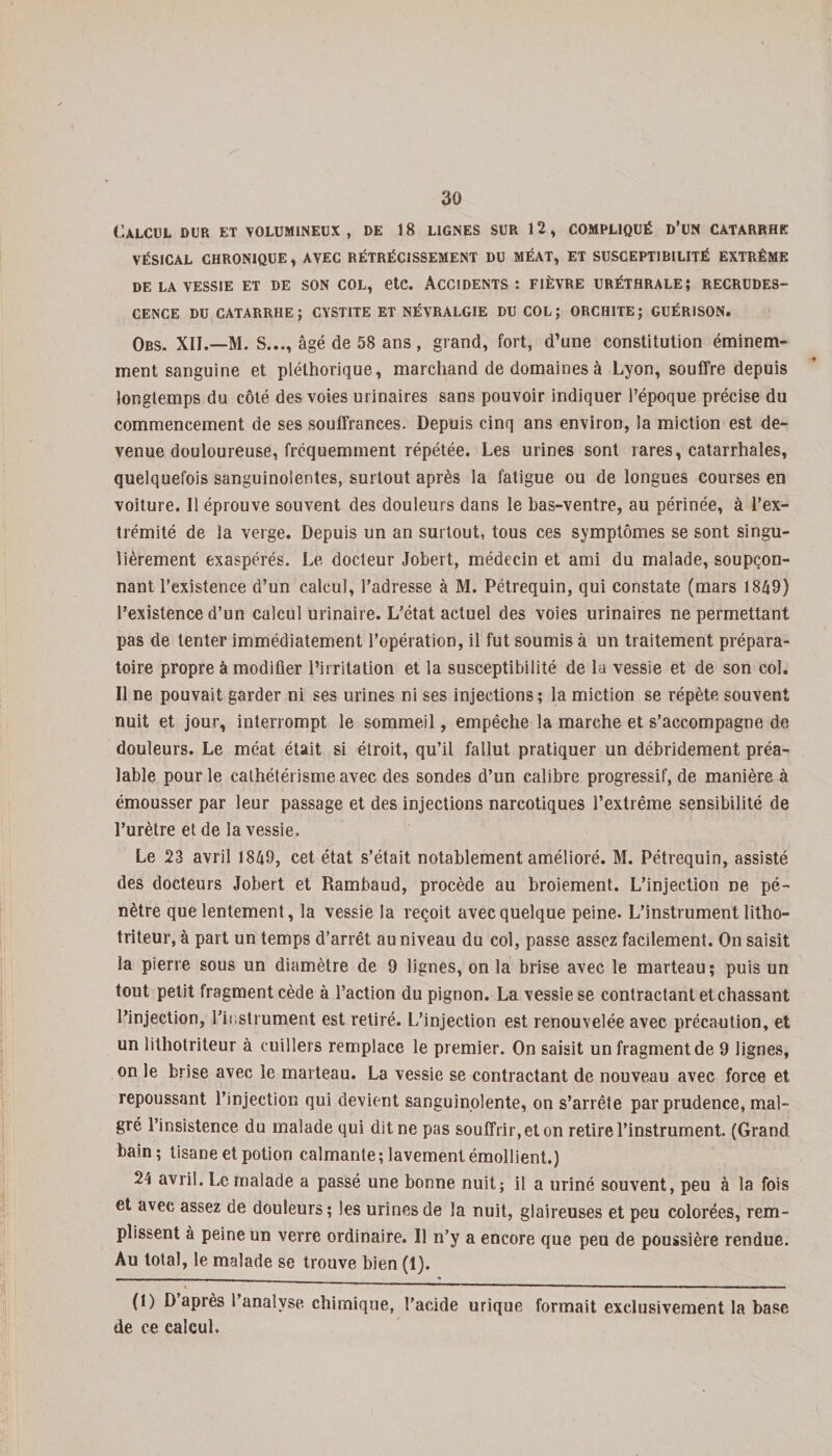 Calcul dur et volumineux, de 18 lignes sur 12, compliqué d’un catarrhe VÉSICAL CHRONIQUE, AVEC RÉTRÉCISSEMENT DU MÉAT, ET SUSCEPTIBILITÉ EXTRÊME DE LA VESSIE ET DE SON COL, etc. ACCIDENTS: FIÈVRE URÉTHRALE} RECRUDES¬ CENCE DU CATARRHE; CYSTITE ET NÉVRALGIE DU COL; ORCHITE; GUÉRISON. Obs. XII.—M. S..., âgé de 58 ans , grand, fort, d’une constitution éminem¬ ment sanguine et pléthorique, marchand de domaines à Lyon, souffre depuis longtemps du côté des voies urinaires sans pouvoir indiquer l’époque précise du commencement de ses souffrances. Depuis cinq ans environ, la miction est de¬ venue douloureuse, fréquemment répétée. Les urines sont rares, catarrhales, quelquefois sanguinolentes, surtout après la fatigue ou de longues courses en voiture. Il éprouve souvent des douleurs dans le bas-ventre, au périnée, à l’ex¬ trémité de la verge. Depuis un an surtout, tous ces symptômes se sont singu¬ lièrement exaspérés. Le docteur Jobert, médecin et ami du malade, soupçon¬ nant l’existence d’un calcul, l’adresse à M. Pétrequin, qui constate (mars 1849) l’existence d’un calcul urinaire. L’état actuel des voies urinaires ne permettant pas de tenter immédiatement l’opération, il fut soumis à un traitement prépara¬ toire propre à modifier l’irritation et la susceptibilité de la vessie et de son col. Il ne pouvait garder ni ses urines ni ses injections; la miction se répète souvent nuit et jour, interrompt le sommeil, empêche la marche et s’accompagne de douleurs. Le méat était si étroit, qu’il fallut pratiquer un débridement préa¬ lable pour le cathétérisme avec des sondes d’un calibre progressif, de manière à émousser par leur passage et des injections narcotiques l’extrême sensibilité de l’urètre et de la vessie. Le 23 avril 1849, cet état s’était notablement amélioré. M. Pétrequin, assisté des docteurs Jobert et Rambaud, procède au broiement. L’injection ne pé¬ nètre que lentement, la vessie la reçoit avec quelque peine. L’instrument litho- triteur, à part un temps d’arrêt au niveau du col, passe assez facilement. On saisit la pierre sous un diamètre de 9 lignes, on la brise avec le marteau; puis un tout petit fragment cède à l’action du pignon. La vessie se contractant et chassant l’injection, l'instrument est retiré. L’injection est renouvelée avec précaution, et un lithotriteur à cuillers remplace le premier. On saisit un fragment de 9 lignes, on le brise avec le marteau. La vessie se contractant de nouveau avec force et repoussant l’injection qui devient sanguinolente, on s’arrête par prudence, mal¬ gré l’insistence du malade qui dit ne pas souffrir, et on retire l’instrument. (Grand bain; tisane et potion calmante; lavement émollient.) 24 avril. Le malade a passé une bonne nuit; il a uriné souvent, peu à la fois et avec assez de douleurs ; les urines de la nuit, glaireuses et peu colorées, rem¬ plissent à peine un verre ordinaire. Il n’y a encore que peu de poussière rendue. Au total, le malade se trouve bien (1). (1) D après 1 analyse chimique, l’acide urique formait exclusivement la base de ce calcul.