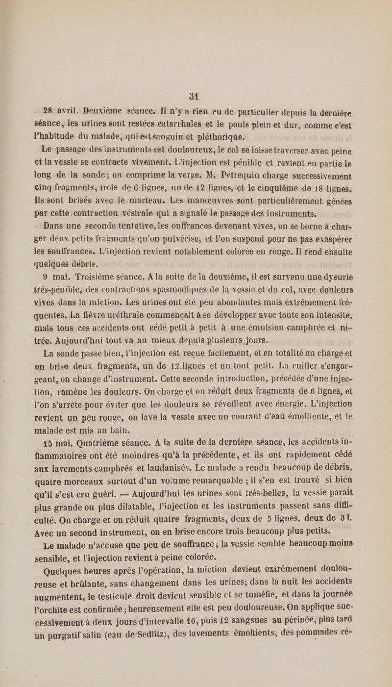 28 avril. Deuxième séance. 11 n’y a rien eu de particulier depuis la dernière séance, les urines sont restées catarrhales et le pouls plein et dur, comme c’est l’habitude du malade, qui estsanguin et pléthorique. Le passage des instruments est douloureux, le col se laisse traverser avec peine et la vessie se contracte vivement. L’injection est pénible et revient en partie le long de la sonde; on comprime la verge. M. Pétrequin charge successivement cinq fragments, trois de 6 lignes, un de 12 lignes, et le cinquième de 18 lignes. Ils sont brisés avec le marteau. Les manœuvres sont particulièrement gênées par cette contraction vésicale qui a signalé le passage des instruments. Dans une seconde tentative, les ouffrances devenant vives, on se borne à char¬ ger deux petits fragments qu’on pulvérise, et l’on suspend pour ne pas exaspérer les souffrances. L’injection revient notablement colorée en rouge. Il rend ensuite quelques débris. 9 mai. Troisième séance. A la suite de la deuxième, il est survenu une dysurie très-pénible, des contractions spasmodiques de la vessie et du col, avec douleurs vives dans la miction. Les urines ont été peu abondantes mais extrêmement fré¬ quentes. La fièvre uréthrale commençait à se développer avec toute son intensité, mais tous ces accidents ont cédé petit à petit à une émulsion camphrée et ni- trée. Aujourd’hui tout va au mieux depuis plusieurs jours. La sonde passe bien, l’injection est reçue facilement, et en totalité on charge et on brise deux fragments, un de 12 lignes et un tout petit. La cuiller s'engor¬ geant, on change d’instrument. Cette seconde introduction, précédée d’une injec¬ tion, ramène les douleurs. On charge et on réduit deux fragments de 6 lignes, et l’on s’arrête pour éviter que les douleurs se réveillent avec énergie. L’injection revient un peu rouge, on lave la vessie avec un courant d’eau émolliente, et le malade est mis au bain. 15 mai. Quatrième séance. A la suite de la dernière séance, les accidents in¬ flammatoires ont été moindres qu’à la précédente, et iis ont rapidement cédé aux lavements camphrés et laudanisés. Le malade a rendu beaucoup de débris, quatre morceaux surtout d’un volume remarquable ; il s’en est trouvé si bien qu’il s’est cru guéri. — Aujourd’hui les urines sont très-belles, la vessie paraît plus grande ou plus dilatable, l’injection et les instruments passent sans diffi¬ culté. On charge et on réduit quatre fragments, deux de 5 lignes, deux de 31. Avec un second instrument, on en brise encore trois beaucoup plus petits. Le malade n’accuse que peu de souffrance; la vessie semble beaucoup moins sensible, et l’injection revient à peine colorée. Quelques heures après l’opération, la miction devient extrêmement doulou¬ reuse et brûlante, sans changement dans les urines; dans la nuit les accidents augmentent, le testicule droit devient sensible et se tuméfie, et dans la journée l’orchite est confirmée ; heureusement elle est peu douloureuse. On applique suc¬ cessivement à deux jours d’intervalle 16, puis 12 sangsues au périnée, plus lard un purgatif salin (eau de Sedliiz), des lavements émollients, des pommades ré-