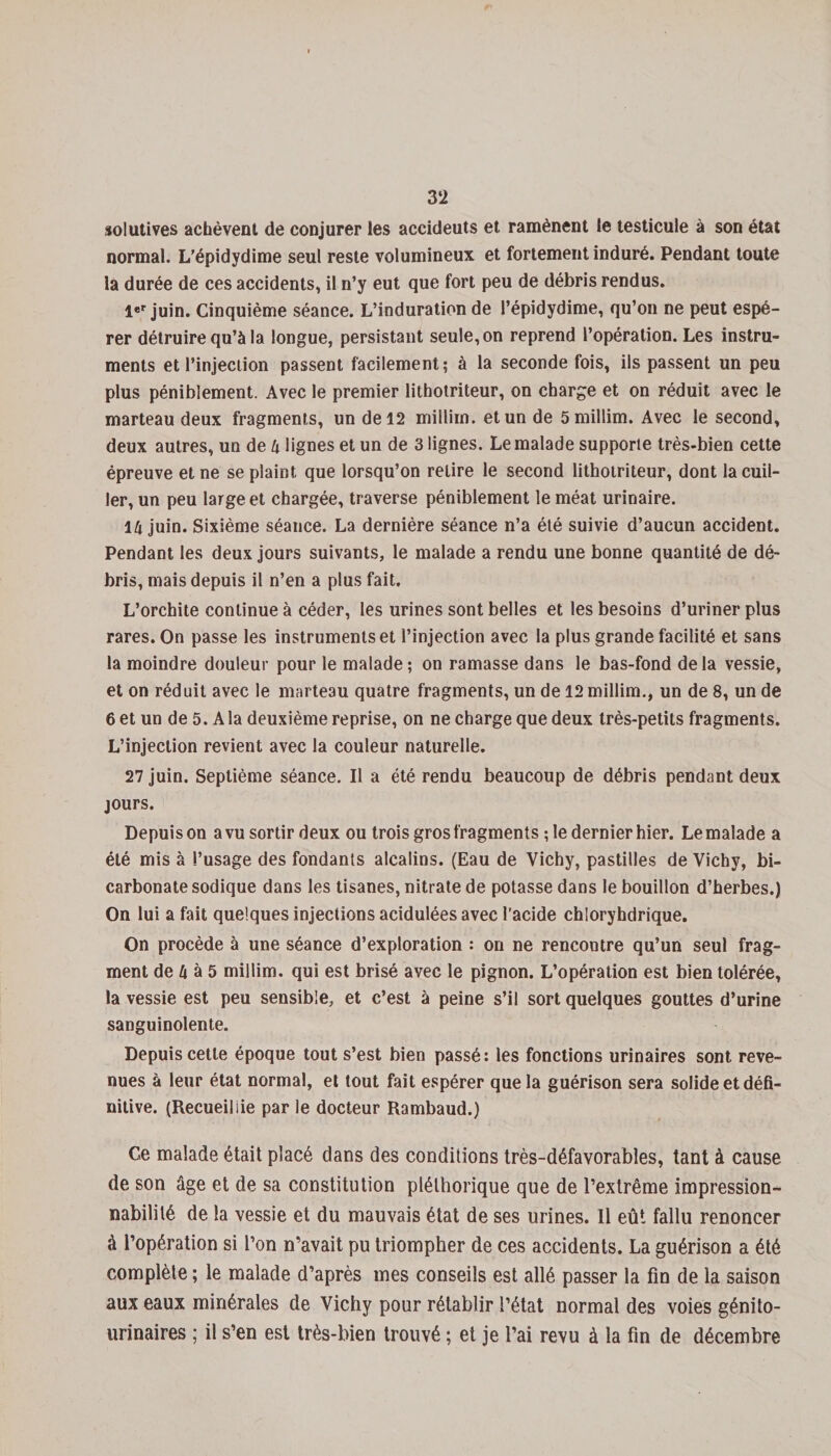 3‘2 solutives acbèvent de conjurer les accideuts et ramènent le testicule à son état normal. L’épidydime seul reste volumineux et fortement induré. Pendant toute la durée de ces accidents, il n’y eut que fort peu de débris rendus. 1er juin. Cinquième séance. L’induration de l’épidydime, qu’on ne peut espé¬ rer détruire qu’à la longue, persistant seule, on reprend l’opération. Les instru¬ ments et l’injection passent facilement; à la seconde fois, ils passent un peu plus péniblement. Avec le premier lithotriteur, on charge et on réduit avec le marteau deux fragments, un de 12 millim. et un de 5 millim. Avec le second, deux autres, un de 4 lignes et un de 3 lignes. Le malade supporte très-bien cette épreuve et ne se plaint, que lorsqu’on relire le second lithotriteur, dont la cuil¬ ler, un peu large et chargée, traverse péniblement le méat urinaire. 14 juin. Sixième séance. La dernière séance n’a été suivie d’aucun accident. Pendant les deux jours suivants, le malade a rendu une bonne quantité de dé¬ bris, mais depuis il n’en a plus fait. L’orchite continue à céder, les urines sont belles et les besoins d’uriner plus rares. On passe les instruments et l’injection avec la plus grande facilité et sans la moindre douleur pour le malade; on ramasse dans le bas-fond delà vessie, et on réduit avec le marteau quatre fragments, un de 12 millim., un de 8, un de 6 et un de 5. A la deuxième reprise, on ne charge que deux très-petits fragments. L’injection revient avec la couleur naturelle. 27 juin. Septième séance. Il a été rendu beaucoup de débris pendant deux jours. Depuis on a vu sortir deux ou trois gros fragments ; le dernier hier. Le malade a été mis à l’usage des fondants alcalins. (Eau de Vichy, pastilles de Vichy, bi¬ carbonate sodique dans les tisanes, nitrate de potasse dans le bouillon d’herbes.) On lui a fait quelques injections acidulées avec l’acide chloryhdrique. On procède à une séance d’exploration : on ne rencontre qu’un seul frag¬ ment de 4 à 5 millim. qui est brisé avec le pignon. L’opération est bien tolérée, la vessie est peu sensible, et c’est à peine s’il sort quelques gouttes d’urine sanguinolente. Depuis cette époque tout s’est bien passé: les fonctions urinaires sont reve¬ nues à leur état normal, et tout fait espérer que la guérison sera solide et défi¬ nitive. (Recueillie par le docteur Rambaud.) Ge malade était placé dans des conditions très-défavorables, tant à cause de son âge et de sa constitution pléthorique que de l’extrême impression¬ nabilité de la vessie et du mauvais état de ses urines. Il eût fallu renoncer à l’opération si l’on n’avait pu triompher de ces accidents. La guérison a été complète ; le malade d’après mes conseils est allé passer la fin de la saison aux eaux minérales de Vichy pour rétablir l’état normal des voies génito- urinaires ; il s’en est très-bien trouvé ; et je l’ai revu à la fin de décembre