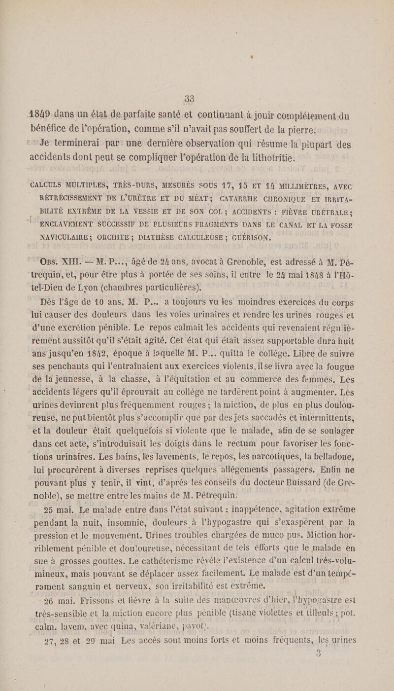 % 1849 dans un état de parfaite santé et continuant à jouir complètement du bénéfice de l’opération, comme s’il n’avait pas souffert de la pierre. Je terminerai par une dernière observation cpii résume la plupart des accidents dont peut se compliquer l’opération de la lithotritie. CALCULS MULTIPLES, TRÈS-DURS, MESURÉS SOUS 17, 15 ET 14 MILLIMÈTRES, AVEC RÉTRÉCISSEMENT DE L’üRÈTRE ET DU MÉAT; CATARRHE CHRONIQUE ET IRRITA¬ BILITÉ EXTRÊME DE LA VESSIE ET DE SON COL ; ACCIDENTS : FIÈVRE URÉTRALE ; ENCLAVEMENT SUCCESSIF DE PLUSIEURS FRAGMENTS DANS LE CANAL ET LA FOSSE NAV1CULAIRE ; ORCHITE ; DIATHÈSE CALCULEÜSE ; GUÉRISON, Obs. XIII. — M. P..., âgé de 24 ans, avocat à Grenoble, est adressé à M. Pé- trequin, et, pour être plus à portée de ses soins, i! entre le 24 mai 1848 à l’Hô- tel-Dieu de Lyon (chambres particulières). Dès l’âge de 10 ans, M. P... a toujours vu les moindres exercices du corps lui causer des douleurs dans les voies urinaires et rendre les urines rouges et d’une excrétion pénible. Le repos calmait les accidents qui revenaient régù iô- rement aussitôt qu’il s’était agité. Cet état qui était assez supportable dura huit ans jusqu’en 1842, époque à laquelle M. P... quitta le collège. Libre de suivre ses penchants qui l’entraînaient aux exercices violents, il se livra avec la fougue de la jeunesse, à la chasse, à l’équitation et au commerce des femmes. Les accidents légers qu’il éprouvait au collège ne tardèrent point à augmenter. Les urines devinrent plus fréquemment rouges; la miction, déplus en plus doulou¬ reuse, ne put bientôt plus s’accomplir que par des jets saccadés et intermittents, et la douleur était quelquefois si violente que le malade, afin de se soulager dans cet acte, s’introduisait les doigts dans le rectum pour favoriser les fonc¬ tions urinaires. Les bains, les lavements, le repos, les narcotiques, la belladone, lui procurèrent à diverses reprises quelques allégements passagers. Enlin ne pouvant plus y tenir, il vint, d’après les conseils du docteur Buissard (de Gre¬ noble), se mettre entre les mains de M. Pétrequin. 25 mai. Le malade entre dans l’état suivant : inappétence, agitation extrême pendant la nuit, insomnie, douleurs à l’bypogaslre qui s’exaspèrent par la pression et le mouvement. Urines troubles chargées de muco pus. Miction hor¬ riblement pénible et douloureuse, nécessitant de tels efforts que le malade en sue à grosses gouttes. Le cathétérisme révèle l’existence d’un calcul très-volu¬ mineux, mais pouvant se déplacer assez facilement. Le malade est d’un tempé¬ rament sanguin et nerveux, son irritabilité est extrême. 26 mai. Frissons et lièvre à la suite des manœuvres d’hier, l’hypogastre est très-sensible et la miction encore plus pénible (tisane violettes et tilleuls ; pot. calm. lavem. avec quina, valériane, pavot). 27, 28 et 29' mai Les accès sont moins forts et moins fréquents, les urines O O