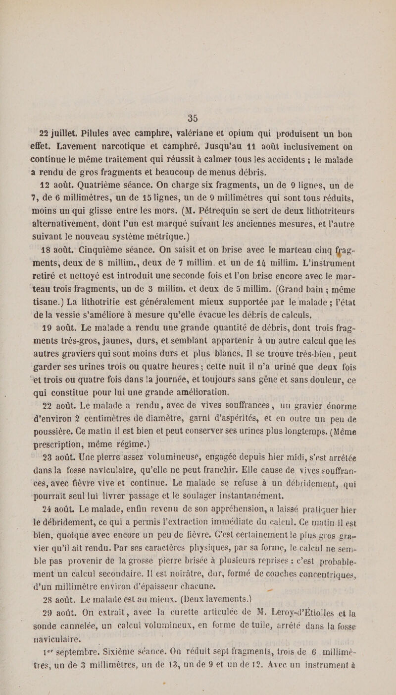 22 juillet. Pilules avec camphre, valériane et opium qui produisent un bon effet. Lavement narcotique et camphré. Jusqu’au il août inclusivement on continue le même traitement qui réussit à calmer tous les accidents ; le malade a rendu de gros fragments et beaucoup de menus débris. 12 août. Quatrième séance. On charge six fragments, un de 9 lignes, un de 7, de 6 millimètres, un de 15 lignes, un de 9 millimètres qui sont tous réduits, moins un qui glisse entre les mors. (M. Pétrequin se sert de deux lithotriteurs alternativement, dont l’un est marqué suivant les anciennes mesures, et l’autre suivant le nouveau système métrique.) 18 août. Cinquième séance. On saisit et on brise avec le marteau cinq frag¬ ments, deux de 8 miilim., deux de 7 millim. et un de 14 millim. L’instrument retiré et nettoyé est introduit une seconde fois et l’on brise encore avec le mar¬ teau trois fragments, un de 3 millim. et deux de 5 millim. (Grand bain ; même tisane.) La lithotritie est généralement mieux supportée par le malade ; l’état de la vessie s’améliore à mesure qu’elle évacue les débris de calculs. 19 août. Le malade a rendu une grande quantité de débris, dont trois frag¬ ments très-gros, jaunes, durs, et semblant appartenir à un autre calcul que les autres graviers qui sont moins durs et plus blancs. Il se trouve très-bien, peut garder ses urines trois ou quatre heures; cette nuit il n’a uriné que deux fois et trois ou quatre fois dans la journée, et toujours sans gêne et sans douleur, ce qui constitue pour lui une grande amélioration. 22 août. Le malade a rendu, avec de vives souffrances, un gravier énorme d’environ 2 centimètres de diamètre, garni d’aspérités, et en outre un peu de poussière. Ce matin il est bien et peut conserver ses urines plus longtemps. (Même prescription, même régime.) 23 août. Une pierre assez volumineuse, engagée depuis hier midi, s’est arrêtée dans la fosse naviculaire, qu’elle ne peut franchir. Elle cause de vives souffran¬ ces, avec fièvre vive et continue. Le malade se refuse à un débrideraient, qui pourrait seul lui livrer passage et le soulager instantanément. 24 août. Le malade, enfin revenu de son appréhension, a laissé pratiquer hier le débridement, ce qui a permis l’extraction immédiate du calcul. Ce matin il est bien, quoique avec encore un peu de fièvre. C’est certainement le plus gros gra¬ vier qu’il ait rendu. Par ses caractères physiques, par sa forme, le calcul ne sem¬ ble pas provenir de la grosse pierre brisée à plusieurs reprises : c’est probable¬ ment un calcul secondaire. Il est noirâtre, dur, formé découches concentriques, d’un millimètre environ d’épaisseur chacune. 28 août. Le malade est au mieux. (Deux lavements.) 29 août. On extrait, avec la curette articulée de M. Leroy-d’Étiolles et la sonde cannelée, un calcul volumineux, en forme de tuile, arrêté dans la fosse naviculaire. 1er septembre. Sixième séance. On réduit sept fragments, trois de 6 millimè¬ tres, un de 3 millimètres, un de 13, un de 9 et un de 12. Avec un instrument à