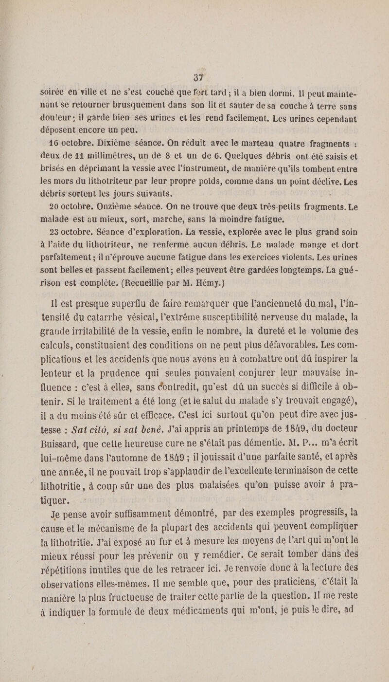 31 soirée en ville et ne s’est couché que ton tard ; il a bien dormi. Il peut mainte¬ nant se retourner brusquement dans son lit et sauter de sa couche à terre sans douleur* il garde bien ses urines et les rend facilement. Les urines cependant déposent encore un peu. 16 octobre. Dixième séance. On réduit avec le marteau quatre fragments : deux de il millimètres, un de 8 et un de 6. Quelques débris ont été saisis et brisés en déprimant la vessie avec l’instrument, de manière qu’ils tombent entre les mors du lithotriteur par leur propre poids, comme dans un point déclive. Les débris sortent les jours suivants, 20 octobre. Onzième séance. On ne trouve que deux très petits fragments. Le malade est au mieux, sort, marche, sans la moindre fatigue. 23 octobre. Séance d’exploration. La vessie, explorée avec le plus grand soin à l’aide du lithotriteur, ne renferme aucun débris. Le malade mange et dort parfaitement; il n’éprouve aucune fatigue dans les exercices violents. Les urines sont belles et passent facilement; elles peuvent être gardées longtemps. La gué¬ rison est complète. (Recueillie par M. Hémy.) Il est presque superflu de faire remarquer que l’ancienneté du mal, l’in» tensilé du catarrhe vésical, l’extrême susceptibilité nerveuse du malade, la grande irritabilité de la vessie, enfin le nombre, la dureté et le volume des calculs, consliluaient des conditions on ne peut plus défavorables. Les com¬ plications et les accidents que nous avons eu à combattre ont dû inspirer la lenteur et la prudence qui seules pouvaient conjurer leur mauvaise in¬ fluence : c’est à elles, sans Contredit, qu’est dû un succès si difficile à ob¬ tenir. Si le traitement a été long (etïe salut du malade s’y trouvait engagé), il a du moins été sûr et efficace. G’est ici surtout qu’on peut dire avec jus¬ tesse : Sat cita, si sat benè. J’ai appris au printemps de 18Û9, du docteur Buissard, que cette heureuse cure ne s’était pas démentie. M. P... m’a écrit lui-même dans l’automne de 1849 ; il jouissait d’une parfaite santé, et après une année, il ne pouvait trop s’applaudir de l’excellente terminaison de cette lithotritie, à coup sûr une des plus malaisées qu’on puisse avoir à pra¬ tiquer. Je pense avoir suffisamment démontré, par des exemples progressifs, la cause et le mécanisme de la plupart des accidents qui peuvent compliquer la lithotritie. J’ai exposé au fur et à mesure les moyens de l’art qui m’ont le mieux réussi pour les prévenir eu y remédier. Ce serait tomber dans des répétitions inutiles que de les retracer ici. Je renvoie donc à la lecture des observations elles-mêmes. Il me semble que, pour des praticiens, c'était la manière la plus fructueuse de traiter cette partie de la question. Il me reste à indiquer la formule de deux médicaments qui m’ont, je puis le dire, ad