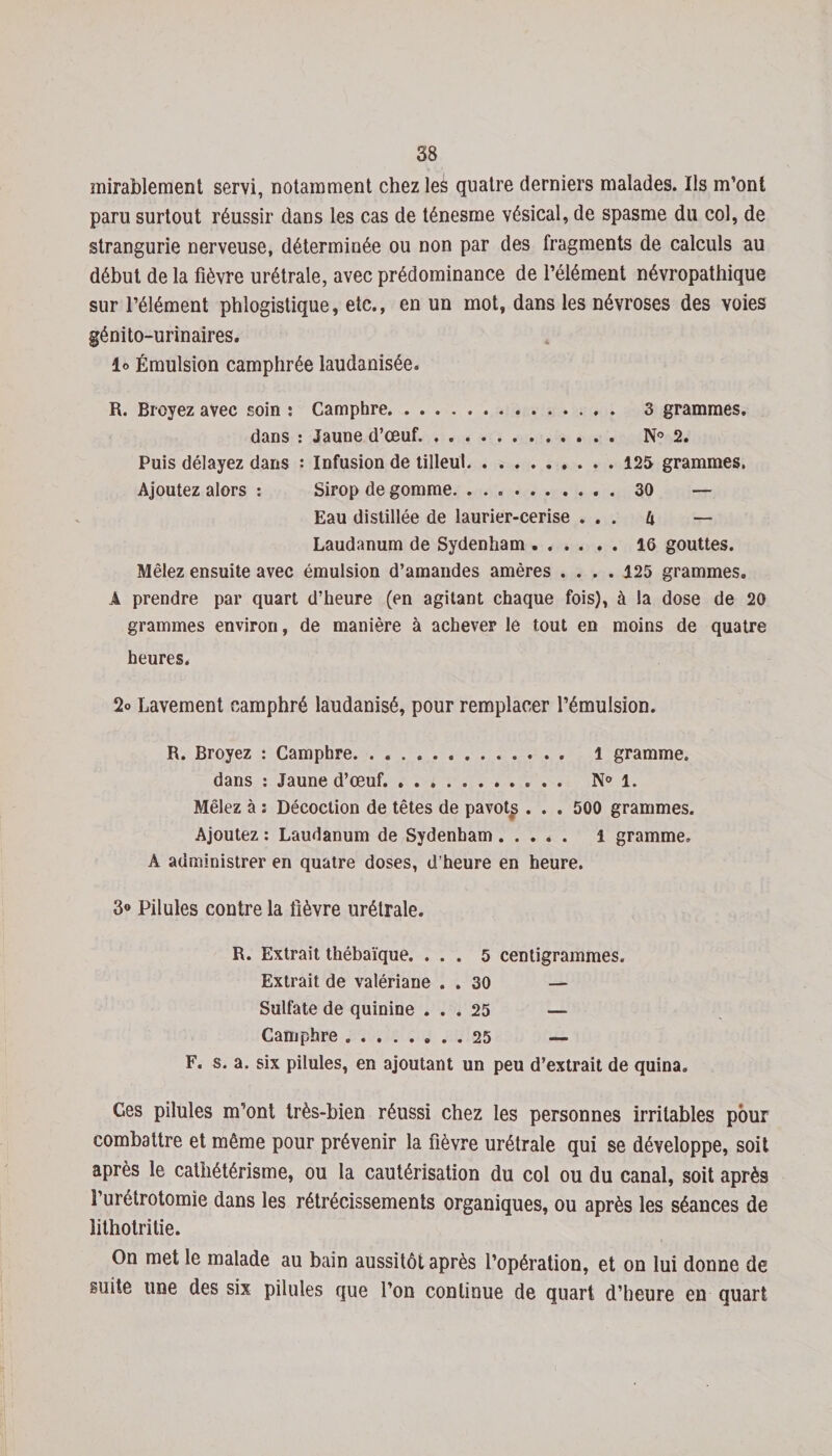 mirablement servi, notamment chez les quatre derniers malades. Ils m’ont paru surtout réussir dans les cas de ténesme vésical, de spasme du col, de strangurie nerveuse, déterminée ou non par des fragments de calculs au début de la fièvre urétrale, avec prédominance de l’élément névropathique sur l’élément phlogistique, etc., en un mot, dans les névroses des voies génito-urinaires. lo Émulsion camphrée laudanisée. R. Broyez avec soin : Camphre. 3 grammes. dans : Jaune d’œuf... N° 2. Puis délayez dans : Infusion de tilleul.125 grammes, Ajoutez alors : Sirop de gomme. 30 — Eau distillée de laurier-cerise ... k — Laudanum de Sydenham ..16 gouttes. Mêlez ensuite avec émulsion d’amandes amères .... 125 grammes. A prendre par quart d’heure (en agitant chaque fois), à la dose de 20 grammes environ, de manière à achever le tout en moins de quatre heures. 2» Lavement camphré laudanisé, pour remplacer l’émulsion. R. Broyez : Camphre. 1 gramme. dans : Jaune d’œuf. ........... N° 1. Mêlez à ; Décoction de têtes de pavot£ . . . 500 grammes. Ajoutez : Laudanum de Sydenham. l gramme. A administrer en quatre doses, d’heure en heure. 3° Pilules contre la fièvre urétrale. R. Extrait thébaïque. ... 5 centigrammes. Extrait de valériane . . 30 — Sulfate de quinine ... 25 — Camphre.25 — F. s. a. six pilules, en ajoutant un peu d’extrait de quina. Ces pilules m’ont très-bien réussi chez les personnes irritables pour combattre et même pour prévenir la fièvre urétrale qui se développe, soit après le cathétérisme, ou la cautérisation du col ou du canal, soit après l’urétrotomie dans les rétrécissements organiques, ou après les séances de lithotri tie. On met le malade au bain aussitôt après l’opération, et on lui donne de suite une des six pilules que l’on continue de quart d’heure en quart