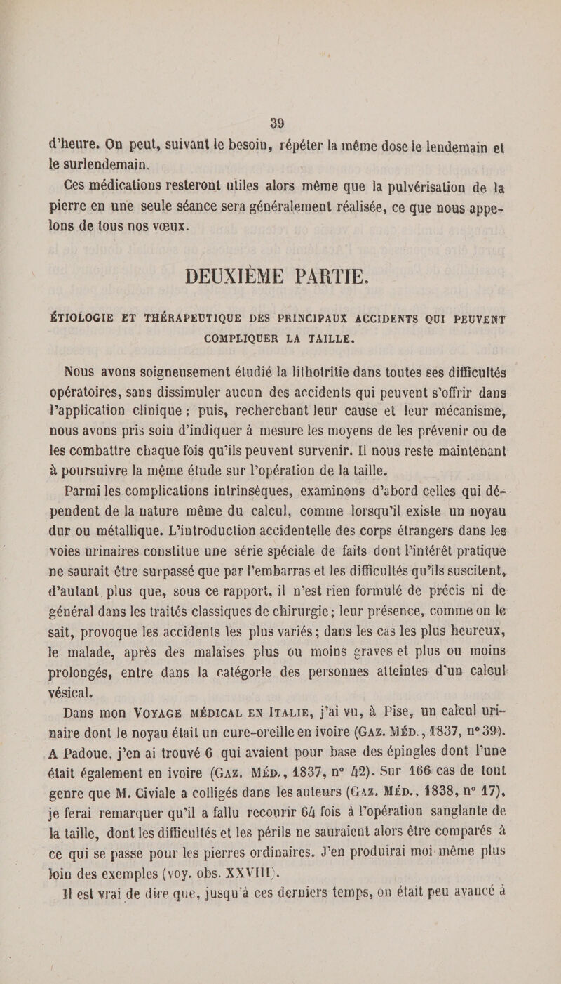 d’heure. On peut, suivant le besoin, répéter ta même dose le lendemain et le surlendemain. Ces médications resteront utiles alors même que la pulvérisation de la pierre en une seule séance sera généralement réalisée, ce que nous appe¬ lons de tous nos vœux. DEUXIÈME PARTIE. ÉTIOLOGIE ET THÉRAPEUTIQUE DES PRINCIPAUX ACCIDENTS QUI PEUVENT COMPLIQUER LA TAILLE. Nous avons soigneusement étudié la lithotritie dans toutes ses difficultés opératoires, sans dissimuler aucun des accidents qui peuvent s’offrir dans l’application clinique ; puis, recherchant leur cause et leur mécanisme, nous avons pris soin d’indiquer à mesure les moyens de les prévenir ou de les combattre chaque fois qu’ils peuvent survenir. Il nous reste maintenant à poursuivre la même élude sur l’opération de la taille. Parmi les complications intrinsèques, examinons d’abord celles qui dé¬ pendent de la nature même du calcul, comme lorsqu’il existe un noyau dur ou métallique. L’introduction accidentelle des corps étrangers dans les voies urinaires constitue une série spéciale de faits dont l’intérêt pratique ne saurait être surpassé que par l’embarras et les difficultés qu’ils suscitent, d’autant plus que, sous ce rapport, il n’est rien formulé de précis ni de général dans les traités classiques de chirurgie; leur présence, comme on le sait, provoque les accidents les plus variés ; dans les cas les plus heureux, le malade, après des malaises plus ou moins graves et plus ou moins prolongés, entre dans la catégorie des personnes atteintes d'un calcul vésical. Dans mon Voyage médical en Italie, j’ai vu, à Pise, un calcul uri¬ naire dont le noyau était un cure-oreille en ivoire (Gaz. IVîéd. , 1837, n°39). A Padoue, j’en ai trouvé 6 qui avaient pour base des épingles dont l’une était également en ivoire (Gaz. Méd,, 1837, n° A2). Sur 166 cas de tout genre que M. Civiale a colligés dans les auteurs (Gaz. Méd., 1838, n° 17), je ferai remarquer qu’il a fallu recourir 6û fois à l’opération sanglante de la taille, dont les difficultés et les périls ne sauraient alors être comparés à ce qui se passe pour les pierres ordinaires. J’en produirai moi même plus loin des exemples (voy. obs. XXVIII). U est vrai de dire que, jusqu’à ces derniers temps, on était peu avancé à