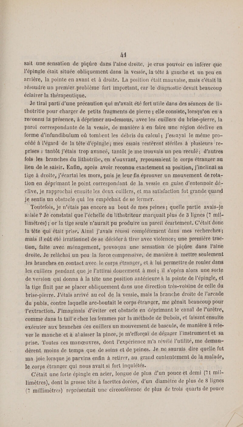 k\ sait une sensation de piqûre dans l’aine droite, je crus pouvoir en inférer que l’épingle était située obliquement dans la vessie, la tête à gauche et un peu en arrière, la pointe en avant et à droite. La position était mauvaise, mais c’était là résoudre un premier.problème fort important, car le diagnostic devait beaucoup éclairer la thérapeutique. Je tirai parti d’une précaution qui m’avait été fort utile dans des séances de li- thotritie pour charger de petits fragments de pierre ; elle consiste, lorsqu’on en a reconnu la présence, à déprimer au-dessous, avec les cuillers du brise-pierre, la paroi correspondante de la vessie, de manière à en faire une région déclive en forme d’infundibulum où tombent les débris du calcul ; j’essayai le même pro¬ cédé à l’égard de la tête d’épingle; mes essais restèrent stériles à plusieurs re¬ prises : tantôt j’étais trop avancé, tantôt je me trouvais un peu reculé; d'autres fois les branches du lithotribe, en s’ouvrant, repoussaient le corps étranger au lieu de le saisir. Enfin, après avoir reconnu exactement sa position, j’inclinai sa tige à droite, j’écartai les mors, puis je leur fis éprouver un mouvement de rota¬ tion en déprimant le point correspondant de la vessie en guise d’entonnoir dé¬ clive, je rapprochai ensuite les deux cuillers, et ma satisfaction fut grande quand je sentis un obstacle qui les empêchait de se fermer. Toutefois, je n’étais pas encore au bout de mes peines; quelle partie avais-je saisie? Je constatai que l’échelle du lithotriteur marquait plus de 3 lignes (7 mil¬ limètres) ; or la tige seule n’aurait pu produire un pareil écartement. C’était donc la tête qui était prise. Ainsi j’avais réussi complètement dans mes recherches; mais il eût été irrationnel de se décidera tirer avec violence; une première trac¬ tion, faite avec ménagement, provoqua une sensation de piqûre dans l’aine droite. Je relâchai un peu la force compressive, de manière à mettre seulement les branches en contact avec le corps étranger, et à lui permettre de rouler dans les cuillers pendant que je l’attirai doucement à moi ; il s’opéra alors une sorte de version qui donna à. la tête une position antérieure à la pointe de l’épingle, et la tige finit par se placer obliquement dans une direction très-voisine de celle du brise-pierre. J’étais arrivé au col de la vessie, mais la branche droite de l’arcade du pubis, contre laquelle arc-boutait le corps étranger, me gênait beaucoup pour l’extraction. J’imaginais d’éviter cet obstacle en déprimant le canal de l’urètre, comme dans la tail’e chez les femmes par la méthode de Dubois, et faisant ensuite exécuter aux branches des cuillers un mouvement de bascule, de manièie à rele¬ ver le manche et à abaisser la pince, je m’efforçai de dégager 1 instrument et sa prise. Toutes ces manœuvres, dont l’expérience m’a révélé 1 utilité, me deman¬ dèrent moins de temps que de soins et de peines. Je ne saurais dire quelle fut ma joie lorsque je parvins enfin à retirer, au grand contentement de la malade, le corps étranger qui nous avait si fort inquiétés. C’était une forte épingle en acier, longue de plus d’un pouce et demi (71 mil¬ limètres), dont la grosse tête à facettes dorées, d’un diamètre de plus de 8 lignes (7 millimètres) représentait une circonférence de plus de trois quarts de pouce /