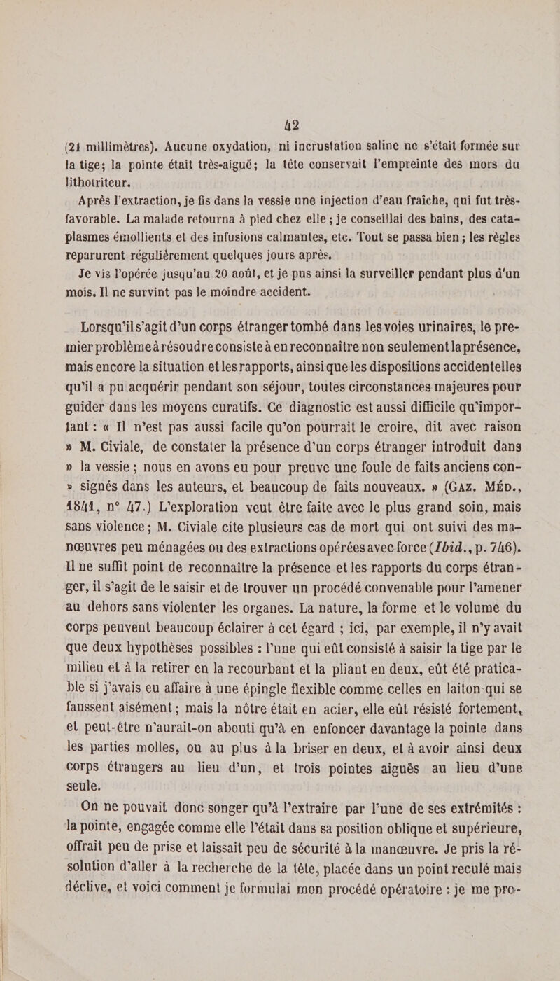 62 (21 millimètres). Aucune oxydation, ni incrustation saline ne s’était formée sur la tige; la pointe était très-aiguë; la tête conservait l’empreinte des mors du lithoiriteur. Après l’extraction, je fis dans la vessie une injection d’eau fraîche, qui fut très- favorable. La malade retourna à pied chez elle ; je conseillai des bains, des cata¬ plasmes émollients et des infusions calmantes, etc. Tout se passa bien; les règles reparurent régulièrement quelques jours après. Je vis l’opérée jusqu’au 20 août, et je pus ainsi la surveiller pendant plus d'un mois. Il ne survint pas le moindre accident. Lorsqu’il s’agit d’un corps étranger tombé dans les voies urinaires, lepre- mierproblèmeàrésoudreconsisteà en reconnaître non seulementlaprésence, mais encore la situation et les rapports, ainsi que les dispositions accidentelles qu’il a pu acquérir pendant son séjour, toutes circonstances majeures pour guider dans les moyens curatifs. Ce diagnostic est aussi difficile qu’impor¬ tant : « Il n’est pas aussi facile qu’on pourrait le croire, dit avec raison » M. Civiale, de constater la présence d’un corps étranger introduit dans » la vessie ; nous en avons eu pour preuve une foule de faits anciens con- » signés dans les auteurs, et beaucoup de faits nouveaux. » (Gaz. Méd., 1861, n° 67.) L’exploration veut être faite avec le plus grand soin, mais sans violence; M. Civiale cite plusieurs cas de mort qui ont suivi des ma¬ nœuvres peu ménagées ou des extractions opérées avec force {Ibid., p. 766). Il ne suffit point de reconnaître la présence et les rapports du corps étran¬ ger, il s’agit de le saisir et de trouver un procédé convenable pour l’amener au dehors sans violenter les organes. La nature, la forme et le volume du corps peuvent beaucoup éclairer à cet égard ; ici, par exemple, il n’y avait que deux hypothèses possibles : l’une qui eût consisté à saisir la tige par le milieu et à la retirer en la recourbant et la pliant en deux, eût été pratica¬ ble si j’avais eu affaire à une épingle flexible comme celles en laiton qui se faussent aisément; mais la nôtre était en acier, elle eût résisté fortement, et peut-être n’aurait-on abouti qu’à en enfoncer davantage la pointe dans les parties molles, ou au plus à la briser en deux, et à avoir ainsi deux corps étrangers au lieu d’un, et trois pointes aiguës au lieu d’une seule. On ne pouvait donc songer qu’à l’extraire par l’une de ses extrémités : la pointe, engagée comme elle l’était dans sa position oblique et supérieure, offrait peu de prise et laissait peu de sécurité à la manœuvre. Je pris la ré¬ solution d’aller à la recherche de la tête, placée dans un point reculé mais déclive, et voici comment je formulai mon procédé opératoire : je me pre-