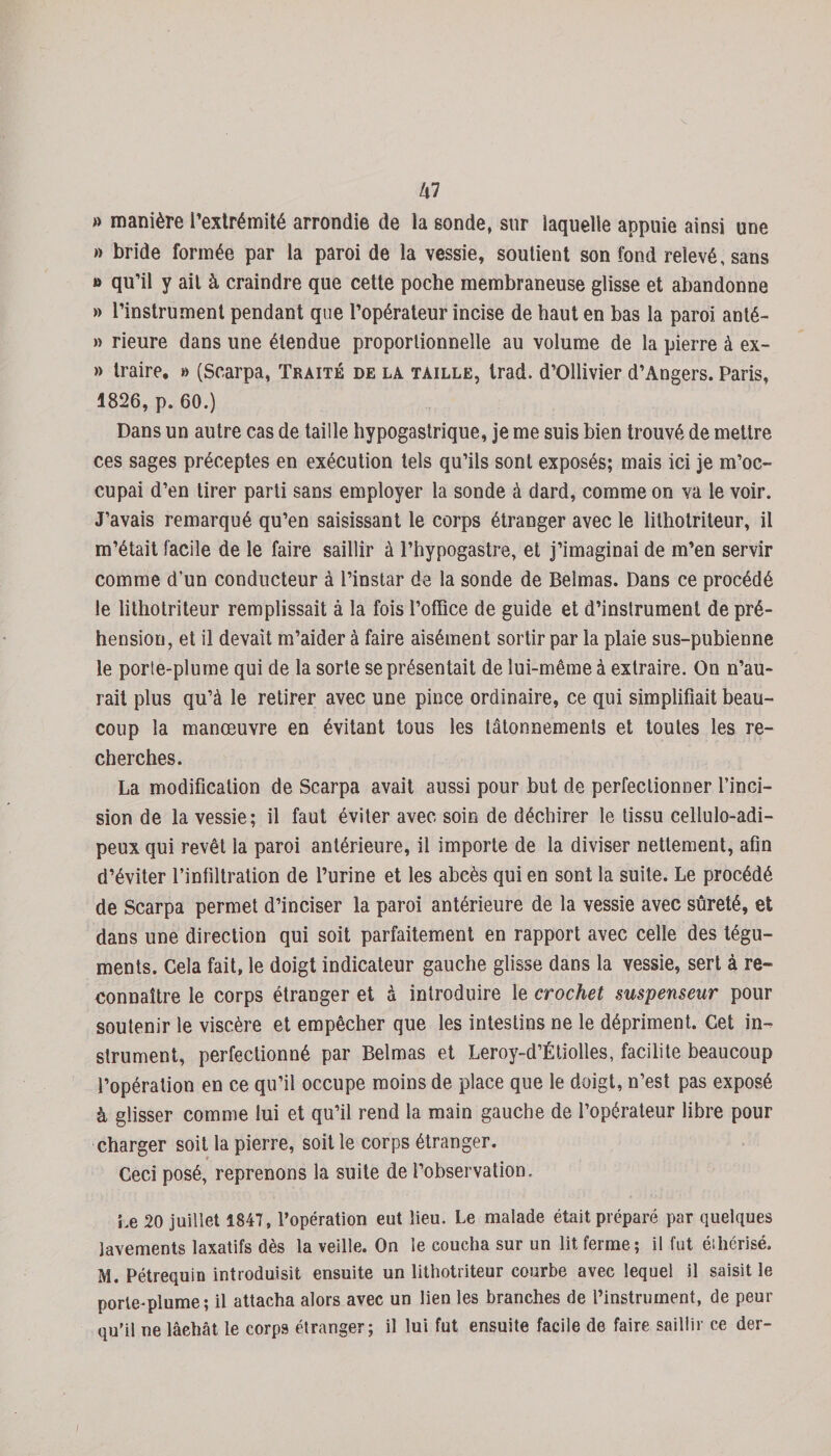 lil » manière l’extrémité arrondie de la sonde, sur laquelle appuie ainsi une » bride formée par la paroi de la vessie, soutient son fond relevé, sans » qu’il y ail à craindre que cette poche membraneuse glisse et abandonne » l’instrument pendant que l’opérateur incise de haut en bas la paroi anté- » rieure dans une étendue proportionnelle au volume de la pierre à ex- » traire. » (Scarpa, Traité de la taille, trad. d’Ollivier d’Angers. Paris, 1826, p. 60.) Dans un autre cas de taille hypogastrique, je me suis bien trouvé de mettre ces sages préceptes en exécution tels qu’ils sont exposés; mais ici je m’oc¬ cupai d’en tirer parti sans employer la sonde à dard, comme on va le voir. J’avais remarqué qu’en saisissant le corps étranger avec le lithotriteur, il m’était facile de le faire saillir à l’hypogastre, et j’imaginai de m’en servir comme d’un conducteur à l’instar de la sonde de Belmas. Dans ce procédé le lithotriteur remplissait à la fois l’office de guide et d’instrument de pré¬ hension, et il devait m’aider à faire aisément sortir par la plaie sus-pubienne le porte-plume qui de la sorte se présentait de lui-même à extraire. On n’au¬ rait plus qu’à le retirer avec une pince ordinaire, ce qui simplifiait beau¬ coup la manœuvre en évitant tous les tâtonnements et toutes les re¬ cherches. La modification de Scarpa avait aussi pour but de perfectionner l’inci¬ sion de la vessie; il faut éviter avec soin de déchirer le tissu cellulo-adi- peux qui revêt la paroi antérieure, il importe de la diviser nettement, afin d’éviter l’infiltration de l’urine et les abcès qui en sont la suite. Le procédé de Scarpa permet d’inciser la paroi antérieure de la vessie avec sûreté, et dans une direction qui soit parfaitement en rapport avec celle des tégu¬ ments. Cela fait, le doigt indicateur gauche glisse dans la vessie, sert à re¬ connaître le corps étranger et à introduire le crochet suspenseur pour soutenir le viscère et empêcher que les intestins ne le dépriment. Cet in¬ strument, perfectionné par Belmas et Leroy-d’Étiolles, facilite beaucoup l’opération en ce qu’il occupe moins de place que le doigt, n’est pas exposé à glisser comme lui et qu’il rend la main gauche de l’opérateur libre pour charger soit la pierre, soit le corps étranger. Ceci posé, reprenons la suite de l’observation. Le 20 juillet 1847, l’opération eut lieu. Le malade était préparé par quelques lavements laxatifs dès la veille. On le coucha sur un lit ferme; il fut éthérisé. M. Pétrequin introduisit ensuite un lithotriteur courbe avec lequel il saisit le porte-plume; il attacha alors avec un lien les branches de l’instrument, de peur qu'il ne lâehât le corps étranger; il lui fut ensuite facile de faire saillir ce der-