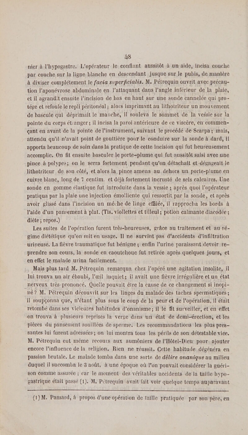 Z|8 nier à l’hypogastre. L’opérateur le confiant aussitôt à un aide, incisa couche par couche sur la ligne blanche en descendant jusque sur le pubis, de manière à diviser complètement le facia superficialis. M. Pétrequin ouvrit avec précau¬ tion l’aponévrose abdominale en l’attaquant dans l’angle inférieur de la plaie, et il agrandit ensuite l’incision de bas en haut sur une sonde cannelée qui pro¬ tège et refoule le repli péritonéal; alors imprimant au lithotriteur un mouvement de bascule qui déprimait le manche, il souleva le sommet de la vessie sur la pointe du corps étranger; il incisa la paroi antérieure de ce viscère, en commen¬ çant en avant de la pointe de l’instrument, suivant le procédé de Scarpa ; mais, attendu qu’il n’avait point de gouttière pour le conduire sur la sonde à dard, il apporta beaucoup de soin dans la pratique de cette incision qui fut heureusement accomplie. On fit ensuite basculer le porte-plume qui fut aussitôt saisi avec une pince à polypes; on le serra fortement pendant qu’on détachait et dégageait le lithotriteur de son côté, et alors la pince amena au dehors un porte-plume en cuivre blanc, long de 7 centim. et déjà fortement incrusté de sels calcaires. Une sonde en gomme élastique fut introduite dans la vessie ; après quoi l’opérateur pratiqua par la plaie une injection émolliente qui ressortit par la sonde, et après avoir glissé dans l’incision un mèche de linge effiiée, il rapprocha les bords à l’aide d’un pansement à plat. (Tis. viollettes et tilleul; potion calmante diacodée ; diète; repos.) Les suites de l’opération furent très-heureuses, grâce au traitement et au ré¬ gime diététique qu’on mit en usage. Il ne survint pas d’accidents d’infiltration mineuse. La fièvre traumatique fut bénigne; enfin l’urine paraissant devoir re¬ prendre son cours, la sonde en caoutchouc fut retirée après quelques jours, et en effet le malade urina facilement. Mais plus tard M. Pétrequin remarqua chez l’opéré une agitation insolite, il lui trouva un air ébaubi, l’œil inquiet; il avait une fièvre irrégulière et un état nerveux très-prononcé. Quelle pouvait être la cause de ce changement si inopi¬ né? M. Pétrequin découvrit sur les linges du malade des taches spermatiques; il soupçonna que, n’étant plus sous le coup de la peur et de l’opération, il était retombé dans ses vicieuses habitudes d’onanisme; il le fit surveiller, et en effet on trouva à plusieurs reprises la verge dans un état de demi-érection, et les pièces du pansement souillées de sperme. Les recommandations les plus pres¬ santes lui furent adressées; on lui montra tous les périls de son détestable vice. M. Pétrequin eut même recours aux aumôniers de l’Hôtel-Dieu pour ajouter encore l’influence de la religion. Rien ne réussit. Cette habitude, dégénéra en passion brutale. Le malade tomba dans une sorte de délire onanique au milieu duquel il succomba le 3 août, à une époque où l’on pouvait considérer la guéri¬ son comme assurée ; car le moment des véritables accidents de la taille hypo¬ gastrique était passé (1). M. Pétrequin avait fait voir quelque temps auparavant (!)M. Pamard, à propos d’une opération de faille pratiquée par son père, en