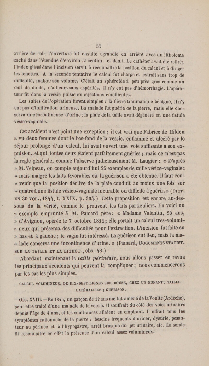 strière du col ; l’ouverture fut ensuite agrandie en arrière avec un lithotome caché dans l’étendue d’environ 2 centim. et demi,, Le cathéter avait été retiré? l’index glissé dans l’incision servit à reconnaître la position du calcul et à diriger les tenettes. A la seconde tentative le calcul fut chargé et extrait sans trop de difficulté, malgré son volume. C’était un sphéroïde à peu près gros comme un œuf de dinde, d’ailleurs sans aspérités. 11 n’y eut pas d’hémorrhagie. L’opéra¬ teur fit dans la vessie plusieurs injections émollientes. Les suites de l'opération furent simples : la fièvre traumatique bénigne, il n’y eut pas d’infiltration urineuse. La malade fut guérie de la pierre, mais elle con¬ serva une incontinence d’urine; la plaie delà taille avait dégénéré en une fistule vésieo-vaginale. Cet accident n’est point une exception ; il est vrai que Fabrice de Hilden a vu deux femmes dont le bas-fond de la vessie, enflammé et ulcéré par le séjour prolongé d’un calcul, lui avait ouvert une voie suffisante à son ex¬ pulsion, et qui toutes deux étaient parfaitement guéries ; mais ce n’est pas la règle générale, comme l’observe judicieusement M. Laugier : « D’après » M. Velpeau, on compte aujourd’hui 25 exemples de taille vésieo-vaginale; » mais malgré les faits favorables où la guérison a été obtenue, il faut con- » venir que la position déclive de la plaie conduit au moins une fois sur m quatreàune fistule vésieo-vaginale incurable ou difficile àguérir. » (Dict. en 30 vol., 18AA, t. XXIX, p. 30A.) Cette proposition est encore au-des¬ sous de la vérité, comme le prouvent les faits particuliers. En voici un m exemple emprunté à M. Pamard père: « Madame Valentin, 25 ans, » d’Avignon, opérée le 7 octobre 1811; elle portait un calcul très-volumi- » neux qui présenta des difficultés pour l’extraction. L’incision fut faite en » bas et à gauche ; le vagin fut intéressé. La guérison eut lieu, mais la ma- » lade conserva une incontinence d’urine. » (Pamard, Documents statist. SUR LA TAILLE ET LA LITHOT.,obs. AS.) Abordant maintenant la taille périnéale, nous allons passer en revue les principaux accidents qui peuvent la compliquer ; nous commencerons par les cas les plus simples. CALCUL VOLUMINEUX, DE DIX-SEPT LIGNES SUR DOUZE, CHEZ UN ENFANT; TAILLE LATÉRALISÉE ; GUÉRISON. Obs. XVIII.—En 1845, un garçon de 12 ans me fut amené de la Voulte (Ardèche), pour être traité d’une maladie de la vessie. Il souffrait du côté des voies urinaires depuis fâge de 4 ans, et les souffrances allaient en empirant. Il offrait tous les symptômes rationnels de la pierre : besoins fréquents d’uriner, dysurie, pesan¬ teur au périnée et à l’hypogastre, arrêt brusque du jet urinaire, etc. La sonde fit reconnaître en effet la présence d’un calcul assez volumineux.