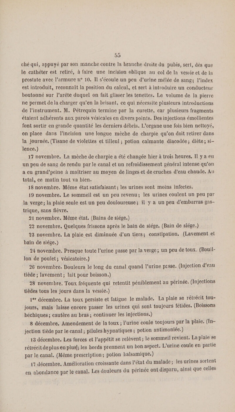 ché qui, appuyé par son manche contre la brandie droite du pubis, sert, dès que le cathéter est retiré, à faire une incision oblique au col de la vessie et de la prostate avec l’armure n° 10. Il s’écoule un peu d’urine mêlée de sang; l’index est introduit, reconnaît la position du calcul, et sert à introduire un conducteur boutonné sur l’arête duquel on fait glisser les tenettes. Le volume de la pierre ne permet delà charger qu’en la brisant, ce qui nécessite plusieurs introductions de l’instrument. M. Pétrequin termine par la curette, car plusieurs fragments étaient adhérents aux parois vésicales en divers points. Des injections émollientes font sortir en grande quantité les derniers débris. L’organe une fois bien nettoyé, on place dans l’incision une longue mèche de charpie qu’on doit retirer dans la journée. (Tisane de violettes et tilleul ; potion calmante diacodée ; diète ; si¬ lence.) 17 novembre. La mèche de charpie a été changée hier à trois heures. Il y a eu un peu de sang de rendu par le canal et un refroidissement général intense qu’on a eu grand’peine à maîtriser au moyen de linges et de cruches d’eau chaude. Au total, ce matin tout va bien. 18 novembre. Même état satisfaisant; les urines sont moins infectes. 19 novembre. Le sommeil est un peu revenu; les urines coulent un peu par la verge; la plaie seule est un peu douloureuse; il y a un peu d'embarras gas¬ trique, sans fièvre. 21 novembre. Même état. (Bains de siège.) 22 novembre. Quelques frissons après le bain de siège. (Bain de siège.) 23 novembre. La plaie est diminuée d’un tiers; constipation. (Lavement et bain de siège.) 24 novembre. Presque toute l’urine passe par la verge; un peu de toux. (Bouil¬ lon de poulet; vésicatoire.) 26 novembre. Douleurs le long du canal quand l’urine passe. (Injection d’eau tiède ; lavement ; lait pour boisson.) 28 novembre. Toux fréquente qui retentit péniblement au périnée. (Injections tièdes tous les jours dans la vessie.) 1er décembre. La toux persiste et fatigue le malade. La plaie se rétiécit tou¬ jours, mais laisse encore passer les urines qui sont toujours fétides. (Boissons béchiques ; cautère au bras ; continuer les injections.) 8 décembre. Amendement de la toux ; l’urine coule toujours par la plaie. (In¬ jection tiède par le canal ; pilules hypnatiques ; potion antimoniée.) 13 décembre. Les forces et l’appétit se relèvent; le sommeil revient. La plaie se rétrécit de plus en plus?; les bords prennent un bon aspect. L’urine coule en pariie par le canal. (Même prescription; potion balsamique.) 17 décembre. Amélioration croissante dans l’état du malade; les urines sortent en abondance par le canal. Les douleurs du périnée ont disparu, ainsi que celles