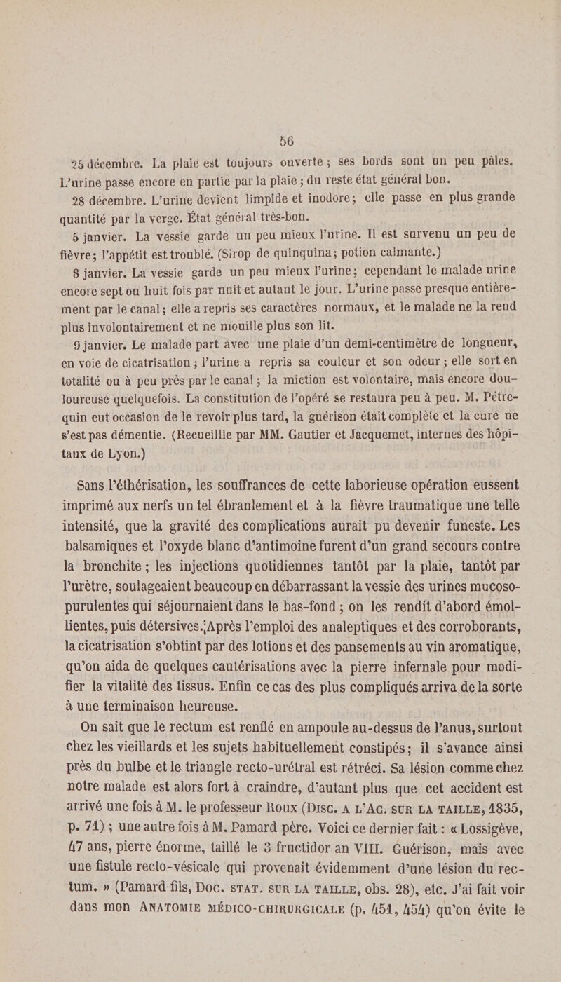 25 décembre. La plaie est toujours ouverte; ses bords sont un peu pâles. L’urine passe encore en partie par la plaie ; du reste état général bon. 28 décembre. L’urine devient limpide et inodore; elle passe en plus grande quantité par la verge. État général très-bon. 5 janvier. La vessie garde un peu mieux l’urine. Il est survenu un peu de fièvre; l’appétit est troublé. (Sirop de quinquina; potion calmante.) 8 janvier. La vessie garde un peu mieux l’urine; cependant le malade urine encore sept ou huit fois par nuit et autant le jour. L’urine passe presque entière¬ ment par le canal; elle a repris ses caractères normaux, et le malade ne la rend plus involontairement et ne mouille plus son lit. 9 janvier. Le malade part avec une plaie d’un demi-centimètre de longueur, en voie de cicatrisation ; l’urine a repris sa couleur et son odeur ; elle sort en totalité ou à peu près par le canal ; la miction est volontaire, mais encore dou¬ loureuse quelquefois. La constitution de l’opéré se restaura peu à peu. M. Pétre- quin eut occasion de le revoir plus tard, la guérison était complète et la cure ne s’est pas démentie. (Recueillie par MM. Gautier et Jacquemet, internes des hôpi¬ taux de Lyon.) Sans l’éthérisation, les souffrances de cette laborieuse opération eussent imprimé aux nerfs un tel ébranlement et à la fièvre traumatique une telle intensité, que la gravité des complications aurait pu devenir funeste. Les balsamiques et l’oxyde blanc d’antimoine furent d’un grand secours contre la bronchite ; les injections quotidiennes tantôt par la plaie, tantôt par l’urètre, soulageaient beaucoup en débarrassant la vessie des urines mucoso- purulentes qui séjournaient dans le bas-fond ; on les rendit d’abord émol¬ lientes, puis détersives.;Après l’emploi des analeptiques et des corroborants, la cicatrisation s’obtint par des lotions et des pansements au vin aromatique, qu’on aida de quelques cautérisations avec la pierre infernale pour modi¬ fier la vitalité des tissus. Enfin ce cas des plus compliqués arriva de la sorte à une terminaison heureuse. On sait que le rectum est renflé en ampoule au-dessus de l’anus, surtout chez les vieillards et les sujets habituellement constipés; il s’avance ainsi près du bulbe et la triangle recto-urétral est rétréci. Sa lésion comme chez notre malade est alors fort à craindre, d’autant plus que cet accident est arrivé une fois à M. le professeur Roux (Disc, a l’Ac. sur la taille, 1835, p. 71) ; une autre fois àM. Pamard père. Voici ce dernier fait : « Lossigève, 47 ans, pierre énorme, taillé le 3 fructidor an VIII. Guérison, mais avec une fistule recto-vésicale qui provenait évidemment d’une lésion du rec¬ tum. » (Pamard fils, Doc. stat. sur la taille, obs. 28), etc. J’ai fait voir dans mon Anatomie médico-chirurgicale (p. 451, 454) qu’on évite le