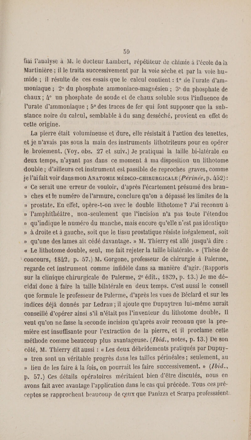 fiai l’analyse à M. le docteur Lambert, répétiteur de chimie à l’école de la Martinière ; il le traita successivement par la voie sèche et par ia voie hu¬ mide ; il résulte de ces essais que le calcul contient : 1° de i’urate d’am¬ moniaque ; 2° du phosphate ammoniaco-magnésien ; 3° du phosphate de chaux; lx° un phosphate de soude et de chaux soluble sous l’influence de l’urate d’ammoniaque ; 5° des traces de fer qui font supposer que la sub¬ stance noire du calcul, semblable à du sang desséché, provient en effet de cette origine. La pierre était volumineuse et dure, elle résistait à l’action des tenettes, et je n’avais pas sous la main des instruments lithotriteurs pour en opérer ie broiement. (Voy. obs. 27 et suiv.) Je pratiquai la taille bi-îatérale en deux temps, n’ayant pas dans ce moment à ma disposition un lithotome double ; d’ailleurs cet instrument est passible de reproches graves, comme je l’ai fait voir dans mon Anatomie mémgo-chikürgicale (Périnée, p. h52) : « Ce serait une erreur de vouloir, d’après l’écartement présumé des bran* » ches et le numéro de l’armure, conclure qu’on a dépassé les limites de la » prostate. En effet, opère-t-on avec le double lithotome? J’ai reconnu à » l’amphithéâtre, non-seulement que l’incision n’a pas toute l’étendue » qu’indique le numéro du manche, mais encore qu’elle n’est pas identique » à droite et à gauche, soit que ie tissu prostatique résiste inégalement, soit » qu’une des lames ait cédé davantage. » M. Thierry est allé jusqu’à dire : « Le lithotome double, seul, me fait rejeter la taille bilatérale. » (Thèse de concours, 18à2, p. 57.) M. Gorgone, professeur de chirurgie à Païenne, regarde cet instrument comme infidèle dans sa manière d’agir. (Piapporls sur la clinique chirurgicale de Palerme, 2e édit., 1839, p. 13.) Je me dé¬ cidai donc à faire la taille bilatérale en deux temps. C’est aussi le conseil que formule le professeur de Palerme, d’après les vues de Béclard et sur les indices déjà donnés par Ledran ; il ajoute que Dupuytren lui-même aurait conseillé d’opérer ainsi s’il n’était pas l’inventeur du lithotome double. Il veut qu’on ne fasse la seconde incision qu’après avoir reconnu que la pre¬ mière est insuffisante pour l’extraction de la pierre, et il proclame cette méthode comme beaucoup plus avantageuse. (Ibid., notes, p. 13.) De son côté, M. Thierry dit aussi : « Les deux débridements pratiqués par Dupuy- » tren sont un véritable progrès dans les tailles périnéales ; seulement, au » lieu de les faire à la fois, on pourrait les faire successivement. » (Ibid., p. 57.) Ges détails opératoires méritaient bien d’être discutés, nous en avons fait avec avantage l’application dans le cas qui précède. Tous ces pré¬ ceptes se rapprochent beaucoup de c.eux que Panizza et Scarpa professaient