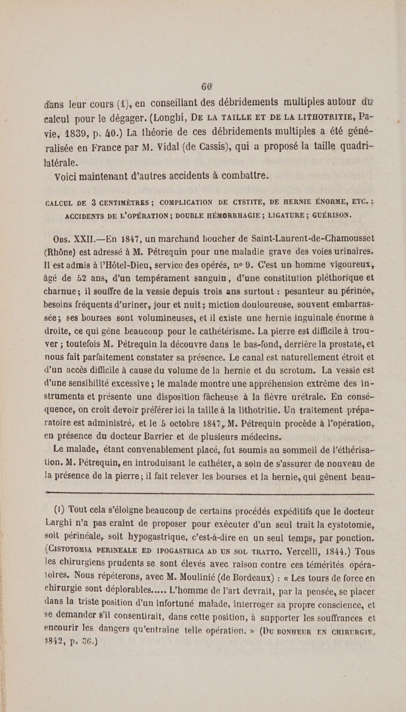 GO d&amp;ïis leur cours (1), en conseillant des débridements multiples autour du calcul pour le dégager. (Longhi, De la taille et de la lithotritie, Pa- vie, 1839, p. 40.) La théorie de ces débridements multiples a été géné¬ ralisée en France par M. Vidal (de Cassis), qui a proposé la taille quadri¬ latérale. Voici maintenant d’autres accidents à combattre. CALCUL DE 3 CENTIMÈTRES ; COMPLICATION DE CYSTITE, DE HERNIE ÉNORME, ETC. f ACCIDENTS DE L’OPÉRATION; DOUBLE HÉMORRHAGIE; LIGATURE; GUÉRISON. Obs. XXII.—En 1847, un marchand boucher de Saint-Laurent-de-Chamousset (Rhône) est adressé à M. Pétrequin pour une maladie grave des voies urinaires. Il est admis à l’Hôtel-Dieu, service des opérés, n° 9. C’est un homme vigoureux, âgé de 52 ans, d’un tempérament sanguin, d’une constitution pléthorique et charnue; il souffre delà vessie depuis trois ans surtout : pesanteur au périnée, besoins fréquents d’uriner, jour et nuit; miction douloureuse, souvent embarras¬ sée; ses bourses sont volumineuses, et il existe une hernie inguinale énorme à droite, ce qui gène beaucoup pour le cathétérisme. La pierre est difficile à trou¬ ver ; toutefois M. Pétrequin la découvre dans le bas-fond, derrière la prostate, et nous fait parfaitement constater sa présence. Le canal est naturellement étroit et d’un accès difficile à cause du volume de la hernie et du scrotum. La vessie est d’une sensibilité excessive ; le malade montre une appréhension extrême des in¬ struments et présente une disposition fâcheuse à la fièvre urétrale. En consé¬ quence, on croit devoir préférer ici la taille à la lithotritie. Un traitement prépa¬ ratoire est administré,, et le 5 octobre 1-847,, M. Pétrequin procède à l’opération, en présence du docteur Barrier et de plusieurs médecins. Le malade, étant convenablement placé, fut soumis au sommeil de l’éthérisa¬ tion. M. Pétrequin, en introduisant le cathéter, a soin de s’assurer de nouveau de !a présence de la pierre; il fait relever les bourses et la hernie, qui gênent beau- (l) Tout cela s'éloigne beaucoup de certains procédés expéditifs que le docteur Larghi n’a pas craint de proposer pour exécuter d’un seul trait la cystotomie, soit périnéale, soit hypogastrique, c’est-à-dire en un seul temps, par ponction. ;ClSTOTOMIA PERINEALE ED 1POGASTR1CA AD UN SOL TRATTO. Vei’Celli, 1844.) TOUS les chirurgiens prudents se sont élevés avec raison contre ces témérités opéra- loires. Nous répéterons, avec M. Moulinié (de Bordeaux) : « Les tours de force en chirurgie sont déplorables..... L’homme de l’art devrait, par la pensée, se placer dans la tiiste position d’un infortuné malade, interroger sa propre conscience, et se demander s il consentirait, dans cette position, à supporter les souffrances et encourir les dangers qu’entraîne telle opération. » (Du bonheur en chirurgie, 1842, p. 36.)