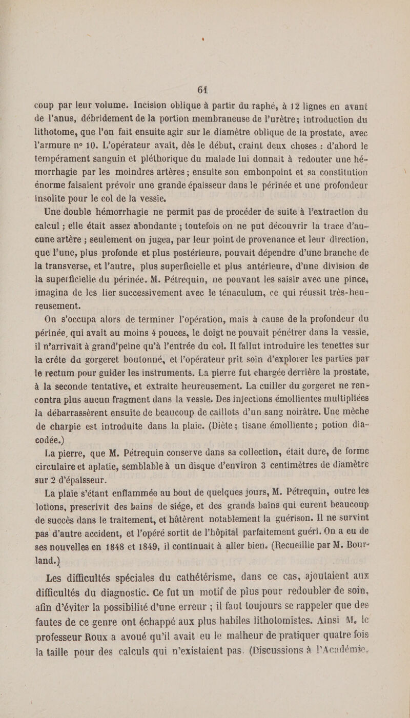 « 61 coup par leur volume. Incision oblique à partir du raphé, à 12 lignes en avant de l’anus, débridement de la portion membraneuse de l’urètre; introduction du lithotome, que l’on fait ensuite agir sur le diamètre oblique de la prostate, avec l’armure n° 10. L’opérateur avait, dès le début, craint deux choses : d’abord le tempérament sanguin et pléthorique du malade lui donnait à redouter une hé¬ morrhagie par les moindres artères ; ensuite son embonpoint et sa constitution énorme faisaient prévoir une grande épaisseur dans le périnée et une profondeur insolite pour le col de la vessie» Une double hémorrhagie ne permit pas de procéder de suite à l’extraction du calcul : elle était assez abondante ; toutefois on ne put découvrir la trace d’au¬ cune artère ; seulement on jugea, par leur point de provenance et leur direction, que l’une, plus profonde et plus postérieure, pouvait dépendre d’une branche de la transverse, et l’autre, plus superficielle et plus antérieure, d’une division de la superficielle du périnée. M. Pétrequin, ne pouvant les saisir avec une pince, imagina de les lier successivement avec le ténaculum, ce qui réussit très-heu¬ reusement. On s’occupa alors de terminer l’opération, mais à cause de la profondeur du périnée, qui avait au moins 4 pouces, le doigt ne pouvait pénétrer dans la vessie, il n’arrivait à grand’peine qu’à l’entrée du col. Il fallut introduire les tenettes sur la crête du gorgeret boutonné, et l’opérateur prit soin d’explorer les parties par le rectum pour guider les instruments. La pierre fut chargée derrière la prostate, à la seconde tentative, et extraite heureusement. La cuiller du gorgeret ne ren¬ contra plus aucun fragment dans la vessie. Des injections émollientes multipliées la débarrassèrent ensuite de beaucoup de caillots d’un sang noirâtre. Une mèche de charpie est introduite dans la plaie. (Diète ; tisane émolliente ; potion dia- codée.) La pierre, que M. Pétrequin conserve dans sa collection, était dure, de forme circulaire et aplatie, semblable à un disque d’environ 3 centimètres de diamètre sur 2 d’épaisseur. La plaie s’étant enflammée au bout de quelques jours, M. Pétrequin, outre les lotions, prescrivit des bains de siège, et des grands bains qui eurent beaucoup de succès dans le traitement, et hâtèrent notablement la guérison. Il ne survint pas d’autre accident, et l’opéré sortit de l’hôpital parfaitement guéri. On a eu de ses nouvelles en 1848 et 1849, il continuait à aller bien. (Recueillie par M. Bour- îand.) Les difficultés spéciales du cathétérisme, dans ce cas, ajoutaient aux difficultés du diagnostic. Ce fut un motif de plus pour redoubler de soin, afin d’éviter la possibilité d’une erreur ; il faut toujours se rappeler que des fautes de ce genre ont échappé aux plus habiles iithotomistes. Ainsi M» le professeur Roux a avoué qu’il avait eu le malheur de pratiquer quatre fois la taille pour des calculs qui n’existaient pas. (Discussions à l’Académie,