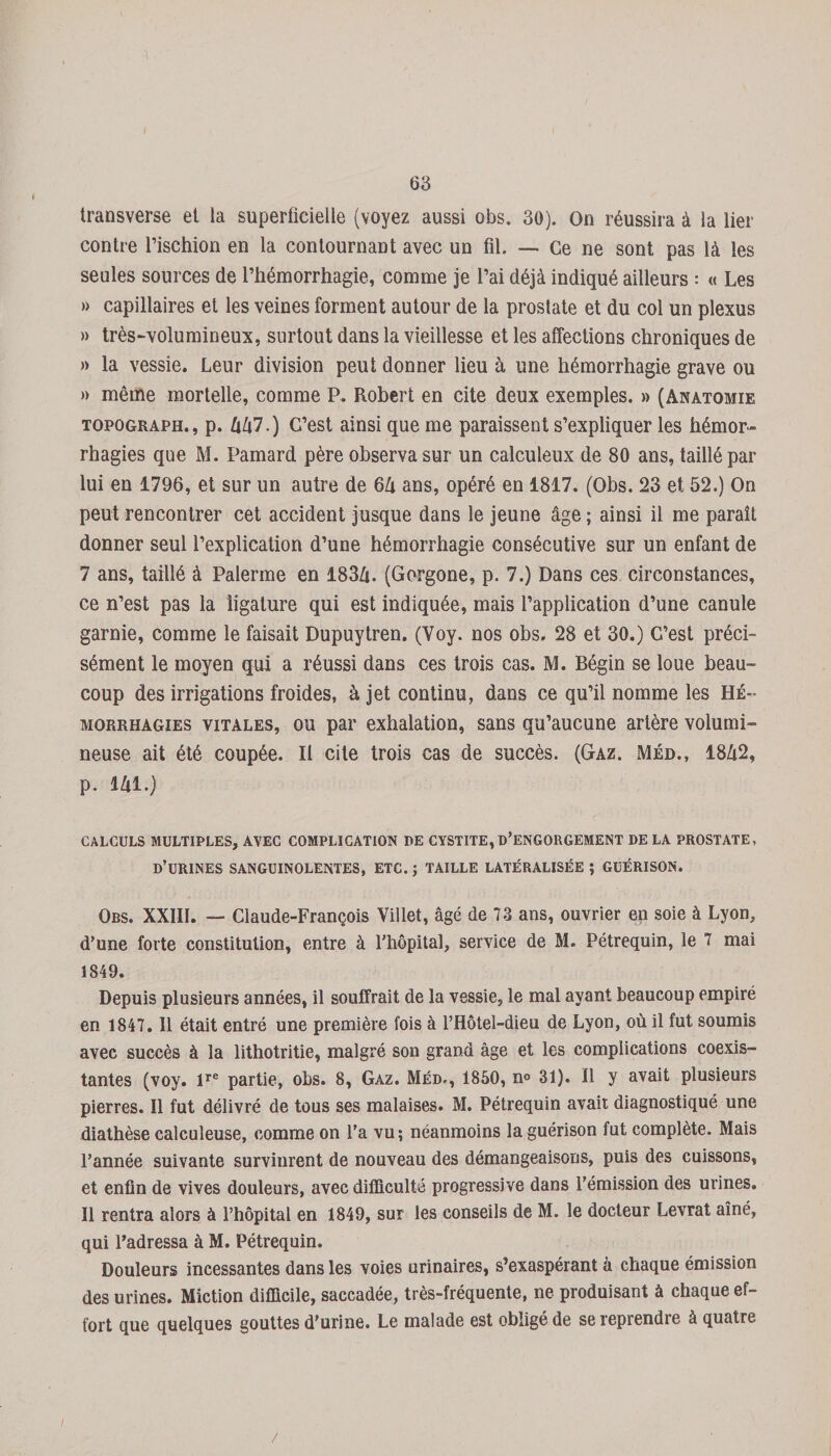 'l 63 transverse et la superficielle (voyez aussi obs. 30). On réussira à la lier contre l’ischion en la contournant avec un fil. — Ce ne sont pas là les seules sources de l’hémorrhagie, comme je l’ai déjà indiqué ailleurs : « Les » capillaires et les veines forment autour de la prostate et du col un plexus » très-volumineux, surtout dans la vieillesse et les affections chroniques de » la vessie. Leur division peut donner lieu à une hémorrhagie grave ou » même mortelle, comme P. Robert en cite deux exemples. » (Anatomie topograph., p. IxUl •) C’est ainsi que me paraissent s’expliquer les hémor¬ rhagies que M. Pamard père observa sur un calculeux de 80 ans, taillé par lui en 1796, et sur un autre de 6Zi ans, opéré en 1817. (Obs. 23 et 52.) On peut rencontrer cet accident jusque dans le jeune âge ; ainsi il me paraît donner seul l’explication d’une hémorrhagie consécutive sur un enfant de 7 ans, taillé à Païenne en 183Zt. (Gorgone, p. 7.) Dans ces circonstances, ce n’est pas la ligature qui est indiquée, mais l’application d’une canule garnie, comme le faisait Dupuytren. (Voy. nos obs. 28 et 30.) C’est préci¬ sément le moyen qui a réussi dans ces trois cas. M. Bégin se loue beau¬ coup des irrigations froides, à jet continu, dans ce qu’il nomme les Hé¬ morrhagies vitales, ou par exhalation, sans qu’aucune artère volumi¬ neuse ait été coupée. Il cite trois cas de succès. (Gaz. Méd., 1842, p. 141.) CALCULS MULTIPLES, AVEC COMPLICATION PE CYSTITE, D’ENGORGEMENT DE LA PROSTATE, D’URINES SANGUINOLENTES, ETC. ; TAILLE LATÉRALISÉE ; GUÉRISON. Obs. XXIII. — Claude-François Villet, âgé de 73 ans, ouvrier en soie à Lyon, d’une forte constitution, entre à l’hôpital, service de M. Pétrequin, le 7 mai 1849. Depuis plusieurs années, il souffrait de la vessie, le mal ayant beaucoup empiré en 1847. 11 était entré une première fois à l’Hôtel-dieu de Lyon, où il fut soumis avec succès à la lithotritie, malgré son grand âge et les complications coexis¬ tantes (voy. lre partie, obs. 8, Gaz. Méd., 1850, n° 31). Il y avait plusieurs pierres. Il fut délivré de tous ses malaises. M. Pétrequin avait diagnostiqué une diathèse calculeuse, comme on l’a vu ; néanmoins la guérison fut complète. Mais l’année suivante survinrent de nouveau des démangeaisons, puis des cuissons, et enfin de vives douleurs, avec difficulté progressive dans l’émission des urines. Il rentra alors à l’hôpital en 1849, sur les conseils de M. le docteur Levrat aîné, qui l’adressa à M. Pétrequin. Douleurs incessantes dans les voies urinaires, s’exaspérant â chaque émission des urines. Miction difficile, saccadée, très-fréquente, ne produisant à chaque ef¬ fort que quelques gouttes d’urine. Le malade est obligé de se reprendre à quatre /