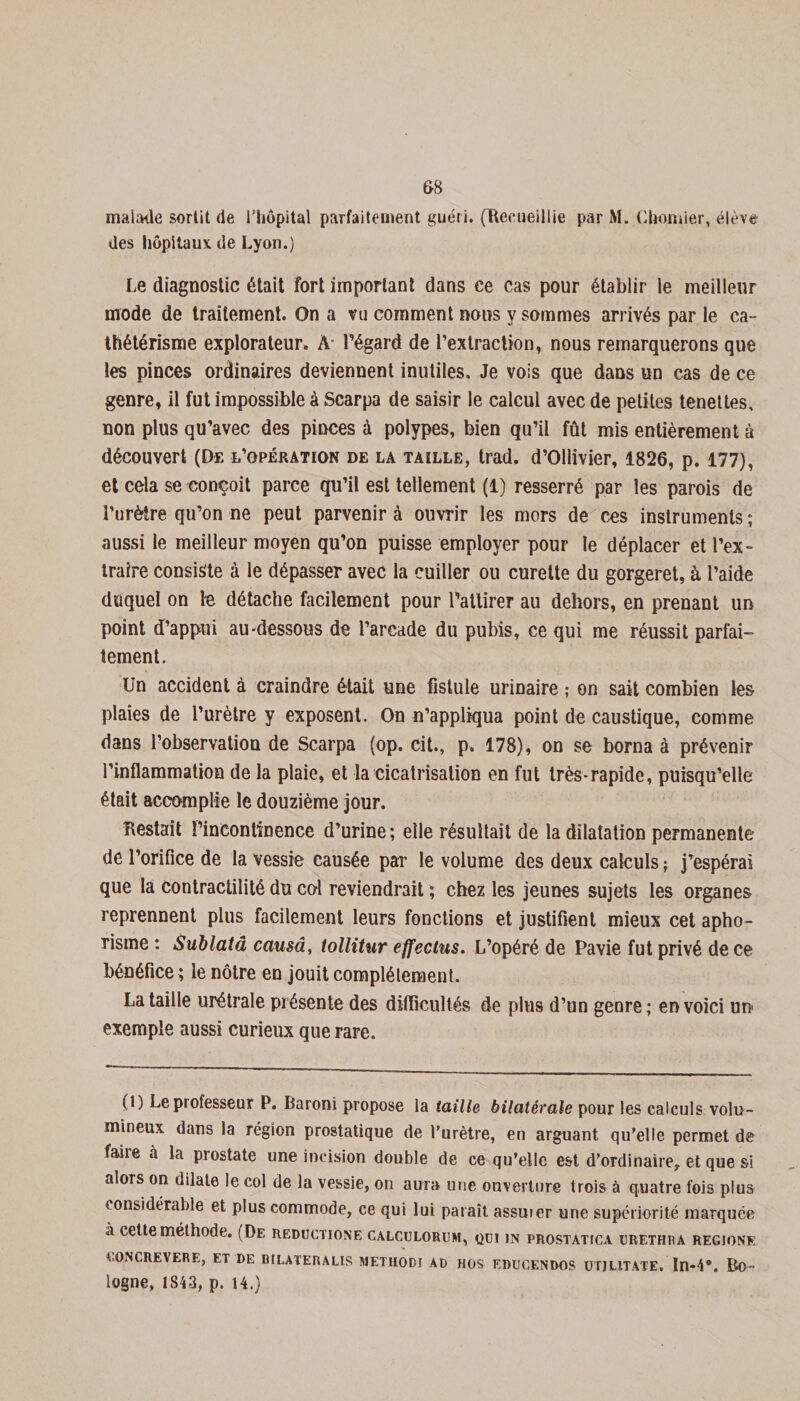 malade sortit de l'hôpital parfaitement guéri. (Recueillie par M. Chomier, élève des hôpitaux de Lyon.) Le diagnostic était fort important dans ce cas pour établir le meilleur mode de traitement. On a vu comment nous y sommes arrivés par le ca¬ thétérisme explorateur. À- l’égard de l’extraction, nous remarquerons que les pinces ordinaires deviennent inutiles. Je vois que dans un cas de ce genre, il fut impossible à Scarpa de saisir le calcul avec de petites tenettes, non plus qu’avec des pinces à polypes, bien qu’il fût mis entièrement à découvert (De l’opération de la taille, trad. d’Ollivier, 1826, p. 177), et cela se conçoit parce qu’il est tellement (1) resserré par les parois de l’urètre qu’on ne peut parvenir à ouvrir les mors de ces instruments ; aussi le meilleur moyen qu’on puisse employer pour le déplacer et l’ex¬ traire consiste à le dépasser avec la cuiller ou curette du gorgeret, à l’aide duquel on le détache facilement pour l’attirer au dehors, en prenant un point d’appui au-dessous de l’arcade du pubis, ce qui me réussit parfai¬ tement. Un accident à craindre était une fistule urinaire ; on sait combien les plaies de l’urètre y exposent. On n’appliqua point de caustique, comme dans l’observation de Scarpa (op. cit., p. 178), on se borna à prévenir l’inflammation de la plaie, et la cicatrisation en fut très-rapide, puisqu’elle était accomplie le douzième jour. Restait l’incontinence d’urine ; elle résultait de la dilatation permanente de l’orifice de la vessie causée par le volume des deux calculs ; j’espérai que la Contractilité du col reviendrait ; chez les jeunes sujets les organes reprennent plus facilement leurs fonctions et justifient mieux cet apho¬ risme : Sublatâ causa, tollitur effectus. L’opéré de Pavie fut privé de ce bénéfice ; le nôtre en jouit complètement. La taille urétrale présente des difficultés de plus d’un genre; en voici un exemple aussi curieux que rare. (1) Le professeur P. Baroni propose la taille bilatérale pour les calculs volu¬ mineux dans la région prostatique de l’urètre, en arguant qu’elle permet de faire à la prostate une incision double de ce qu’elle est d’ordinaire, et que si alors on dilate le col de la vessie, on aura une ouverture trois à quatre fois plus considérable et plus commode, ce qui lui paraît assuier une supériorité marquée a cette méthode. (De reductione calculorum, qui in prostatica urethfa regjone CONCREVERE, ET DE BILATERALES METIIODI AD HOS EDUCENDOS UTJLITATE. In-4°. Bo- logne, 1843, p. 14.)