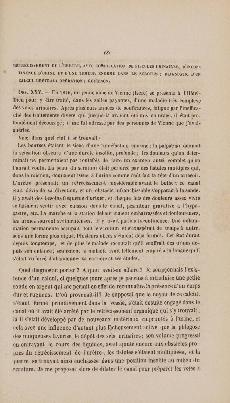 RÉTRÉCISSEMENT DE L’URÉTRE, AVEC COMPLICATION DE FISTULES URINAIRES* D'iNCON- TINENCE D’URINE ET D’UNE TUMEUR ÉNORME DANS LE SCROTUM ; DIAGNOSTIC D’UN calcul urétral; opération; guérison. Obs. XXV. — En 18i6, un jeune abbé de Vienne (Isère) se présenta à l’Hôtel- Dieu pour y être traité, dans les salles payantes, d’une maladie très-complexe des voies urinaires. Après plusieurs années de souffrances, fatigué par l’ineffica¬ cité des traitements divers qui jusque-là avaient été mis en usage, il était pro¬ fondément découragé; il me fut adressé par des personnes de Vienne que j’avais guéries. Voici dans quel état il se trouvait : Les bourses étaient le siège d’une tuméfaction énorme; la palpation donnait la sensation obscure d’une dureté insolite, profonde -, les douleurs qu’on déter¬ minait ne permettaient pas toutefois de faire un examen aussi, complet qu’on l’aurait voulu. La peau du scrotum était perforée par des fistules multiples qui, dans la miction, donnaient issue à l’urine comme l’eût fait la tête d’un arrosoir. L’urètre présentait un rétrécissement considérable avant le bulbe ; ce canal était dévié de sa direction, et un obstacle infranchissable s’opposait à la sonde, il y avait des besoins fréquents d’uriner, et chaque fois des douleurs assez vivra se faisaient sentir avec cuisson dans le canal, pesanteur gravative à l’hypo- gastre, etc. La marche et la station debout étaient embarrassées et douloureuses, les urines souvent sédimenteuses. Il y avait parfois incontinence. Une inflam¬ mation permanente occupait tout le scrotum et s’exaspérait de temps à autre, sous une forme plus aiguë. Plusieurs abcès s’étaient déjà formés. Cet état durait depuis longtemps, et de plus le malade racontait qu’il souffrait des urines de¬ puis son enfance; seulement la maladie avait tellement empiré à la longue qu'il s’était vu forcé d’abandonner sa carrière et ses études» Quel diagnostic porter ? A quoi avait-on affaire ? Je soupçonnais l’exis¬ tence d’un calcul, et quelques jours après je parvins à introduire une petit® sonde en argent qui me permit en effet de reconnaître la présence d’un corps dur et rugueux. D’où provenait-il? Je supposai que le noyau de ce calcul, s’élant formé primitivement dans la vessie, s’était ensuite engagé dans le canal où il avait été arrêté par le rétrécissement organique qui s’y trouvait ; là il s’était développé par de nouveaux matériaux empruntés à l’urine, et cela avec une influeuce d’autant plus fâcheusement active que la phlogose des muqueuses favorise le dépôt des sels urinaires; son volume progressif en entravant le cours des liquides, avait ajouté encore aux obstacles pro¬ pres du rétrécissement de l’urètre ; les fistules s’étaient multipliées, et la pierre se trouvait ainsi enchâssée dans une position insolite au milieu du scrotum. Je me proposai alors de dilater le canal pour préparer les voies à